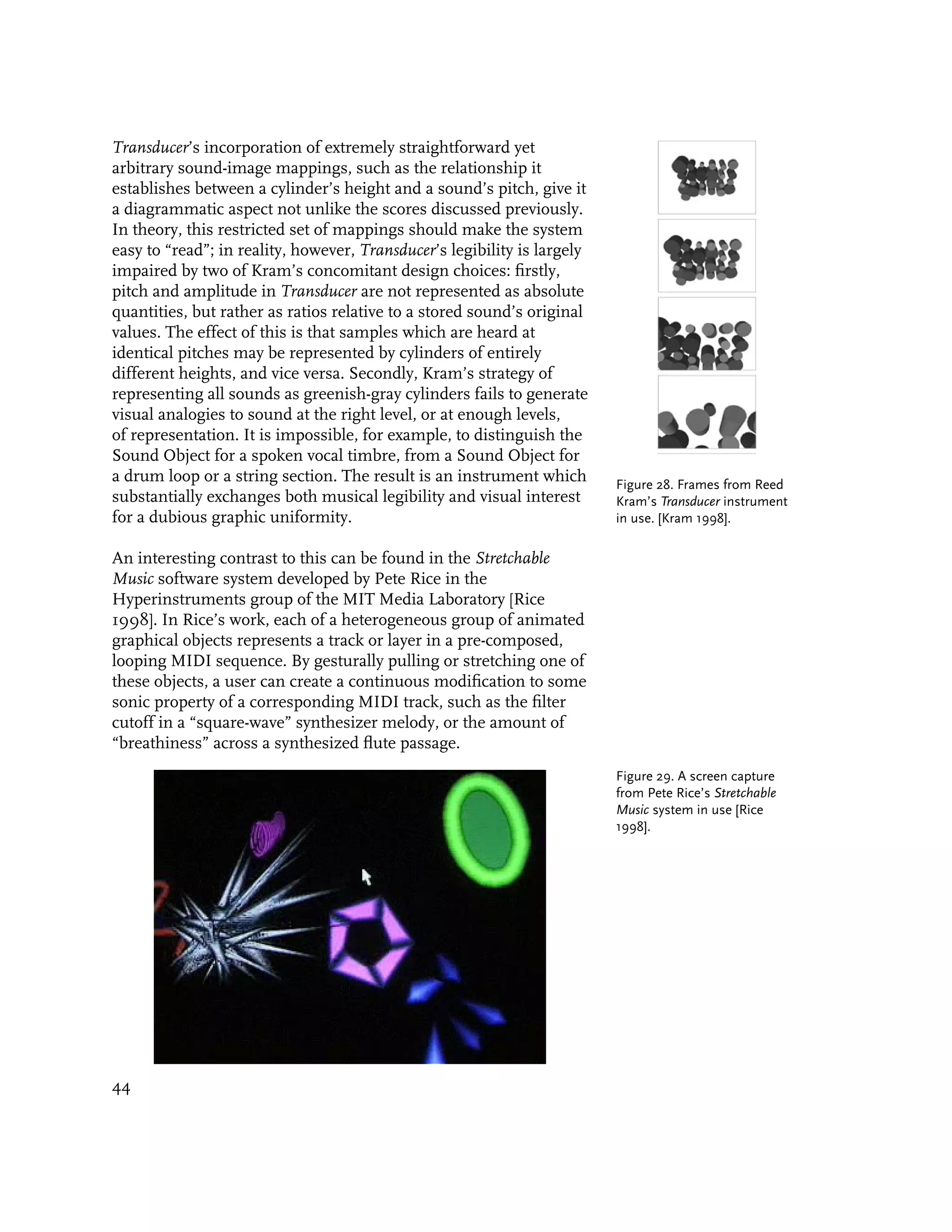 Transducer’s incorporation of extremely straightforward yet
arbitrary sound-image mappings, such as the relationship it
establishes between a cylinder’s height and a sound’s pitch, give it
a diagrammatic aspect not unlike the scores discussed previously.
In theory, this restricted set of mappings should make the system
easy to “read”; in reality, however, Transducer’s legibility is largely
impaired by two of Kram’s concomitant design choices: firstly,
pitch and amplitude in Transducer are not represented as absolute
quantities, but rather as ratios relative to a stored sound’s original
values. The effect of this is that samples which are heard at
identical pitches may be represented by cylinders of entirely
different heights, and vice versa. Secondly, Kram’s strategy of
representing all sounds as greenish-gray cylinders fails to generate
visual analogies to sound at the right level, or at enough levels,
of representation. It is impossible, for example, to distinguish the
Sound Object for a spoken vocal timbre, from a Sound Object for
a drum loop or a string section. The result is an instrument which        Figure 28. Frames from Reed
substantially exchanges both musical legibility and visual interest       Kram’s Transducer instrument
for a dubious graphic uniformity.                                         in use. [Kram 1998].

An interesting contrast to this can be found in the Stretchable
Music software system developed by Pete Rice in the
Hyperinstruments group of the MIT Media Laboratory [Rice
1998]. In Rice’s work, each of a heterogeneous group of animated
graphical objects represents a track or layer in a pre-composed,
looping MIDI sequence. By gesturally pulling or stretching one of
these objects, a user can create a continuous modification to some
sonic property of a corresponding MIDI track, such as the filter
cutoff in a “square-wave” synthesizer melody, or the amount of
“breathiness” across a synthesized flute passage.
                                                                          Figure 29. A screen capture
                                                                          from Pete Rice’s Stretchable
                                                                          Music system in use [Rice
                                                                          1998].




44
 