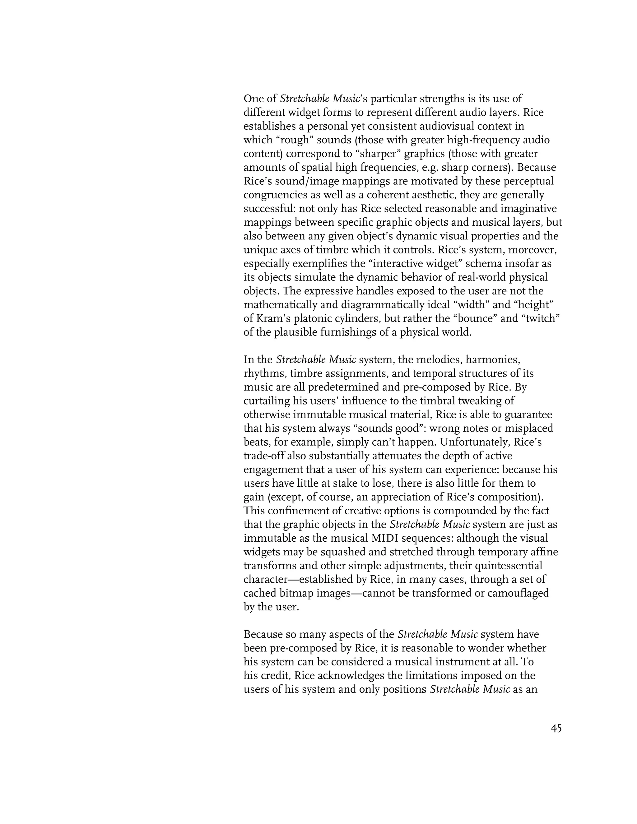 One of Stretchable Music’s particular strengths is its use of
different widget forms to represent different audio layers. Rice
establishes a personal yet consistent audiovisual context in
which “rough” sounds (those with greater high-frequency audio
content) correspond to “sharper” graphics (those with greater
amounts of spatial high frequencies, e.g. sharp corners). Because
Rice’s sound/image mappings are motivated by these perceptual
congruencies as well as a coherent aesthetic, they are generally
successful: not only has Rice selected reasonable and imaginative
mappings between specific graphic objects and musical layers, but
also between any given object’s dynamic visual properties and the
unique axes of timbre which it controls. Rice’s system, moreover,
especially exemplifies the “interactive widget” schema insofar as
its objects simulate the dynamic behavior of real-world physical
objects. The expressive handles exposed to the user are not the
mathematically and diagrammatically ideal “width” and “height”
of Kram’s platonic cylinders, but rather the “bounce” and “twitch”
of the plausible furnishings of a physical world.

In the Stretchable Music system, the melodies, harmonies,
rhythms, timbre assignments, and temporal structures of its
music are all predetermined and pre-composed by Rice. By
curtailing his users’ influence to the timbral tweaking of
otherwise immutable musical material, Rice is able to guarantee
that his system always “sounds good”: wrong notes or misplaced
beats, for example, simply can’t happen. Unfortunately, Rice’s
trade-off also substantially attenuates the depth of active
engagement that a user of his system can experience: because his
users have little at stake to lose, there is also little for them to
gain (except, of course, an appreciation of Rice’s composition).
This confinement of creative options is compounded by the fact
that the graphic objects in the Stretchable Music system are just as
immutable as the musical MIDI sequences: although the visual
widgets may be squashed and stretched through temporary affine
transforms and other simple adjustments, their quintessential
character—established by Rice, in many cases, through a set of
cached bitmap images—cannot be transformed or camouflaged
by the user.

Because so many aspects of the Stretchable Music system have
been pre-composed by Rice, it is reasonable to wonder whether
his system can be considered a musical instrument at all. To
his credit, Rice acknowledges the limitations imposed on the
users of his system and only positions Stretchable Music as an


                                                                  45
 