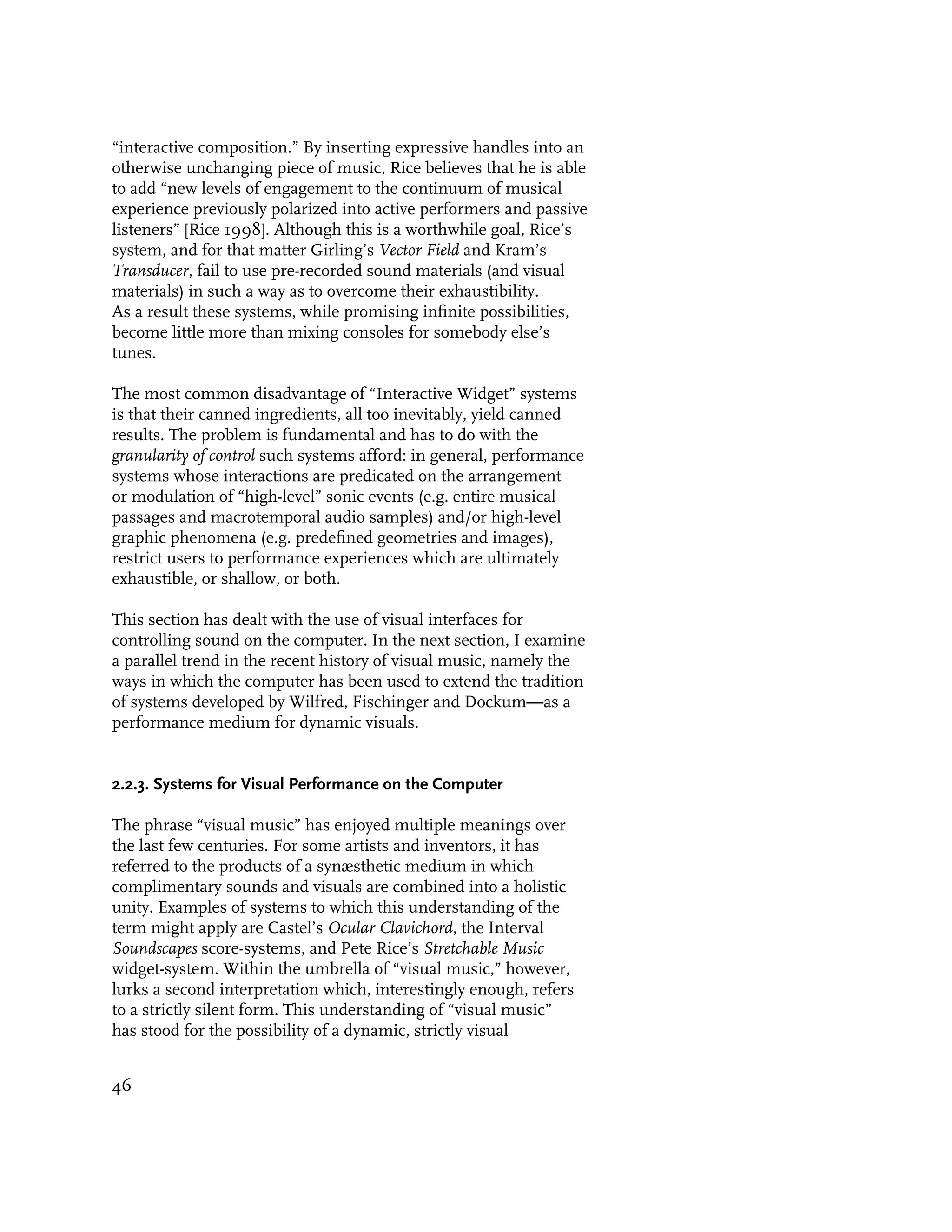 “interactive composition.” By inserting expressive handles into an
otherwise unchanging piece of music, Rice believes that he is able
to add “new levels of engagement to the continuum of musical
experience previously polarized into active performers and passive
listeners” [Rice 1998]. Although this is a worthwhile goal, Rice’s
system, and for that matter Girling’s Vector Field and Kram’s
Transducer, fail to use pre-recorded sound materials (and visual
materials) in such a way as to overcome their exhaustibility.
As a result these systems, while promising infinite possibilities,
become little more than mixing consoles for somebody else’s
tunes.

The most common disadvantage of “Interactive Widget” systems
is that their canned ingredients, all too inevitably, yield canned
results. The problem is fundamental and has to do with the
granularity of control such systems afford: in general, performance
systems whose interactions are predicated on the arrangement
or modulation of “high-level” sonic events (e.g. entire musical
passages and macrotemporal audio samples) and/or high-level
graphic phenomena (e.g. predefined geometries and images),
restrict users to performance experiences which are ultimately
exhaustible, or shallow, or both.

This section has dealt with the use of visual interfaces for
controlling sound on the computer. In the next section, I examine
a parallel trend in the recent history of visual music, namely the
ways in which the computer has been used to extend the tradition
of systems developed by Wilfred, Fischinger and Dockum—as a
performance medium for dynamic visuals.


2.2.3. Systems for Visual Performance on the Computer

The phrase “visual music” has enjoyed multiple meanings over
the last few centuries. For some artists and inventors, it has
referred to the products of a synæsthetic medium in which
complimentary sounds and visuals are combined into a holistic
unity. Examples of systems to which this understanding of the
term might apply are Castel’s Ocular Clavichord, the Interval
Soundscapes score-systems, and Pete Rice’s Stretchable Music
widget-system. Within the umbrella of “visual music,” however,
lurks a second interpretation which, interestingly enough, refers
to a strictly silent form. This understanding of “visual music”
has stood for the possibility of a dynamic, strictly visual


46
 