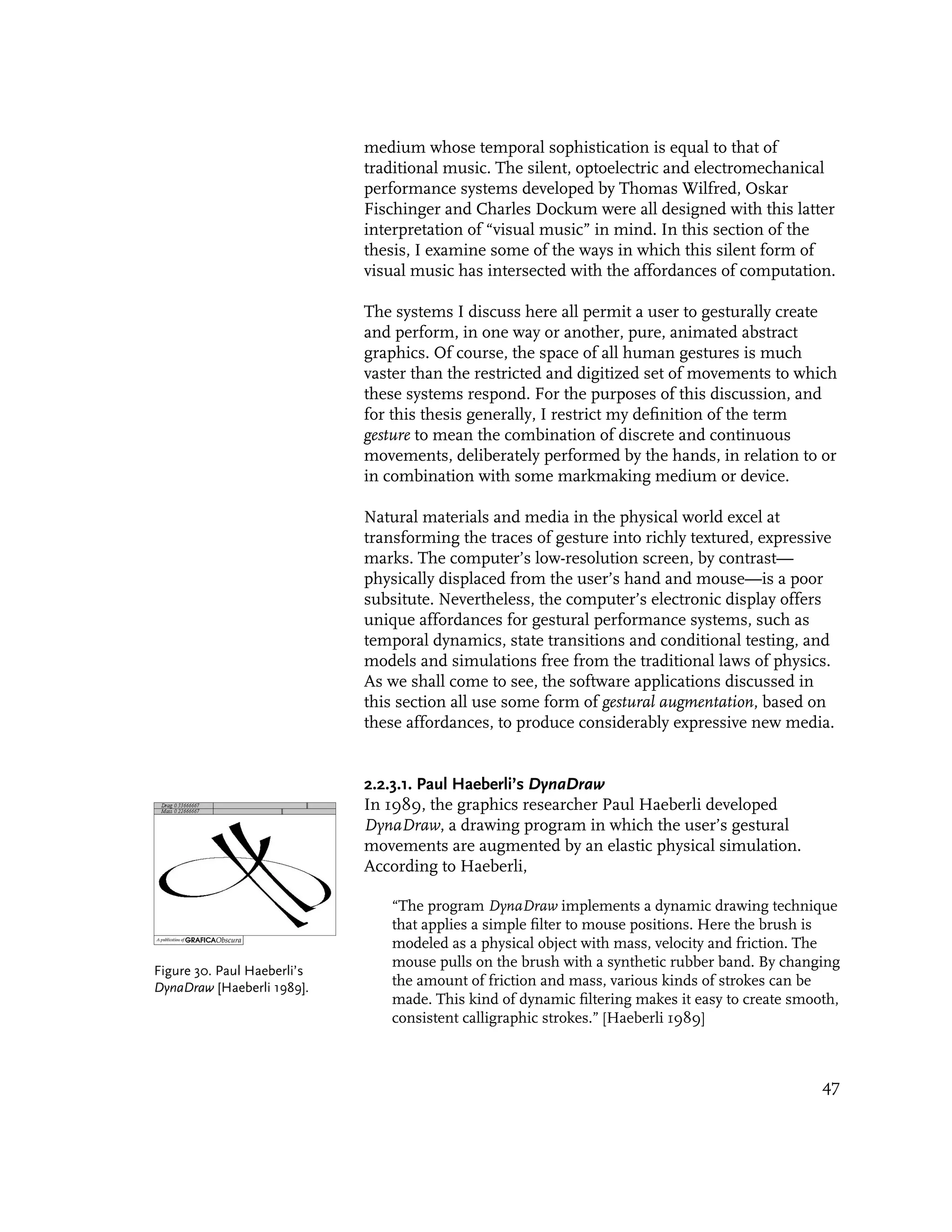 medium whose temporal sophistication is equal to that of
                             traditional music. The silent, optoelectric and electromechanical
                             performance systems developed by Thomas Wilfred, Oskar
                             Fischinger and Charles Dockum were all designed with this latter
                             interpretation of “visual music” in mind. In this section of the
                             thesis, I examine some of the ways in which this silent form of
                             visual music has intersected with the affordances of computation.

                             The systems I discuss here all permit a user to gesturally create
                             and perform, in one way or another, pure, animated abstract
                             graphics. Of course, the space of all human gestures is much
                             vaster than the restricted and digitized set of movements to which
                             these systems respond. For the purposes of this discussion, and
                             for this thesis generally, I restrict my definition of the term
                             gesture to mean the combination of discrete and continuous
                             movements, deliberately performed by the hands, in relation to or
                             in combination with some markmaking medium or device.

                             Natural materials and media in the physical world excel at
                             transforming the traces of gesture into richly textured, expressive
                             marks. The computer’s low-resolution screen, by contrast—
                             physically displaced from the user’s hand and mouse—is a poor
                             subsitute. Nevertheless, the computer’s electronic display offers
                             unique affordances for gestural performance systems, such as
                             temporal dynamics, state transitions and conditional testing, and
                             models and simulations free from the traditional laws of physics.
                             As we shall come to see, the software applications discussed in
                             this section all use some form of gestural augmentation, based on
                             these affordances, to produce considerably expressive new media.


                             2.2.3.1. Paul Haeberli’s DynaDraw
                             In 1989, the graphics researcher Paul Haeberli developed
                             DynaDraw, a drawing program in which the user’s gestural
                             movements are augmented by an elastic physical simulation.
                             According to Haeberli,

                                “The program DynaDraw implements a dynamic drawing technique
                                that applies a simple filter to mouse positions. Here the brush is
                                modeled as a physical object with mass, velocity and friction. The
                                mouse pulls on the brush with a synthetic rubber band. By changing
Figure 30. Paul Haeberli’s
DynaDraw [Haeberli 1989].       the amount of friction and mass, various kinds of strokes can be
                                made. This kind of dynamic filtering makes it easy to create smooth,
                                consistent calligraphic strokes.” [Haeberli 1989]



                                                                                                 47
 