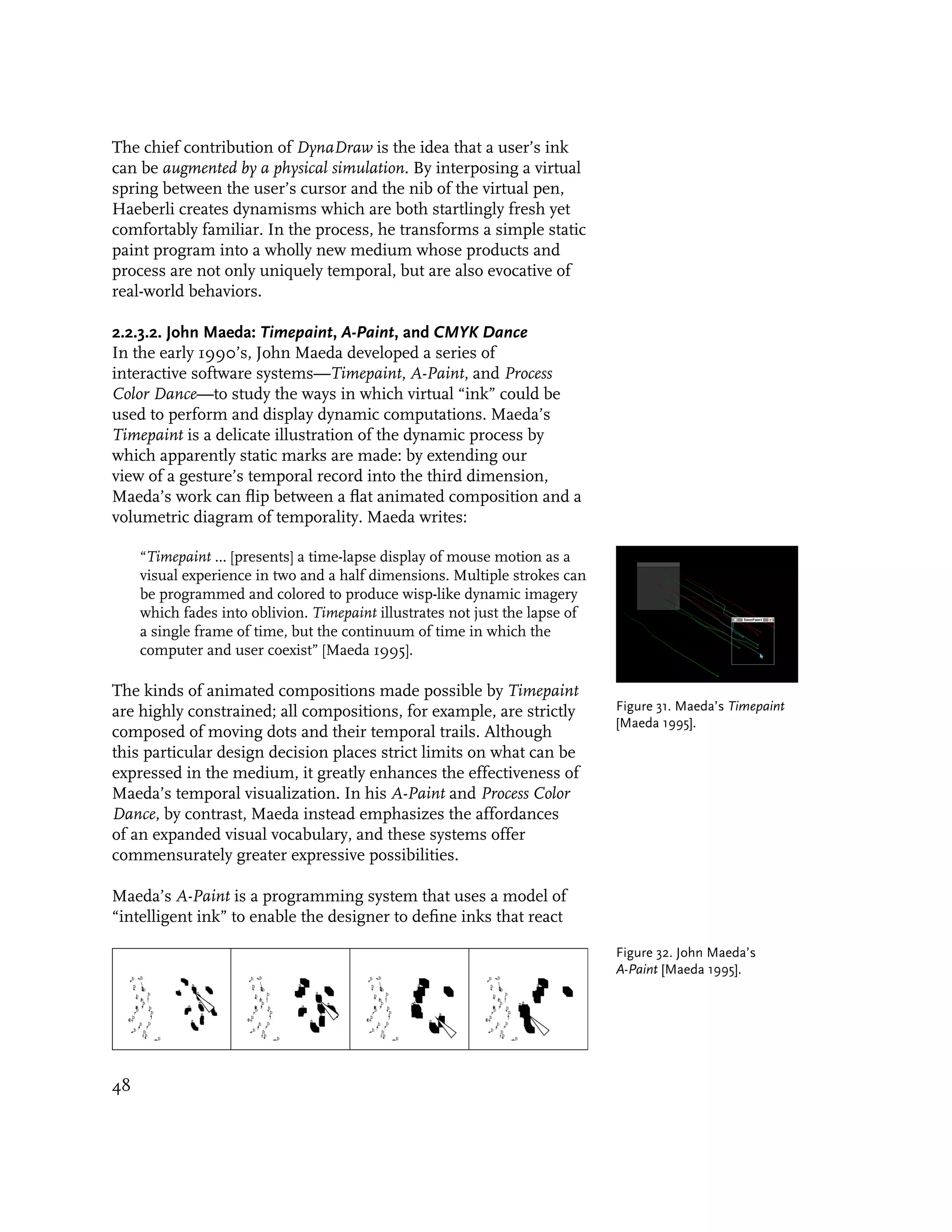 The chief contribution of DynaDraw is the idea that a user’s ink
can be augmented by a physical simulation. By interposing a virtual
spring between the user’s cursor and the nib of the virtual pen,
Haeberli creates dynamisms which are both startlingly fresh yet
comfortably familiar. In the process, he transforms a simple static
paint program into a wholly new medium whose products and
process are not only uniquely temporal, but are also evocative of
real-world behaviors.

2.2.3.2. John Maeda: Timepaint, A-Paint, and CMYK Dance
In the early 1990’s, John Maeda developed a series of
interactive software systems—Timepaint, A-Paint, and Process
Color Dance—to study the ways in which virtual “ink” could be
used to perform and display dynamic computations. Maeda’s
Timepaint is a delicate illustration of the dynamic process by
which apparently static marks are made: by extending our
view of a gesture’s temporal record into the third dimension,
Maeda’s work can flip between a flat animated composition and a
volumetric diagram of temporality. Maeda writes:

     “Timepaint ... [presents] a time-lapse display of mouse motion as a
     visual experience in two and a half dimensions. Multiple strokes can
     be programmed and colored to produce wisp-like dynamic imagery
     which fades into oblivion. Timepaint illustrates not just the lapse of
     a single frame of time, but the continuum of time in which the
     computer and user coexist” [Maeda 1995].

The kinds of animated compositions made possible by Timepaint
are highly constrained; all compositions, for example, are strictly           Figure 31. Maeda’s Timepaint
                                                                              [Maeda 1995].
composed of moving dots and their temporal trails. Although
this particular design decision places strict limits on what can be
expressed in the medium, it greatly enhances the effectiveness of
Maeda’s temporal visualization. In his A-Paint and Process Color
Dance, by contrast, Maeda instead emphasizes the affordances
of an expanded visual vocabulary, and these systems offer
commensurately greater expressive possibilities.

Maeda’s A-Paint is a programming system that uses a model of
“intelligent ink” to enable the designer to define inks that react

                                                                              Figure 32. John Maeda’s
                                                                              A-Paint [Maeda 1995].




48
 