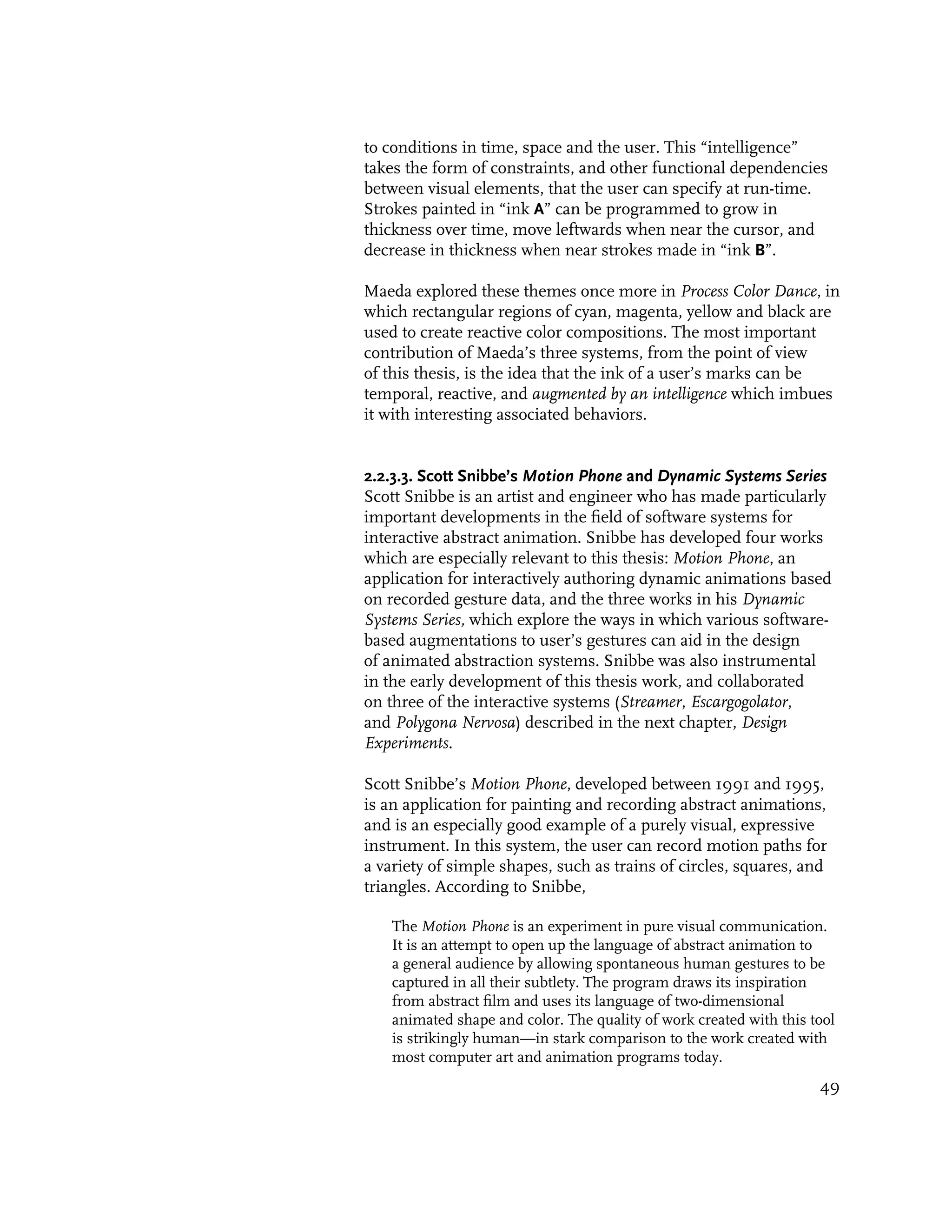 to conditions in time, space and the user. This “intelligence”
takes the form of constraints, and other functional dependencies
between visual elements, that the user can specify at run-time.
Strokes painted in “ink A” can be programmed to grow in
thickness over time, move leftwards when near the cursor, and
decrease in thickness when near strokes made in “ink B”.

Maeda explored these themes once more in Process Color Dance, in
which rectangular regions of cyan, magenta, yellow and black are
used to create reactive color compositions. The most important
contribution of Maeda’s three systems, from the point of view
of this thesis, is the idea that the ink of a user’s marks can be
temporal, reactive, and augmented by an intelligence which imbues
it with interesting associated behaviors.


2.2.3.3. Scott Snibbe’s Motion Phone and Dynamic Systems Series
Scott Snibbe is an artist and engineer who has made particularly
important developments in the field of software systems for
interactive abstract animation. Snibbe has developed four works
which are especially relevant to this thesis: Motion Phone, an
application for interactively authoring dynamic animations based
on recorded gesture data, and the three works in his Dynamic
Systems Series, which explore the ways in which various software-
based augmentations to user’s gestures can aid in the design
of animated abstraction systems. Snibbe was also instrumental
in the early development of this thesis work, and collaborated
on three of the interactive systems (Streamer, Escargogolator,
and Polygona Nervosa) described in the next chapter, Design
Experiments.

Scott Snibbe’s Motion Phone, developed between 1991 and 1995,
is an application for painting and recording abstract animations,
and is an especially good example of a purely visual, expressive
instrument. In this system, the user can record motion paths for
a variety of simple shapes, such as trains of circles, squares, and
triangles. According to Snibbe,

    The Motion Phone is an experiment in pure visual communication.
    It is an attempt to open up the language of abstract animation to
    a general audience by allowing spontaneous human gestures to be
    captured in all their subtlety. The program draws its inspiration
    from abstract film and uses its language of two-dimensional
    animated shape and color. The quality of work created with this tool
    is strikingly human—in stark comparison to the work created with
    most computer art and animation programs today.
                                                                     49
 