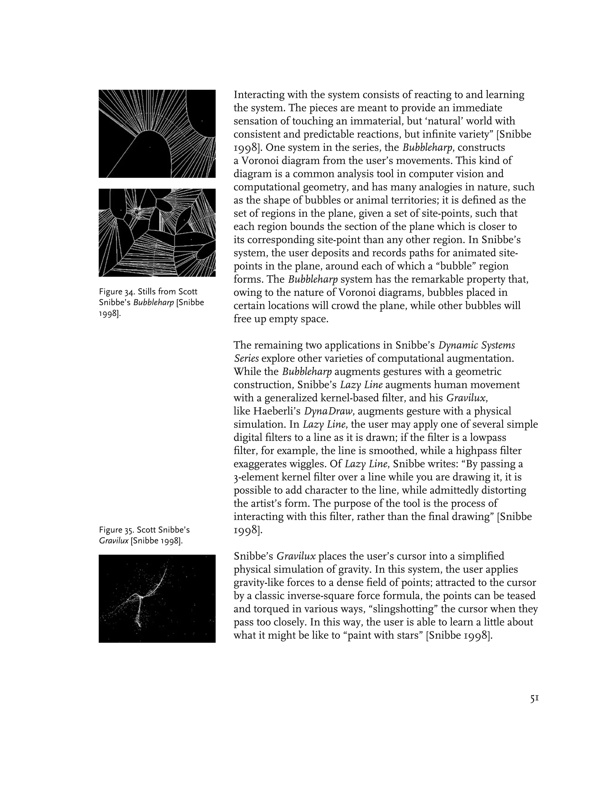 Interacting with the system consists of reacting to and learning
                               the system. The pieces are meant to provide an immediate
                               sensation of touching an immaterial, but ‘natural’ world with
                               consistent and predictable reactions, but infinite variety” [Snibbe
                               1998]. One system in the series, the Bubbleharp, constructs
                               a Voronoi diagram from the user’s movements. This kind of
                               diagram is a common analysis tool in computer vision and
                               computational geometry, and has many analogies in nature, such
                               as the shape of bubbles or animal territories; it is defined as the
                               set of regions in the plane, given a set of site-points, such that
                               each region bounds the section of the plane which is closer to
                               its corresponding site-point than any other region. In Snibbe’s
                               system, the user deposits and records paths for animated site-
                               points in the plane, around each of which a “bubble” region
                               forms. The Bubbleharp system has the remarkable property that,
Figure 34. Stills from Scott   owing to the nature of Voronoi diagrams, bubbles placed in
Snibbe’s Bubbleharp [Snibbe    certain locations will crowd the plane, while other bubbles will
1998].
                               free up empty space.

                               The remaining two applications in Snibbe’s Dynamic Systems
                               Series explore other varieties of computational augmentation.
                               While the Bubbleharp augments gestures with a geometric
                               construction, Snibbe’s Lazy Line augments human movement
                               with a generalized kernel-based filter, and his Gravilux,
                               like Haeberli’s DynaDraw, augments gesture with a physical
                               simulation. In Lazy Line, the user may apply one of several simple
                               digital filters to a line as it is drawn; if the filter is a lowpass
                               filter, for example, the line is smoothed, while a highpass filter
                               exaggerates wiggles. Of Lazy Line, Snibbe writes: “By passing a
                               3-element kernel filter over a line while you are drawing it, it is
                               possible to add character to the line, while admittedly distorting
                               the artist’s form. The purpose of the tool is the process of
                               interacting with this filter, rather than the final drawing” [Snibbe
Figure 35. Scott Snibbe’s      1998].
Gravilux [Snibbe 1998].
                               Snibbe’s Gravilux places the user’s cursor into a simplified
                               physical simulation of gravity. In this system, the user applies
                               gravity-like forces to a dense field of points; attracted to the cursor
                               by a classic inverse-square force formula, the points can be teased
                               and torqued in various ways, “slingshotting” the cursor when they
                               pass too closely. In this way, the user is able to learn a little about
                               what it might be like to “paint with stars” [Snibbe 1998].




                                                                                                    51
 