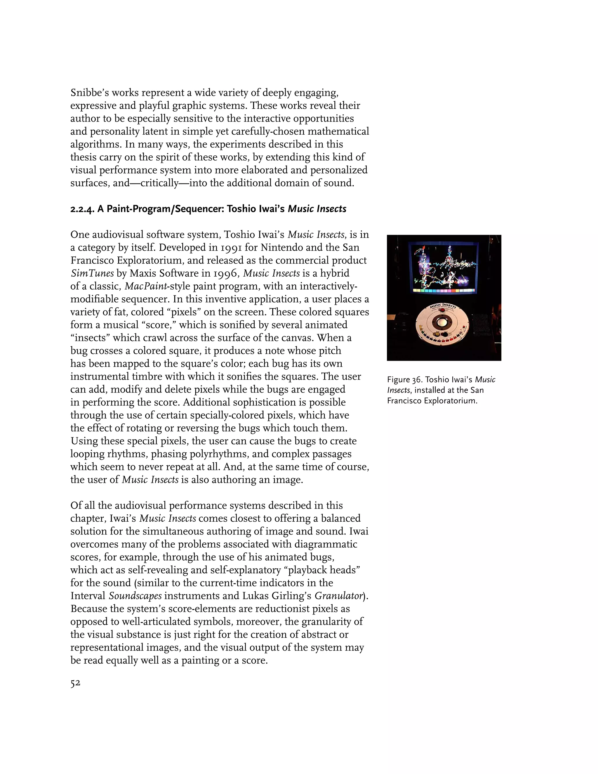 Snibbe’s works represent a wide variety of deeply engaging,
expressive and playful graphic systems. These works reveal their
author to be especially sensitive to the interactive opportunities
and personality latent in simple yet carefully-chosen mathematical
algorithms. In many ways, the experiments described in this
thesis carry on the spirit of these works, by extending this kind of
visual performance system into more elaborated and personalized
surfaces, and—critically—into the additional domain of sound.

2.2.4. A Paint-Program/Sequencer: Toshio Iwai’s Music Insects

One audiovisual software system, Toshio Iwai’s Music Insects, is in
a category by itself. Developed in 1991 for Nintendo and the San
Francisco Exploratorium, and released as the commercial product
SimTunes by Maxis Software in 1996, Music Insects is a hybrid
of a classic, MacPaint-style paint program, with an interactively-
modifiable sequencer. In this inventive application, a user places a
variety of fat, colored “pixels” on the screen. These colored squares
form a musical “score,” which is sonified by several animated
“insects” which crawl across the surface of the canvas. When a
bug crosses a colored square, it produces a note whose pitch
has been mapped to the square’s color; each bug has its own
instrumental timbre with which it sonifies the squares. The user        Figure 36. Toshio Iwai’s Music
can add, modify and delete pixels while the bugs are engaged            Insects, installed at the San
in performing the score. Additional sophistication is possible          Francisco Exploratorium.
through the use of certain specially-colored pixels, which have
the effect of rotating or reversing the bugs which touch them.
Using these special pixels, the user can cause the bugs to create
looping rhythms, phasing polyrhythms, and complex passages
which seem to never repeat at all. And, at the same time of course,
the user of Music Insects is also authoring an image.

Of all the audiovisual performance systems described in this
chapter, Iwai’s Music Insects comes closest to offering a balanced
solution for the simultaneous authoring of image and sound. Iwai
overcomes many of the problems associated with diagrammatic
scores, for example, through the use of his animated bugs,
which act as self-revealing and self-explanatory “playback heads”
for the sound (similar to the current-time indicators in the
Interval Soundscapes instruments and Lukas Girling’s Granulator).
Because the system’s score-elements are reductionist pixels as
opposed to well-articulated symbols, moreover, the granularity of
the visual substance is just right for the creation of abstract or
representational images, and the visual output of the system may
be read equally well as a painting or a score.

52
 