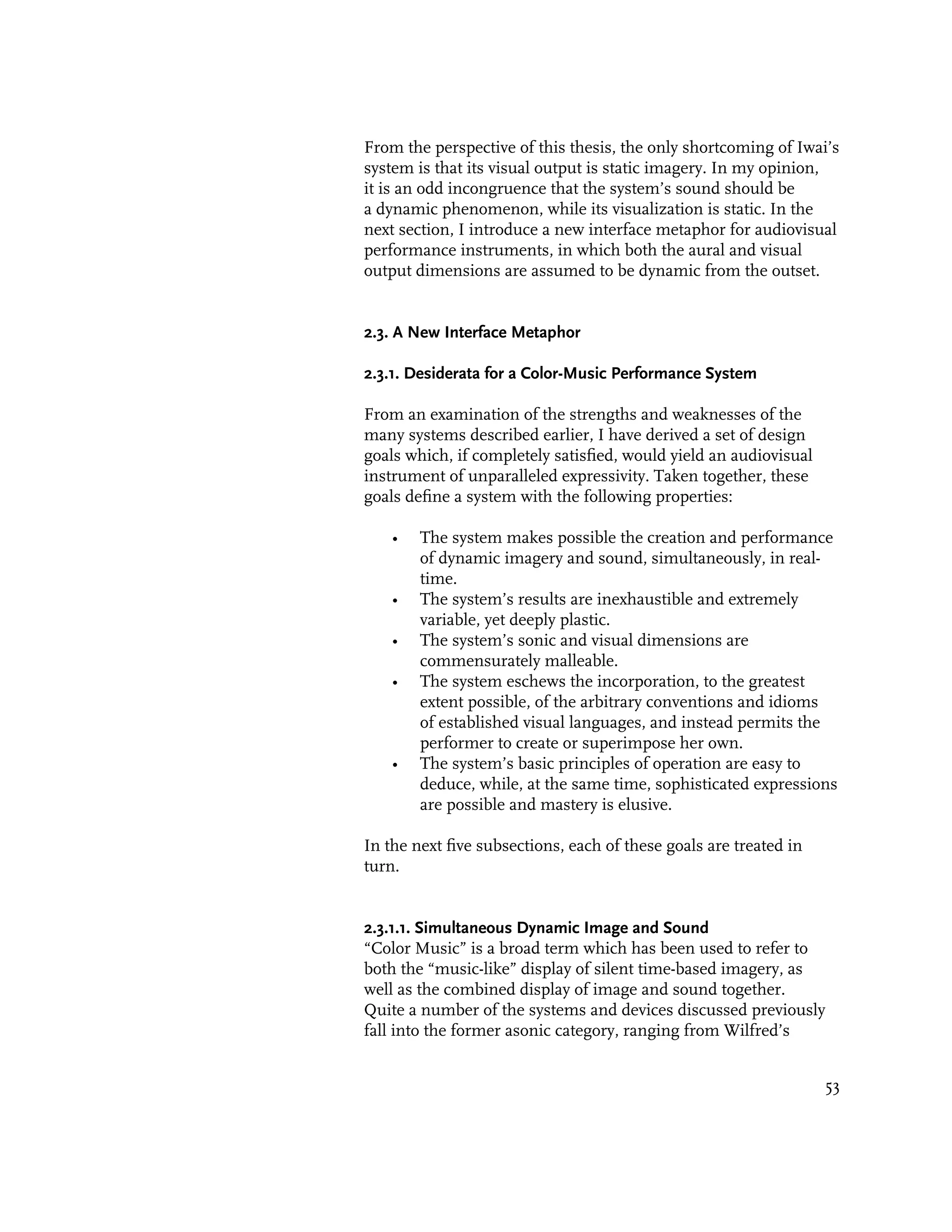 From the perspective of this thesis, the only shortcoming of Iwai’s
system is that its visual output is static imagery. In my opinion,
it is an odd incongruence that the system’s sound should be
a dynamic phenomenon, while its visualization is static. In the
next section, I introduce a new interface metaphor for audiovisual
performance instruments, in which both the aural and visual
output dimensions are assumed to be dynamic from the outset.


2.3. A New Interface Metaphor

2.3.1. Desiderata for a Color-Music Performance System

From an examination of the strengths and weaknesses of the
many systems described earlier, I have derived a set of design
goals which, if completely satisfied, would yield an audiovisual
instrument of unparalleled expressivity. Taken together, these
goals define a system with the following properties:

    •   The system makes possible the creation and performance
        of dynamic imagery and sound, simultaneously, in real-
        time.
    •   The system’s results are inexhaustible and extremely
        variable, yet deeply plastic.
    •   The system’s sonic and visual dimensions are
        commensurately malleable.
    •   The system eschews the incorporation, to the greatest
        extent possible, of the arbitrary conventions and idioms
        of established visual languages, and instead permits the
        performer to create or superimpose her own.
    •   The system’s basic principles of operation are easy to
        deduce, while, at the same time, sophisticated expressions
        are possible and mastery is elusive.

In the next five subsections, each of these goals are treated in
turn.


2.3.1.1. Simultaneous Dynamic Image and Sound
“Color Music” is a broad term which has been used to refer to
both the “music-like” display of silent time-based imagery, as
well as the combined display of image and sound together.
Quite a number of the systems and devices discussed previously
fall into the former asonic category, ranging from Wilfred’s


                                                                   53
 