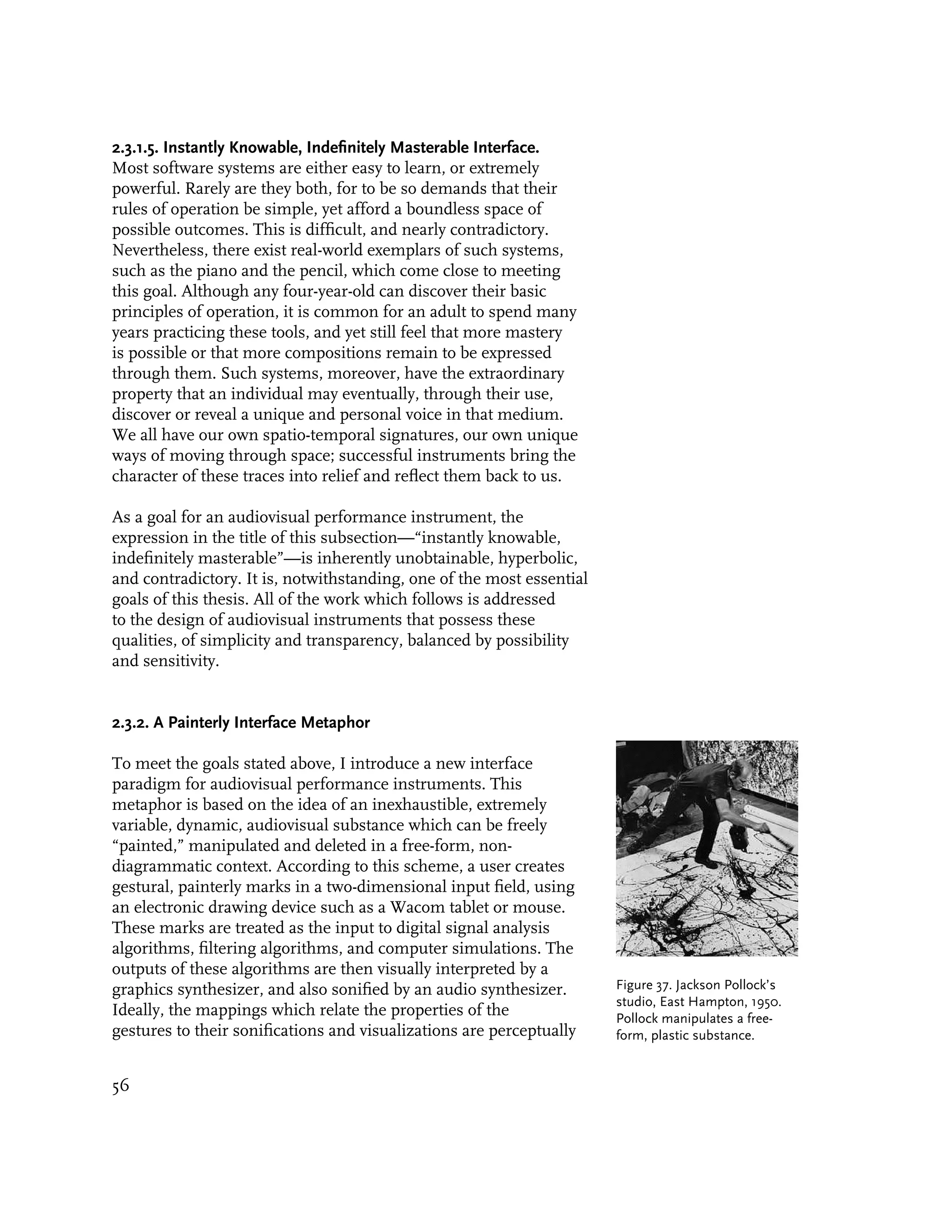 2.3.1.5. Instantly Knowable, Indefinitely Masterable Interface.
Most software systems are either easy to learn, or extremely
powerful. Rarely are they both, for to be so demands that their
rules of operation be simple, yet afford a boundless space of
possible outcomes. This is difficult, and nearly contradictory.
Nevertheless, there exist real-world exemplars of such systems,
such as the piano and the pencil, which come close to meeting
this goal. Although any four-year-old can discover their basic
principles of operation, it is common for an adult to spend many
years practicing these tools, and yet still feel that more mastery
is possible or that more compositions remain to be expressed
through them. Such systems, moreover, have the extraordinary
property that an individual may eventually, through their use,
discover or reveal a unique and personal voice in that medium.
We all have our own spatio-temporal signatures, our own unique
ways of moving through space; successful instruments bring the
character of these traces into relief and reflect them back to us.

As a goal for an audiovisual performance instrument, the
expression in the title of this subsection—“instantly knowable,
indefinitely masterable”—is inherently unobtainable, hyperbolic,
and contradictory. It is, notwithstanding, one of the most essential
goals of this thesis. All of the work which follows is addressed
to the design of audiovisual instruments that possess these
qualities, of simplicity and transparency, balanced by possibility
and sensitivity.


2.3.2. A Painterly Interface Metaphor

To meet the goals stated above, I introduce a new interface
paradigm for audiovisual performance instruments. This
metaphor is based on the idea of an inexhaustible, extremely
variable, dynamic, audiovisual substance which can be freely
“painted,” manipulated and deleted in a free-form, non-
diagrammatic context. According to this scheme, a user creates
gestural, painterly marks in a two-dimensional input field, using
an electronic drawing device such as a Wacom tablet or mouse.
These marks are treated as the input to digital signal analysis
algorithms, filtering algorithms, and computer simulations. The
outputs of these algorithms are then visually interpreted by a
graphics synthesizer, and also sonified by an audio synthesizer.       Figure 37. Jackson Pollock’s
                                                                       studio, East Hampton, 1950.
Ideally, the mappings which relate the properties of the               Pollock manipulates a free-
gestures to their sonifications and visualizations are perceptually    form, plastic substance.


56
 