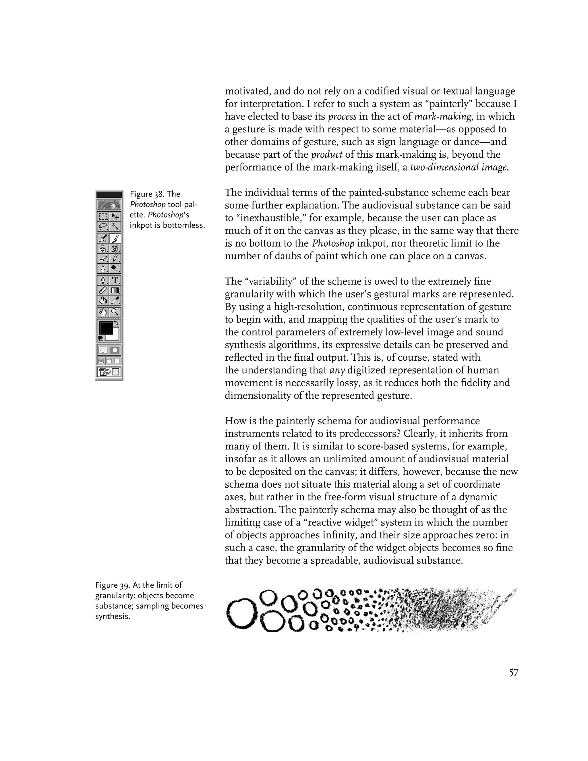 motivated, and do not rely on a codified visual or textual language
                                for interpretation. I refer to such a system as “painterly” because I
                                have elected to base its process in the act of mark-making, in which
                                a gesture is made with respect to some material—as opposed to
                                other domains of gesture, such as sign language or dance—and
                                because part of the product of this mark-making is, beyond the
                                performance of the mark-making itself, a two-dimensional image.

        Figure 38. The          The individual terms of the painted-substance scheme each bear
        Photoshop tool pal-     some further explanation. The audiovisual substance can be said
        ette. Photoshop’s       to “inexhaustible,” for example, because the user can place as
        inkpot is bottomless.
                                much of it on the canvas as they please, in the same way that there
                                is no bottom to the Photoshop inkpot, nor theoretic limit to the
                                number of daubs of paint which one can place on a canvas.

                                The “variability” of the scheme is owed to the extremely fine
                                granularity with which the user’s gestural marks are represented.
                                By using a high-resolution, continuous representation of gesture
                                to begin with, and mapping the qualities of the user’s mark to
                                the control parameters of extremely low-level image and sound
                                synthesis algorithms, its expressive details can be preserved and
                                reflected in the final output. This is, of course, stated with
                                the understanding that any digitized representation of human
                                movement is necessarily lossy, as it reduces both the fidelity and
                                dimensionality of the represented gesture.

                                How is the painterly schema for audiovisual performance
                                instruments related to its predecessors? Clearly, it inherits from
                                many of them. It is similar to score-based systems, for example,
                                insofar as it allows an unlimited amount of audiovisual material
                                to be deposited on the canvas; it differs, however, because the new
                                schema does not situate this material along a set of coordinate
                                axes, but rather in the free-form visual structure of a dynamic
                                abstraction. The painterly schema may also be thought of as the
                                limiting case of a “reactive widget” system in which the number
                                of objects approaches infinity, and their size approaches zero: in
                                such a case, the granularity of the widget objects becomes so fine
                                that they become a spreadable, audiovisual substance.

Figure 39. At the limit of
granularity: objects become
substance; sampling becomes
synthesis.




                                                                                                   57
 