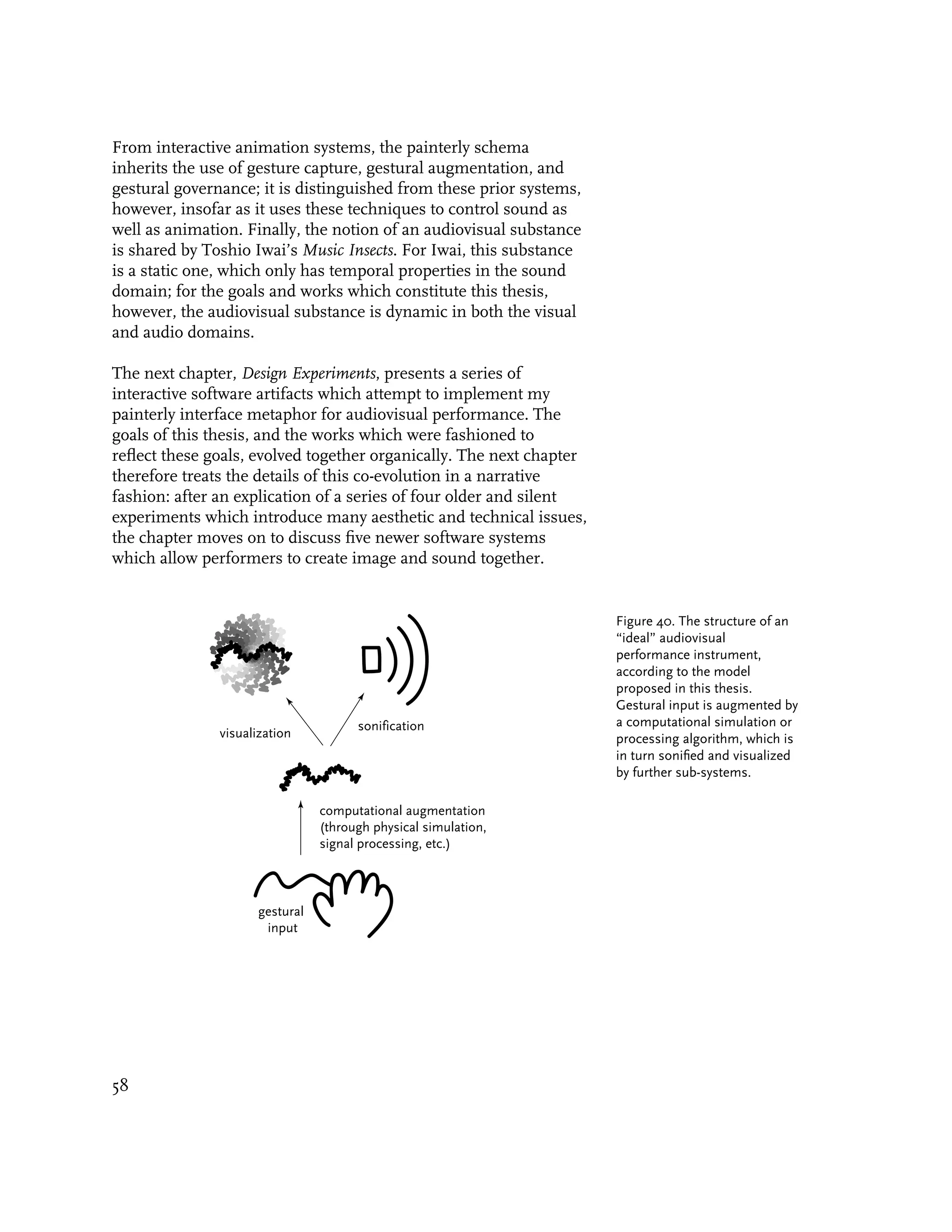 From interactive animation systems, the painterly schema
inherits the use of gesture capture, gestural augmentation, and
gestural governance; it is distinguished from these prior systems,
however, insofar as it uses these techniques to control sound as
well as animation. Finally, the notion of an audiovisual substance
is shared by Toshio Iwai’s Music Insects. For Iwai, this substance
is a static one, which only has temporal properties in the sound
domain; for the goals and works which constitute this thesis,
however, the audiovisual substance is dynamic in both the visual
and audio domains.

The next chapter, Design Experiments, presents a series of
interactive software artifacts which attempt to implement my
painterly interface metaphor for audiovisual performance. The
goals of this thesis, and the works which were fashioned to
reflect these goals, evolved together organically. The next chapter
therefore treats the details of this co-evolution in a narrative
fashion: after an explication of a series of four older and silent
experiments which introduce many aesthetic and technical issues,
the chapter moves on to discuss five newer software systems
which allow performers to create image and sound together.


                                                                      Figure 40. The structure of an
                                                                      “ideal” audiovisual
                                                                      performance instrument,
                                                                      according to the model
                                                                      proposed in this thesis.
                                                                      Gestural input is augmented by
                                       sonification                   a computational simulation or
               visualization                                          processing algorithm, which is
                                                                      in turn sonified and visualized
                                                                      by further sub-systems.

                                 computational augmentation
                                 (through physical simulation,
                                 signal processing, etc.)



                      gestural
                       input




58
 
