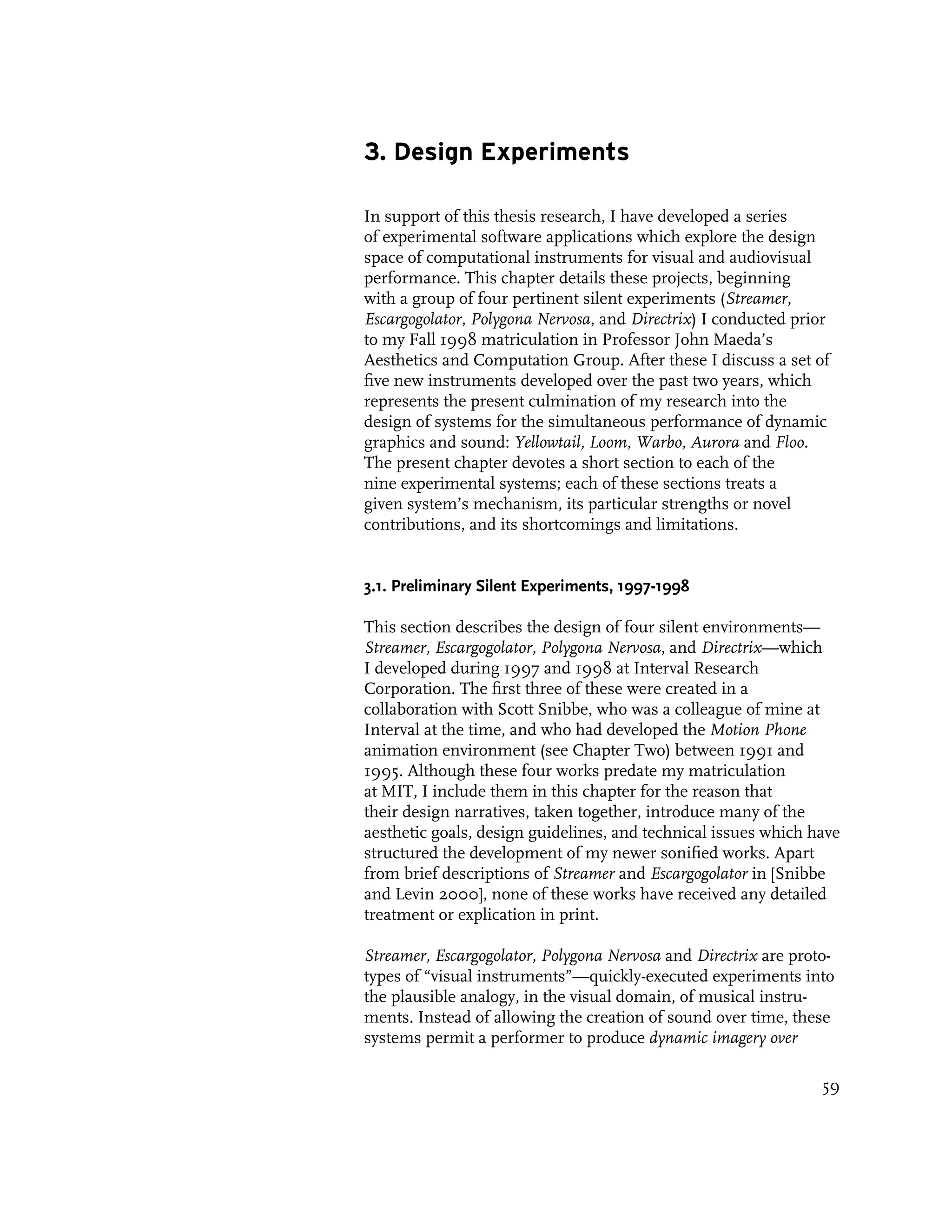3. Design Experiments

In support of this thesis research, I have developed a series
of experimental software applications which explore the design
space of computational instruments for visual and audiovisual
performance. This chapter details these projects, beginning
with a group of four pertinent silent experiments (Streamer,
Escargogolator, Polygona Nervosa, and Directrix) I conducted prior
to my Fall 1998 matriculation in Professor John Maeda’s
Aesthetics and Computation Group. After these I discuss a set of
five new instruments developed over the past two years, which
represents the present culmination of my research into the
design of systems for the simultaneous performance of dynamic
graphics and sound: Yellowtail, Loom, Warbo, Aurora and Floo.
The present chapter devotes a short section to each of the
nine experimental systems; each of these sections treats a
given system’s mechanism, its particular strengths or novel
contributions, and its shortcomings and limitations.


3.1. Preliminary Silent Experiments, 1997-1998

This section describes the design of four silent environments—
Streamer, Escargogolator, Polygona Nervosa, and Directrix—which
I developed during 1997 and 1998 at Interval Research
Corporation. The first three of these were created in a
collaboration with Scott Snibbe, who was a colleague of mine at
Interval at the time, and who had developed the Motion Phone
animation environment (see Chapter Two) between 1991 and
1995. Although these four works predate my matriculation
at MIT, I include them in this chapter for the reason that
their design narratives, taken together, introduce many of the
aesthetic goals, design guidelines, and technical issues which have
structured the development of my newer sonified works. Apart
from brief descriptions of Streamer and Escargogolator in [Snibbe
and Levin 2000], none of these works have received any detailed
treatment or explication in print.

Streamer, Escargogolator, Polygona Nervosa and Directrix are proto-
types of “visual instruments”—quickly-executed experiments into
the plausible analogy, in the visual domain, of musical instru-
ments. Instead of allowing the creation of sound over time, these
systems permit a performer to produce dynamic imagery over

                                                                 59
 