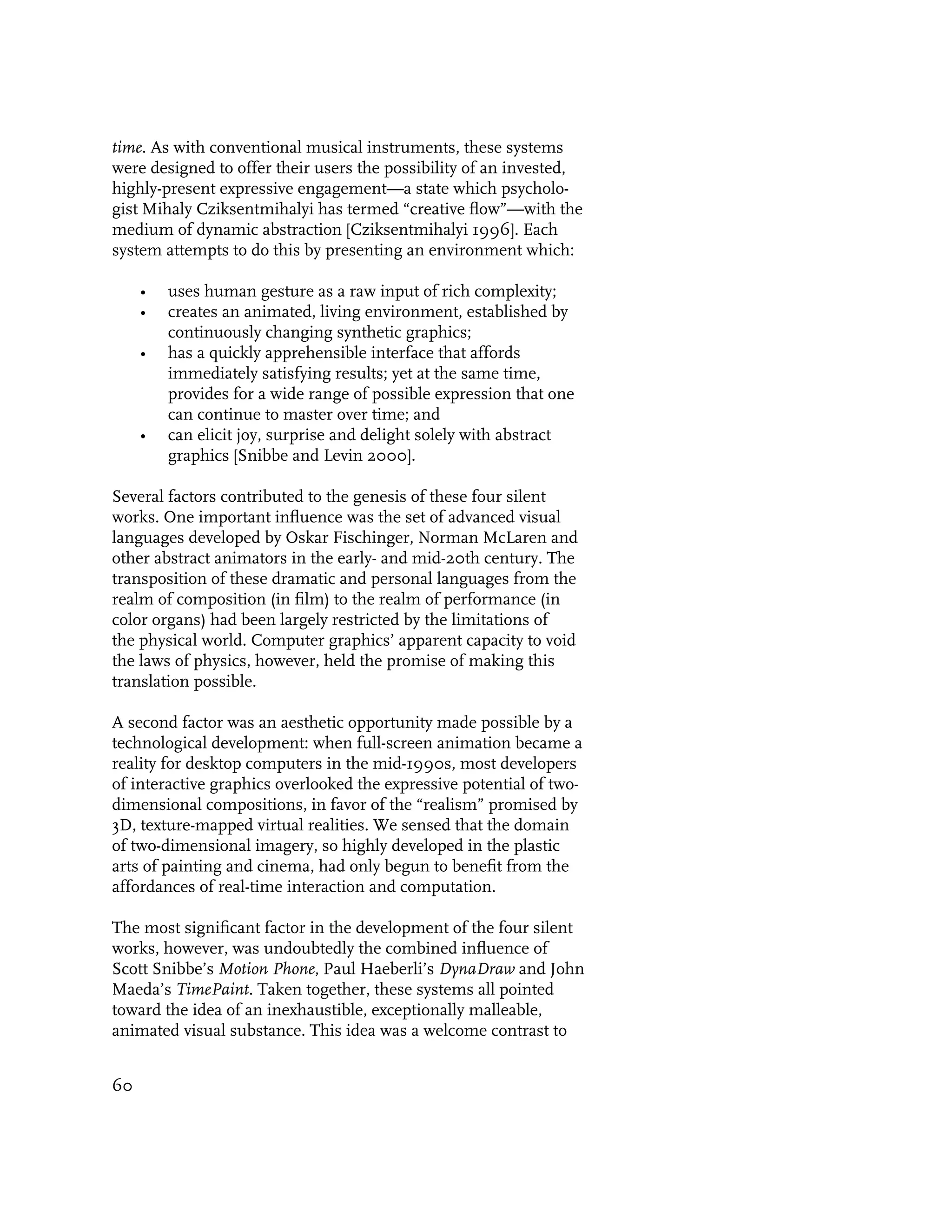 time. As with conventional musical instruments, these systems
were designed to offer their users the possibility of an invested,
highly-present expressive engagement—a state which psycholo-
gist Mihaly Cziksentmihalyi has termed “creative flow”—with the
medium of dynamic abstraction [Cziksentmihalyi 1996]. Each
system attempts to do this by presenting an environment which:

     •   uses human gesture as a raw input of rich complexity;
     •   creates an animated, living environment, established by
         continuously changing synthetic graphics;
     •   has a quickly apprehensible interface that affords
         immediately satisfying results; yet at the same time,
         provides for a wide range of possible expression that one
         can continue to master over time; and
     •   can elicit joy, surprise and delight solely with abstract
         graphics [Snibbe and Levin 2000].

Several factors contributed to the genesis of these four silent
works. One important influence was the set of advanced visual
languages developed by Oskar Fischinger, Norman McLaren and
other abstract animators in the early- and mid-20th century. The
transposition of these dramatic and personal languages from the
realm of composition (in film) to the realm of performance (in
color organs) had been largely restricted by the limitations of
the physical world. Computer graphics’ apparent capacity to void
the laws of physics, however, held the promise of making this
translation possible.

A second factor was an aesthetic opportunity made possible by a
technological development: when full-screen animation became a
reality for desktop computers in the mid-1990s, most developers
of interactive graphics overlooked the expressive potential of two-
dimensional compositions, in favor of the “realism” promised by
3D, texture-mapped virtual realities. We sensed that the domain
of two-dimensional imagery, so highly developed in the plastic
arts of painting and cinema, had only begun to benefit from the
affordances of real-time interaction and computation.

The most significant factor in the development of the four silent
works, however, was undoubtedly the combined influence of
Scott Snibbe’s Motion Phone, Paul Haeberli’s DynaDraw and John
Maeda’s TimePaint. Taken together, these systems all pointed
toward the idea of an inexhaustible, exceptionally malleable,
animated visual substance. This idea was a welcome contrast to


60
 