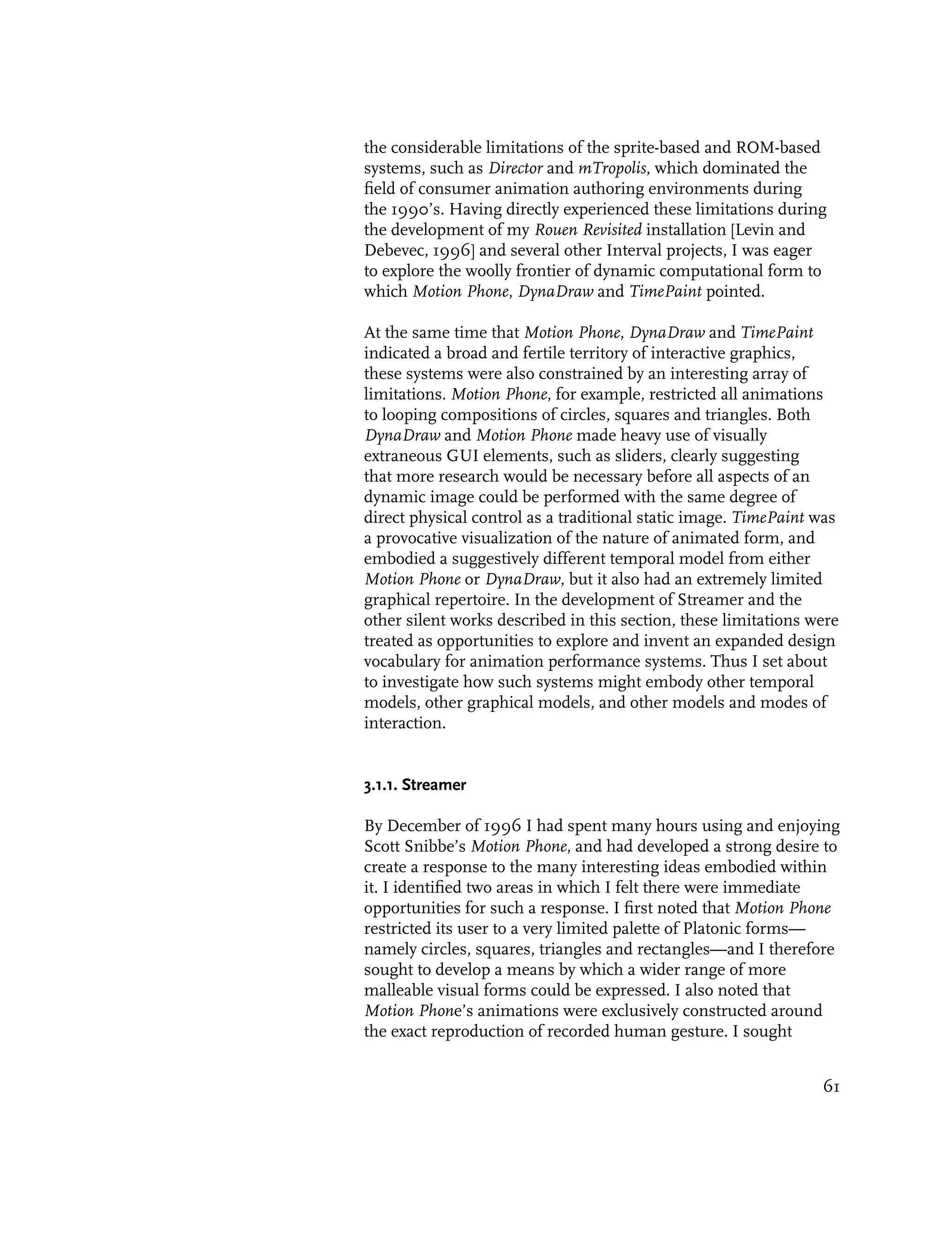 the considerable limitations of the sprite-based and ROM-based
systems, such as Director and mTropolis, which dominated the
field of consumer animation authoring environments during
the 1990’s. Having directly experienced these limitations during
the development of my Rouen Revisited installation [Levin and
Debevec, 1996] and several other Interval projects, I was eager
to explore the woolly frontier of dynamic computational form to
which Motion Phone, DynaDraw and TimePaint pointed.

At the same time that Motion Phone, DynaDraw and TimePaint
indicated a broad and fertile territory of interactive graphics,
these systems were also constrained by an interesting array of
limitations. Motion Phone, for example, restricted all animations
to looping compositions of circles, squares and triangles. Both
DynaDraw and Motion Phone made heavy use of visually
extraneous GUI elements, such as sliders, clearly suggesting
that more research would be necessary before all aspects of an
dynamic image could be performed with the same degree of
direct physical control as a traditional static image. TimePaint was
a provocative visualization of the nature of animated form, and
embodied a suggestively different temporal model from either
Motion Phone or DynaDraw, but it also had an extremely limited
graphical repertoire. In the development of Streamer and the
other silent works described in this section, these limitations were
treated as opportunities to explore and invent an expanded design
vocabulary for animation performance systems. Thus I set about
to investigate how such systems might embody other temporal
models, other graphical models, and other models and modes of
interaction.


3.1.1. Streamer

By December of 1996 I had spent many hours using and enjoying
Scott Snibbe’s Motion Phone, and had developed a strong desire to
create a response to the many interesting ideas embodied within
it. I identified two areas in which I felt there were immediate
opportunities for such a response. I first noted that Motion Phone
restricted its user to a very limited palette of Platonic forms—
namely circles, squares, triangles and rectangles—and I therefore
sought to develop a means by which a wider range of more
malleable visual forms could be expressed. I also noted that
Motion Phone’s animations were exclusively constructed around
the exact reproduction of recorded human gesture. I sought


                                                                 61
 