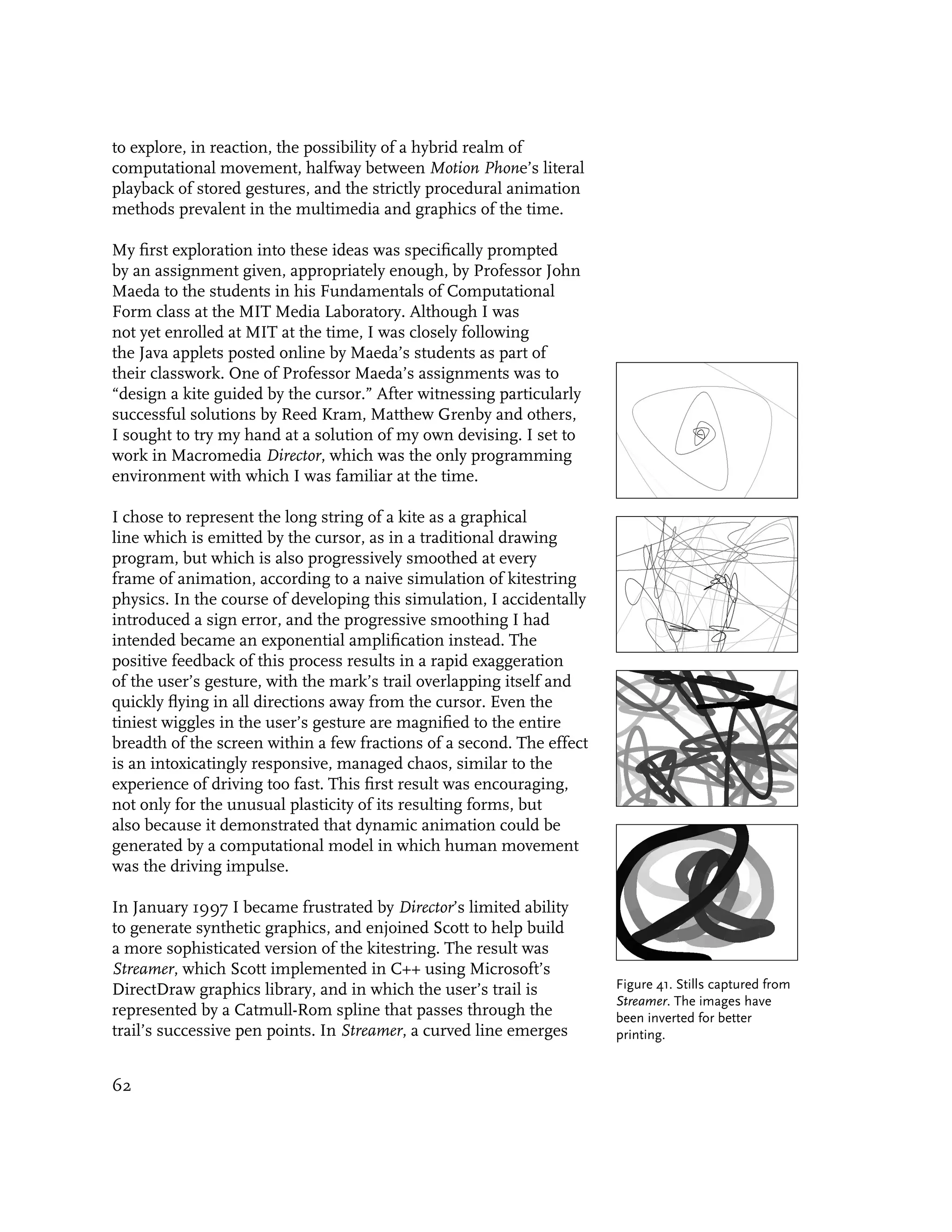 to explore, in reaction, the possibility of a hybrid realm of
computational movement, halfway between Motion Phone’s literal
playback of stored gestures, and the strictly procedural animation
methods prevalent in the multimedia and graphics of the time.

My first exploration into these ideas was specifically prompted
by an assignment given, appropriately enough, by Professor John
Maeda to the students in his Fundamentals of Computational
Form class at the MIT Media Laboratory. Although I was
not yet enrolled at MIT at the time, I was closely following
the Java applets posted online by Maeda’s students as part of
their classwork. One of Professor Maeda’s assignments was to
“design a kite guided by the cursor.” After witnessing particularly
successful solutions by Reed Kram, Matthew Grenby and others,
I sought to try my hand at a solution of my own devising. I set to
work in Macromedia Director, which was the only programming
environment with which I was familiar at the time.

I chose to represent the long string of a kite as a graphical
line which is emitted by the cursor, as in a traditional drawing
program, but which is also progressively smoothed at every
frame of animation, according to a naive simulation of kitestring
physics. In the course of developing this simulation, I accidentally
introduced a sign error, and the progressive smoothing I had
intended became an exponential amplification instead. The
positive feedback of this process results in a rapid exaggeration
of the user’s gesture, with the mark’s trail overlapping itself and
quickly flying in all directions away from the cursor. Even the
tiniest wiggles in the user’s gesture are magnified to the entire
breadth of the screen within a few fractions of a second. The effect
is an intoxicatingly responsive, managed chaos, similar to the
experience of driving too fast. This first result was encouraging,
not only for the unusual plasticity of its resulting forms, but
also because it demonstrated that dynamic animation could be
generated by a computational model in which human movement
was the driving impulse.

In January 1997 I became frustrated by Director’s limited ability
to generate synthetic graphics, and enjoined Scott to help build
a more sophisticated version of the kitestring. The result was
Streamer, which Scott implemented in C++ using Microsoft’s
DirectDraw graphics library, and in which the user’s trail is          Figure 41. Stills captured from
                                                                       Streamer. The images have
represented by a Catmull-Rom spline that passes through the            been inverted for better
trail’s successive pen points. In Streamer, a curved line emerges      printing.


62
 