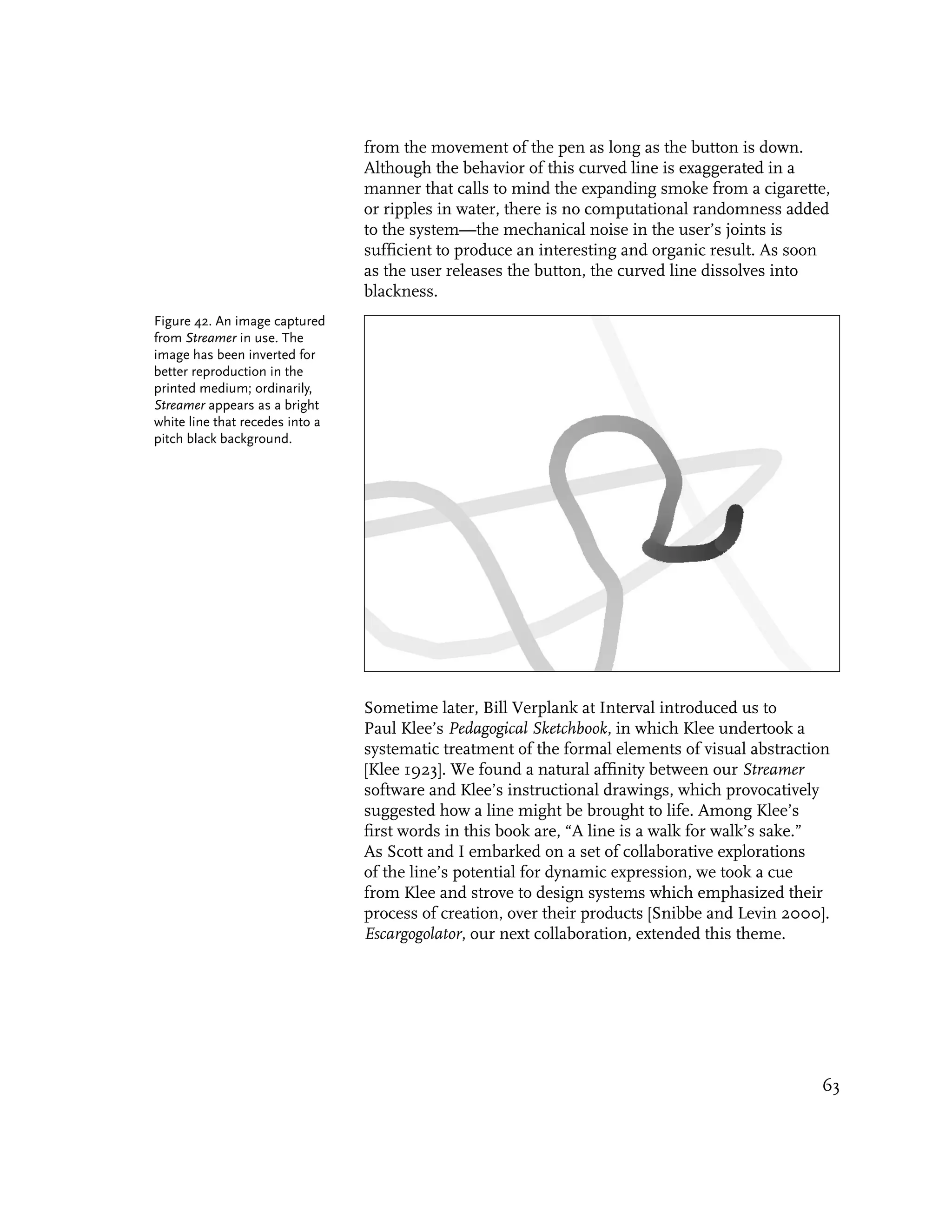 from the movement of the pen as long as the button is down.
                                 Although the behavior of this curved line is exaggerated in a
                                 manner that calls to mind the expanding smoke from a cigarette,
                                 or ripples in water, there is no computational randomness added
                                 to the system—the mechanical noise in the user’s joints is
                                 sufficient to produce an interesting and organic result. As soon
                                 as the user releases the button, the curved line dissolves into
                                 blackness.
Figure 42. An image captured
from Streamer in use. The
image has been inverted for
better reproduction in the
printed medium; ordinarily,
Streamer appears as a bright
white line that recedes into a
pitch black background.




                                 Sometime later, Bill Verplank at Interval introduced us to
                                 Paul Klee’s Pedagogical Sketchbook, in which Klee undertook a
                                 systematic treatment of the formal elements of visual abstraction
                                 [Klee 1923]. We found a natural affinity between our Streamer
                                 software and Klee’s instructional drawings, which provocatively
                                 suggested how a line might be brought to life. Among Klee’s
                                 first words in this book are, “A line is a walk for walk’s sake.”
                                 As Scott and I embarked on a set of collaborative explorations
                                 of the line’s potential for dynamic expression, we took a cue
                                 from Klee and strove to design systems which emphasized their
                                 process of creation, over their products [Snibbe and Levin 2000].
                                 Escargogolator, our next collaboration, extended this theme.




                                                                                                63
 