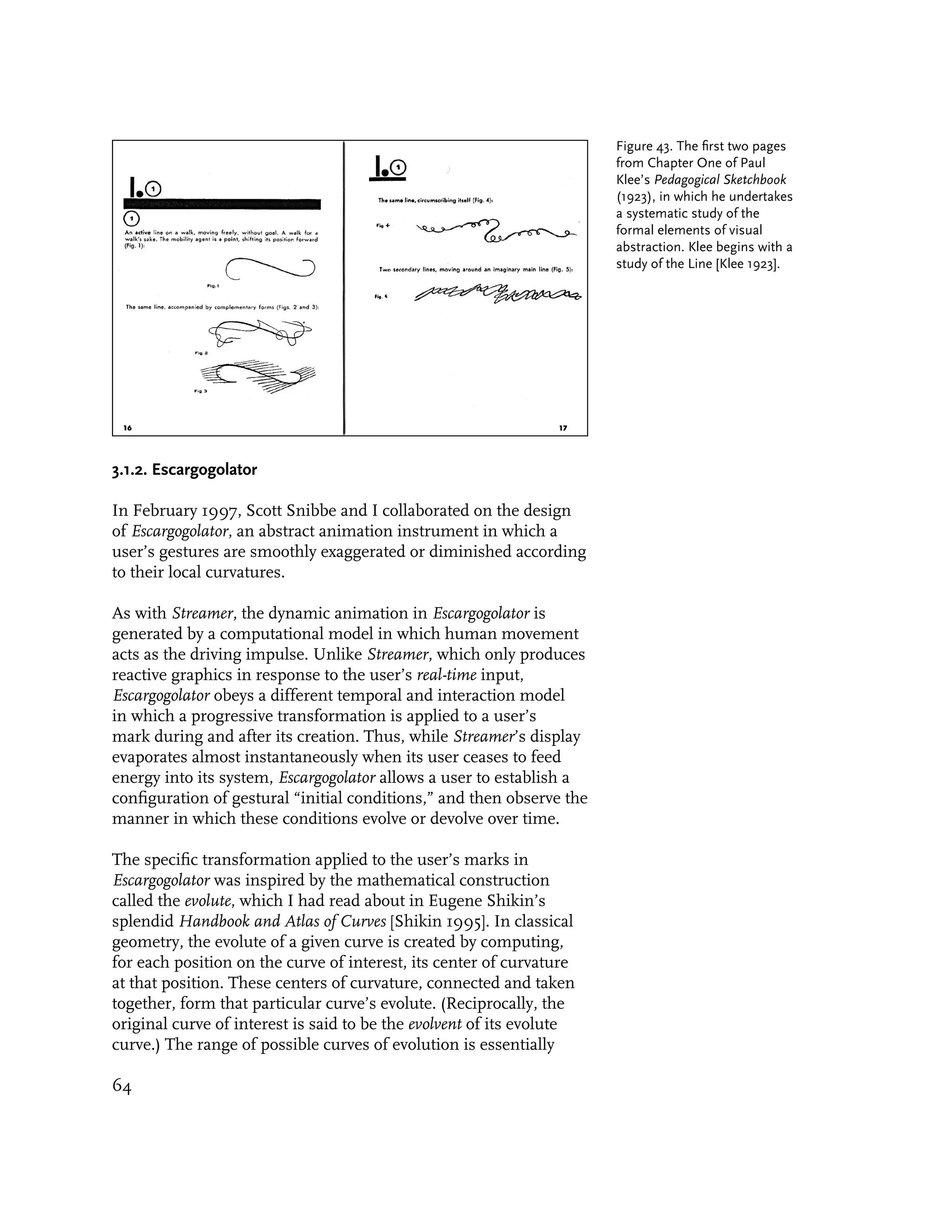 Figure 43. The first two pages
                                                                       from Chapter One of Paul
                                                                       Klee’s Pedagogical Sketchbook
                                                                       (1923), in which he undertakes
                                                                       a systematic study of the
                                                                       formal elements of visual
                                                                       abstraction. Klee begins with a
                                                                       study of the Line [Klee 1923].




3.1.2. Escargogolator

In February 1997, Scott Snibbe and I collaborated on the design
of Escargogolator, an abstract animation instrument in which a
user’s gestures are smoothly exaggerated or diminished according
to their local curvatures.

As with Streamer, the dynamic animation in Escargogolator is
generated by a computational model in which human movement
acts as the driving impulse. Unlike Streamer, which only produces
reactive graphics in response to the user’s real-time input,
Escargogolator obeys a different temporal and interaction model
in which a progressive transformation is applied to a user’s
mark during and after its creation. Thus, while Streamer’s display
evaporates almost instantaneously when its user ceases to feed
energy into its system, Escargogolator allows a user to establish a
configuration of gestural “initial conditions,” and then observe the
manner in which these conditions evolve or devolve over time.

The specific transformation applied to the user’s marks in
Escargogolator was inspired by the mathematical construction
called the evolute, which I had read about in Eugene Shikin’s
splendid Handbook and Atlas of Curves [Shikin 1995]. In classical
geometry, the evolute of a given curve is created by computing,
for each position on the curve of interest, its center of curvature
at that position. These centers of curvature, connected and taken
together, form that particular curve’s evolute. (Reciprocally, the
original curve of interest is said to be the evolvent of its evolute
curve.) The range of possible curves of evolution is essentially

64
 