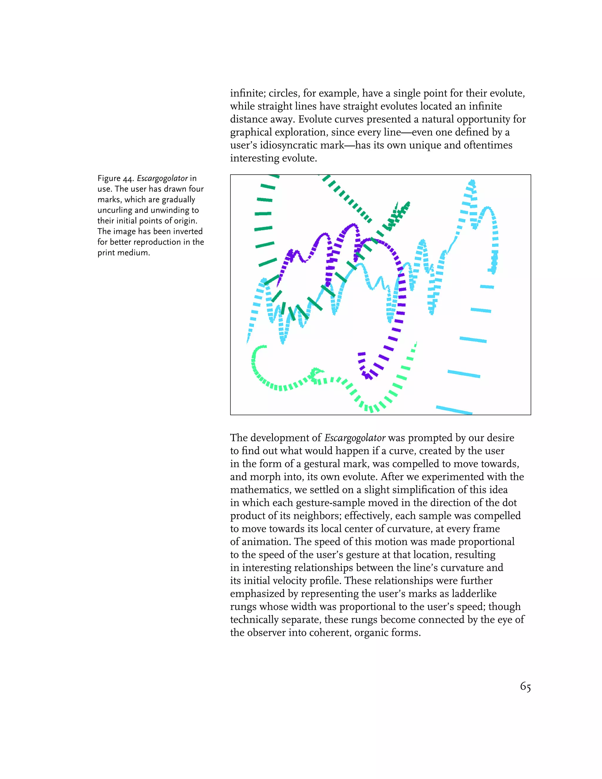 infinite; circles, for example, have a single point for their evolute,
                                  while straight lines have straight evolutes located an infinite
                                  distance away. Evolute curves presented a natural opportunity for
                                  graphical exploration, since every line—even one defined by a
                                  user’s idiosyncratic mark—has its own unique and oftentimes
                                  interesting evolute.
Figure 44. Escargogolator in
use. The user has drawn four
marks, which are gradually
uncurling and unwinding to
their initial points of origin.
The image has been inverted
for better reproduction in the
print medium.




                                  The development of Escargogolator was prompted by our desire
                                  to find out what would happen if a curve, created by the user
                                  in the form of a gestural mark, was compelled to move towards,
                                  and morph into, its own evolute. After we experimented with the
                                  mathematics, we settled on a slight simplification of this idea
                                  in which each gesture-sample moved in the direction of the dot
                                  product of its neighbors; effectively, each sample was compelled
                                  to move towards its local center of curvature, at every frame
                                  of animation. The speed of this motion was made proportional
                                  to the speed of the user’s gesture at that location, resulting
                                  in interesting relationships between the line’s curvature and
                                  its initial velocity profile. These relationships were further
                                  emphasized by representing the user’s marks as ladderlike
                                  rungs whose width was proportional to the user’s speed; though
                                  technically separate, these rungs become connected by the eye of
                                  the observer into coherent, organic forms.



                                                                                                      65
 