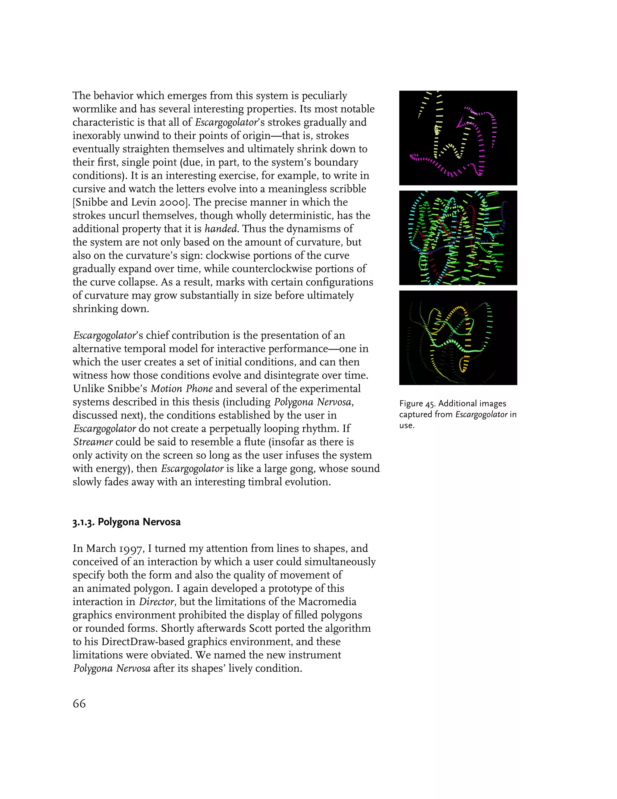 The behavior which emerges from this system is peculiarly
wormlike and has several interesting properties. Its most notable
characteristic is that all of Escargogolator’s strokes gradually and
inexorably unwind to their points of origin—that is, strokes
eventually straighten themselves and ultimately shrink down to
their first, single point (due, in part, to the system’s boundary
conditions). It is an interesting exercise, for example, to write in
cursive and watch the letters evolve into a meaningless scribble
[Snibbe and Levin 2000]. The precise manner in which the
strokes uncurl themselves, though wholly deterministic, has the
additional property that it is handed. Thus the dynamisms of
the system are not only based on the amount of curvature, but
also on the curvature’s sign: clockwise portions of the curve
gradually expand over time, while counterclockwise portions of
the curve collapse. As a result, marks with certain configurations
of curvature may grow substantially in size before ultimately
shrinking down.

Escargogolator’s chief contribution is the presentation of an
alternative temporal model for interactive performance—one in
which the user creates a set of initial conditions, and can then
witness how those conditions evolve and disintegrate over time.
Unlike Snibbe’s Motion Phone and several of the experimental
systems described in this thesis (including Polygona Nervosa,          Figure 45. Additional images
discussed next), the conditions established by the user in             captured from Escargogolator in
Escargogolator do not create a perpetually looping rhythm. If          use.
Streamer could be said to resemble a flute (insofar as there is
only activity on the screen so long as the user infuses the system
with energy), then Escargogolator is like a large gong, whose sound
slowly fades away with an interesting timbral evolution.


3.1.3. Polygona Nervosa

In March 1997, I turned my attention from lines to shapes, and
conceived of an interaction by which a user could simultaneously
specify both the form and also the quality of movement of
an animated polygon. I again developed a prototype of this
interaction in Director, but the limitations of the Macromedia
graphics environment prohibited the display of filled polygons
or rounded forms. Shortly afterwards Scott ported the algorithm
to his DirectDraw-based graphics environment, and these
limitations were obviated. We named the new instrument
Polygona Nervosa after its shapes’ lively condition.


66
 