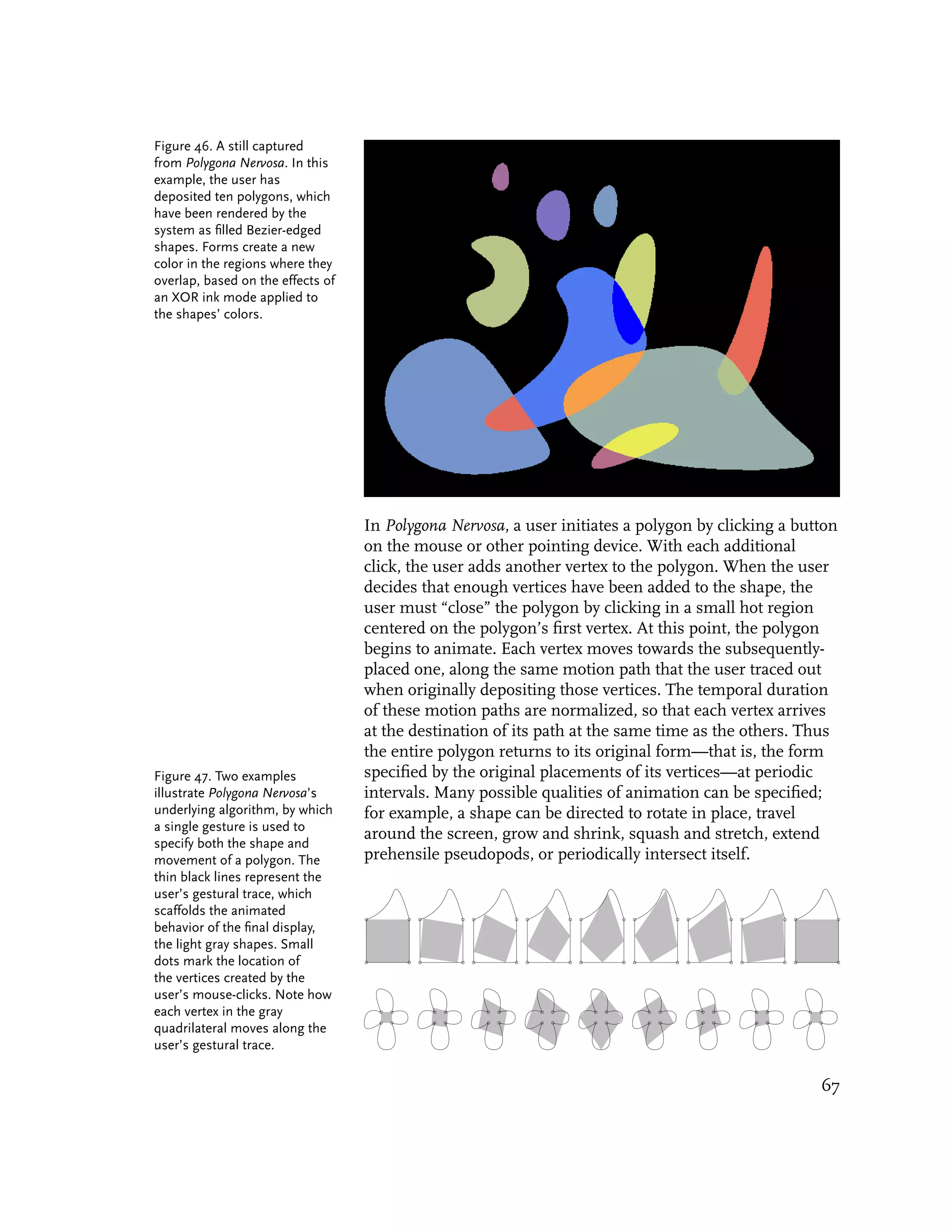 Figure 46. A still captured
from Polygona Nervosa. In this
example, the user has
deposited ten polygons, which
have been rendered by the
system as filled Bezier-edged
shapes. Forms create a new
color in the regions where they
overlap, based on the effects of
an XOR ink mode applied to
the shapes’ colors.




                                   In Polygona Nervosa, a user initiates a polygon by clicking a button
                                   on the mouse or other pointing device. With each additional
                                   click, the user adds another vertex to the polygon. When the user
                                   decides that enough vertices have been added to the shape, the
                                   user must “close” the polygon by clicking in a small hot region
                                   centered on the polygon’s first vertex. At this point, the polygon
                                   begins to animate. Each vertex moves towards the subsequently-
                                   placed one, along the same motion path that the user traced out
                                   when originally depositing those vertices. The temporal duration
                                   of these motion paths are normalized, so that each vertex arrives
                                   at the destination of its path at the same time as the others. Thus
                                   the entire polygon returns to its original form—that is, the form
Figure 47. Two examples            specified by the original placements of its vertices—at periodic
illustrate Polygona Nervosa’s      intervals. Many possible qualities of animation can be specified;
underlying algorithm, by which     for example, a shape can be directed to rotate in place, travel
a single gesture is used to
                                   around the screen, grow and shrink, squash and stretch, extend
specify both the shape and
movement of a polygon. The         prehensile pseudopods, or periodically intersect itself.
thin black lines represent the
user’s gestural trace, which
scaffolds the animated
behavior of the final display,
the light gray shapes. Small
dots mark the location of
the vertices created by the
user’s mouse-clicks. Note how
each vertex in the gray
quadrilateral moves along the
user’s gestural trace.

                                                                                                    67
 