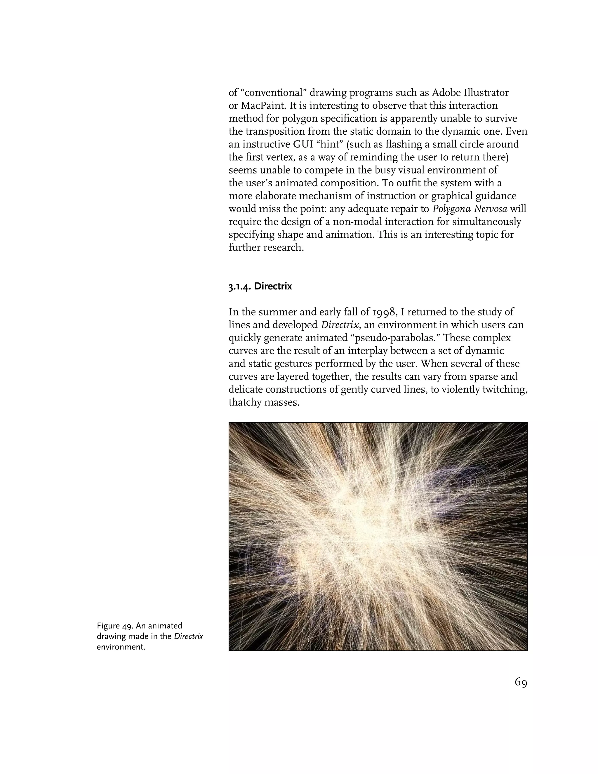 of “conventional” drawing programs such as Adobe Illustrator
                                or MacPaint. It is interesting to observe that this interaction
                                method for polygon specification is apparently unable to survive
                                the transposition from the static domain to the dynamic one. Even
                                an instructive GUI “hint” (such as flashing a small circle around
                                the first vertex, as a way of reminding the user to return there)
                                seems unable to compete in the busy visual environment of
                                the user’s animated composition. To outfit the system with a
                                more elaborate mechanism of instruction or graphical guidance
                                would miss the point: any adequate repair to Polygona Nervosa will
                                require the design of a non-modal interaction for simultaneously
                                specifying shape and animation. This is an interesting topic for
                                further research.


                                3.1.4. Directrix

                                In the summer and early fall of 1998, I returned to the study of
                                lines and developed Directrix, an environment in which users can
                                quickly generate animated “pseudo-parabolas.” These complex
                                curves are the result of an interplay between a set of dynamic
                                and static gestures performed by the user. When several of these
                                curves are layered together, the results can vary from sparse and
                                delicate constructions of gently curved lines, to violently twitching,
                                thatchy masses.




Figure 49. An animated
drawing made in the Directrix
environment.



                                                                                                  69
 