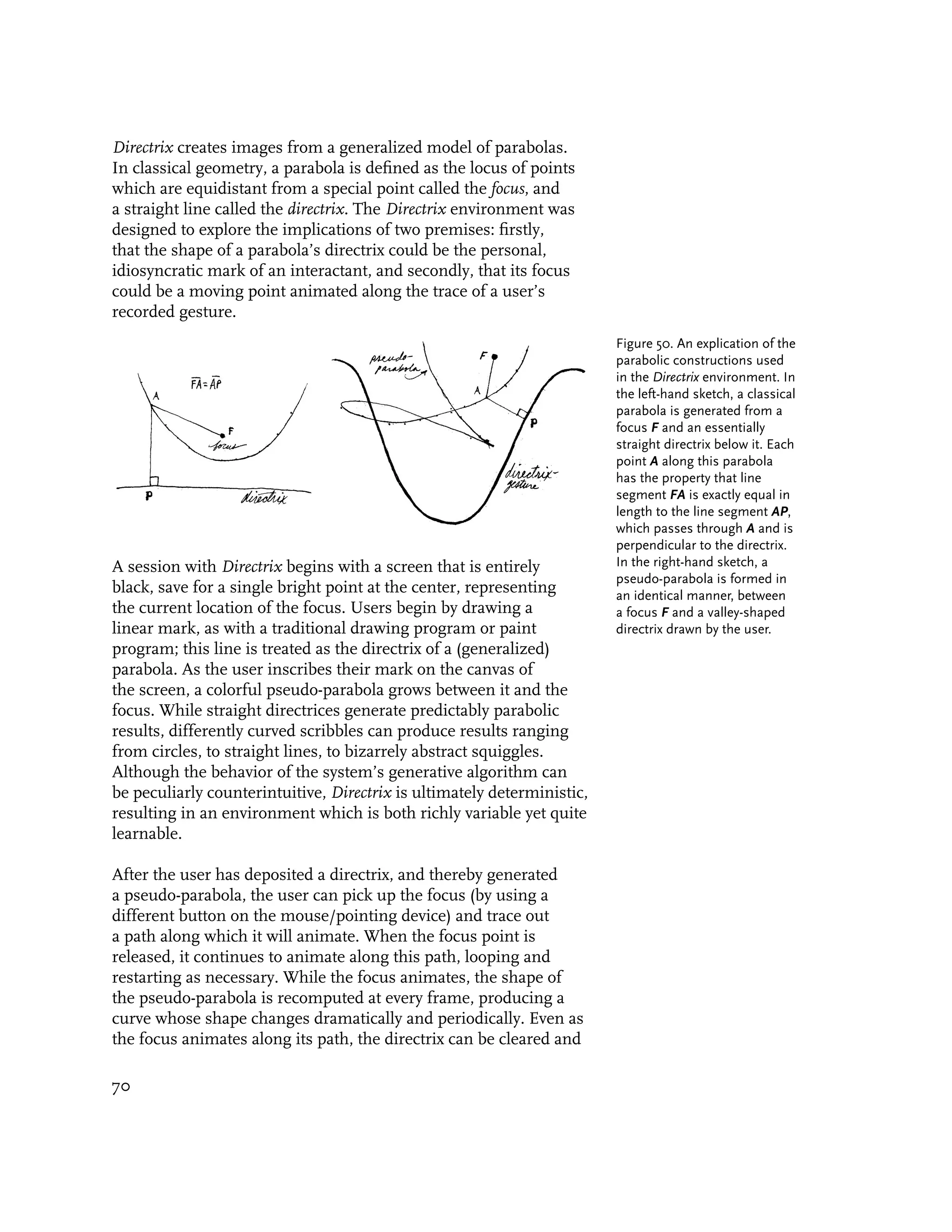 Directrix creates images from a generalized model of parabolas.
In classical geometry, a parabola is defined as the locus of points
which are equidistant from a special point called the focus, and
a straight line called the directrix. The Directrix environment was
designed to explore the implications of two premises: firstly,
that the shape of a parabola’s directrix could be the personal,
idiosyncratic mark of an interactant, and secondly, that its focus
could be a moving point animated along the trace of a user’s
recorded gesture.
                                                                         Figure 50. An explication of the
                                                                         parabolic constructions used
                                                                         in the Directrix environment. In
                                                                         the left-hand sketch, a classical
                                                                         parabola is generated from a
                                                                         focus F and an essentially
                                                                         straight directrix below it. Each
                                                                         point A along this parabola
                                                                         has the property that line
                                                                         segment FA is exactly equal in
                                                                         length to the line segment AP,
                                                                         which passes through A and is
                                                                         perpendicular to the directrix.
A session with Directrix begins with a screen that is entirely           In the right-hand sketch, a
                                                                         pseudo-parabola is formed in
black, save for a single bright point at the center, representing        an identical manner, between
the current location of the focus. Users begin by drawing a              a focus F and a valley-shaped
linear mark, as with a traditional drawing program or paint              directrix drawn by the user.
program; this line is treated as the directrix of a (generalized)
parabola. As the user inscribes their mark on the canvas of
the screen, a colorful pseudo-parabola grows between it and the
focus. While straight directrices generate predictably parabolic
results, differently curved scribbles can produce results ranging
from circles, to straight lines, to bizarrely abstract squiggles.
Although the behavior of the system’s generative algorithm can
be peculiarly counterintuitive, Directrix is ultimately deterministic,
resulting in an environment which is both richly variable yet quite
learnable.

After the user has deposited a directrix, and thereby generated
a pseudo-parabola, the user can pick up the focus (by using a
different button on the mouse/pointing device) and trace out
a path along which it will animate. When the focus point is
released, it continues to animate along this path, looping and
restarting as necessary. While the focus animates, the shape of
the pseudo-parabola is recomputed at every frame, producing a
curve whose shape changes dramatically and periodically. Even as
the focus animates along its path, the directrix can be cleared and

70
 