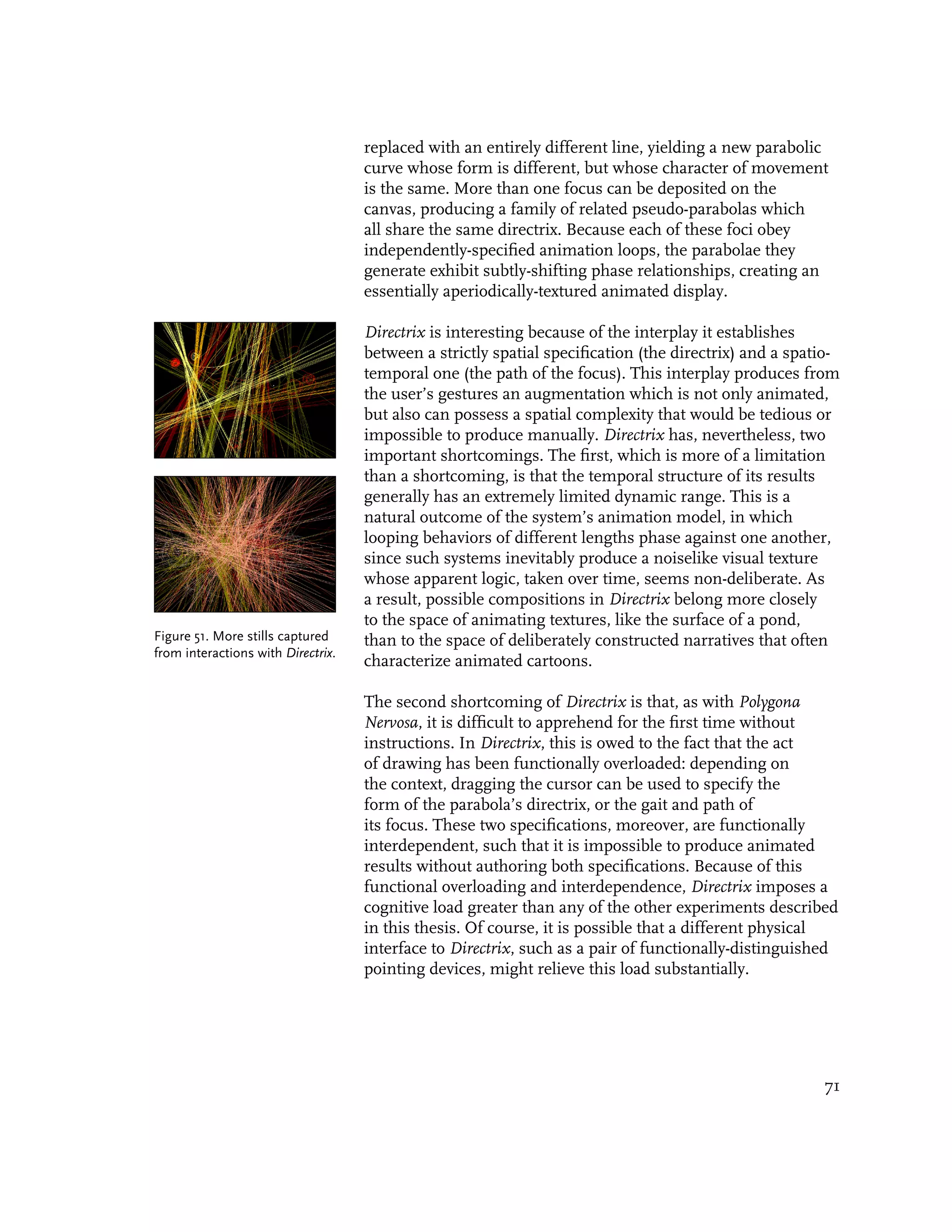 replaced with an entirely different line, yielding a new parabolic
                                    curve whose form is different, but whose character of movement
                                    is the same. More than one focus can be deposited on the
                                    canvas, producing a family of related pseudo-parabolas which
                                    all share the same directrix. Because each of these foci obey
                                    independently-specified animation loops, the parabolae they
                                    generate exhibit subtly-shifting phase relationships, creating an
                                    essentially aperiodically-textured animated display.

                                    Directrix is interesting because of the interplay it establishes
                                    between a strictly spatial specification (the directrix) and a spatio-
                                    temporal one (the path of the focus). This interplay produces from
                                    the user’s gestures an augmentation which is not only animated,
                                    but also can possess a spatial complexity that would be tedious or
                                    impossible to produce manually. Directrix has, nevertheless, two
                                    important shortcomings. The first, which is more of a limitation
                                    than a shortcoming, is that the temporal structure of its results
                                    generally has an extremely limited dynamic range. This is a
                                    natural outcome of the system’s animation model, in which
                                    looping behaviors of different lengths phase against one another,
                                    since such systems inevitably produce a noiselike visual texture
                                    whose apparent logic, taken over time, seems non-deliberate. As
                                    a result, possible compositions in Directrix belong more closely
                                    to the space of animating textures, like the surface of a pond,
Figure 51. More stills captured     than to the space of deliberately constructed narratives that often
from interactions with Directrix.
                                    characterize animated cartoons.

                                    The second shortcoming of Directrix is that, as with Polygona
                                    Nervosa, it is difficult to apprehend for the first time without
                                    instructions. In Directrix, this is owed to the fact that the act
                                    of drawing has been functionally overloaded: depending on
                                    the context, dragging the cursor can be used to specify the
                                    form of the parabola’s directrix, or the gait and path of
                                    its focus. These two specifications, moreover, are functionally
                                    interdependent, such that it is impossible to produce animated
                                    results without authoring both specifications. Because of this
                                    functional overloading and interdependence, Directrix imposes a
                                    cognitive load greater than any of the other experiments described
                                    in this thesis. Of course, it is possible that a different physical
                                    interface to Directrix, such as a pair of functionally-distinguished
                                    pointing devices, might relieve this load substantially.




                                                                                                       71
 