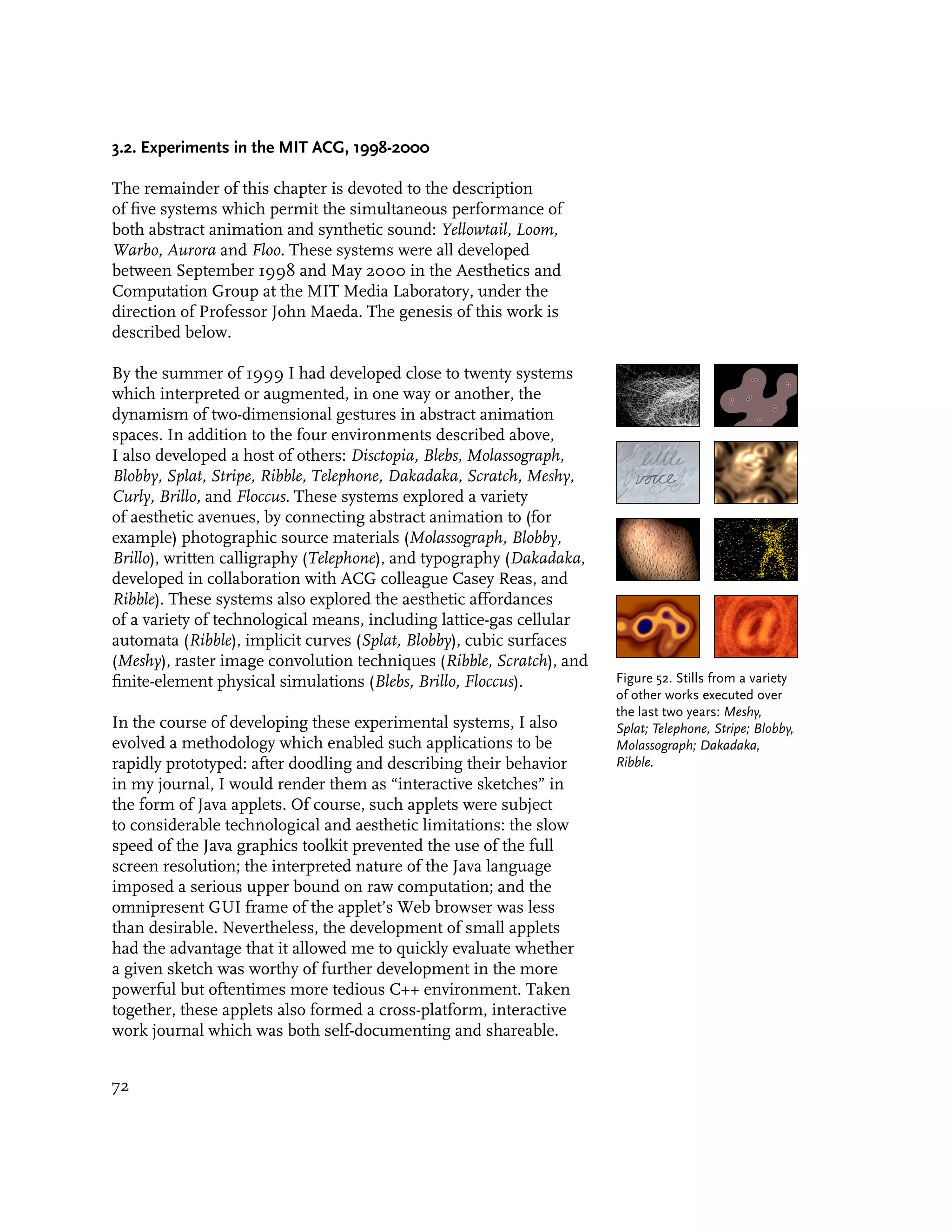 3.2. Experiments in the MIT ACG, 1998-2000

The remainder of this chapter is devoted to the description
of five systems which permit the simultaneous performance of
both abstract animation and synthetic sound: Yellowtail, Loom,
Warbo, Aurora and Floo. These systems were all developed
between September 1998 and May 2000 in the Aesthetics and
Computation Group at the MIT Media Laboratory, under the
direction of Professor John Maeda. The genesis of this work is
described below.

By the summer of 1999 I had developed close to twenty systems
which interpreted or augmented, in one way or another, the
dynamism of two-dimensional gestures in abstract animation
spaces. In addition to the four environments described above,
I also developed a host of others: Disctopia, Blebs, Molassograph,
Blobby, Splat, Stripe, Ribble, Telephone, Dakadaka, Scratch, Meshy,
Curly, Brillo, and Floccus. These systems explored a variety
of aesthetic avenues, by connecting abstract animation to (for
example) photographic source materials (Molassograph, Blobby,
Brillo), written calligraphy (Telephone), and typography (Dakadaka,
developed in collaboration with ACG colleague Casey Reas, and
Ribble). These systems also explored the aesthetic affordances
of a variety of technological means, including lattice-gas cellular
automata (Ribble), implicit curves (Splat, Blobby), cubic surfaces
(Meshy), raster image convolution techniques (Ribble, Scratch), and
finite-element physical simulations (Blebs, Brillo, Floccus).         Figure 52. Stills from a variety
                                                                      of other works executed over
                                                                      the last two years: Meshy,
In the course of developing these experimental systems, I also        Splat; Telephone, Stripe; Blobby,
evolved a methodology which enabled such applications to be           Molassograph; Dakadaka,
rapidly prototyped: after doodling and describing their behavior      Ribble.
in my journal, I would render them as “interactive sketches” in
the form of Java applets. Of course, such applets were subject
to considerable technological and aesthetic limitations: the slow
speed of the Java graphics toolkit prevented the use of the full
screen resolution; the interpreted nature of the Java language
imposed a serious upper bound on raw computation; and the
omnipresent GUI frame of the applet’s Web browser was less
than desirable. Nevertheless, the development of small applets
had the advantage that it allowed me to quickly evaluate whether
a given sketch was worthy of further development in the more
powerful but oftentimes more tedious C++ environment. Taken
together, these applets also formed a cross-platform, interactive
work journal which was both self-documenting and shareable.


72
 