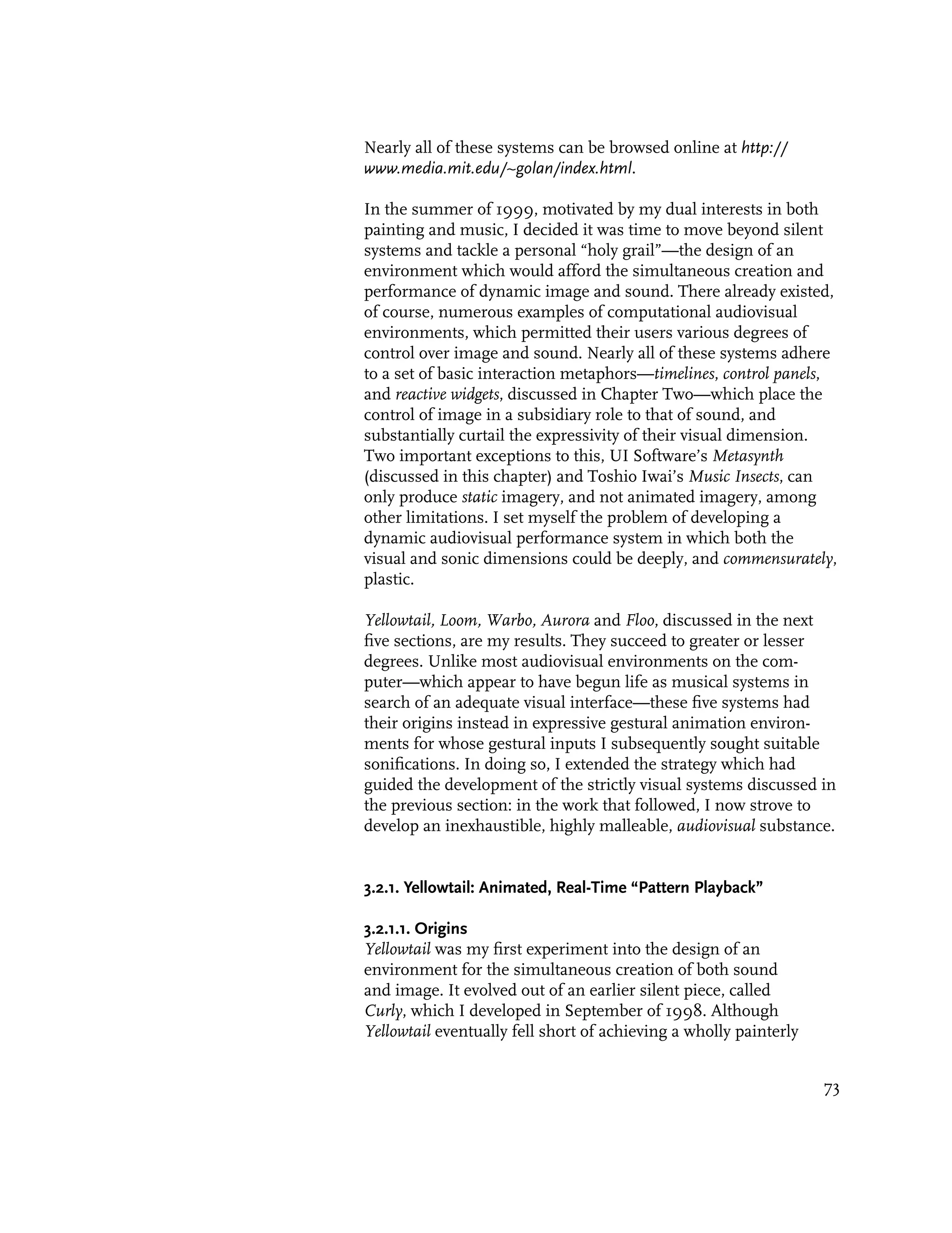 Nearly all of these systems can be browsed online at http://
www.media.mit.edu/~golan/index.html.

In the summer of 1999, motivated by my dual interests in both
painting and music, I decided it was time to move beyond silent
systems and tackle a personal “holy grail”—the design of an
environment which would afford the simultaneous creation and
performance of dynamic image and sound. There already existed,
of course, numerous examples of computational audiovisual
environments, which permitted their users various degrees of
control over image and sound. Nearly all of these systems adhere
to a set of basic interaction metaphors—timelines, control panels,
and reactive widgets, discussed in Chapter Two—which place the
control of image in a subsidiary role to that of sound, and
substantially curtail the expressivity of their visual dimension.
Two important exceptions to this, UI Software’s Metasynth
(discussed in this chapter) and Toshio Iwai’s Music Insects, can
only produce static imagery, and not animated imagery, among
other limitations. I set myself the problem of developing a
dynamic audiovisual performance system in which both the
visual and sonic dimensions could be deeply, and commensurately,
plastic.

Yellowtail, Loom, Warbo, Aurora and Floo, discussed in the next
five sections, are my results. They succeed to greater or lesser
degrees. Unlike most audiovisual environments on the com-
puter—which appear to have begun life as musical systems in
search of an adequate visual interface—these five systems had
their origins instead in expressive gestural animation environ-
ments for whose gestural inputs I subsequently sought suitable
sonifications. In doing so, I extended the strategy which had
guided the development of the strictly visual systems discussed in
the previous section: in the work that followed, I now strove to
develop an inexhaustible, highly malleable, audiovisual substance.


3.2.1. Yellowtail: Animated, Real-Time “Pattern Playback”

3.2.1.1. Origins
Yellowtail was my first experiment into the design of an
environment for the simultaneous creation of both sound
and image. It evolved out of an earlier silent piece, called
Curly, which I developed in September of 1998. Although
Yellowtail eventually fell short of achieving a wholly painterly


                                                                   73
 