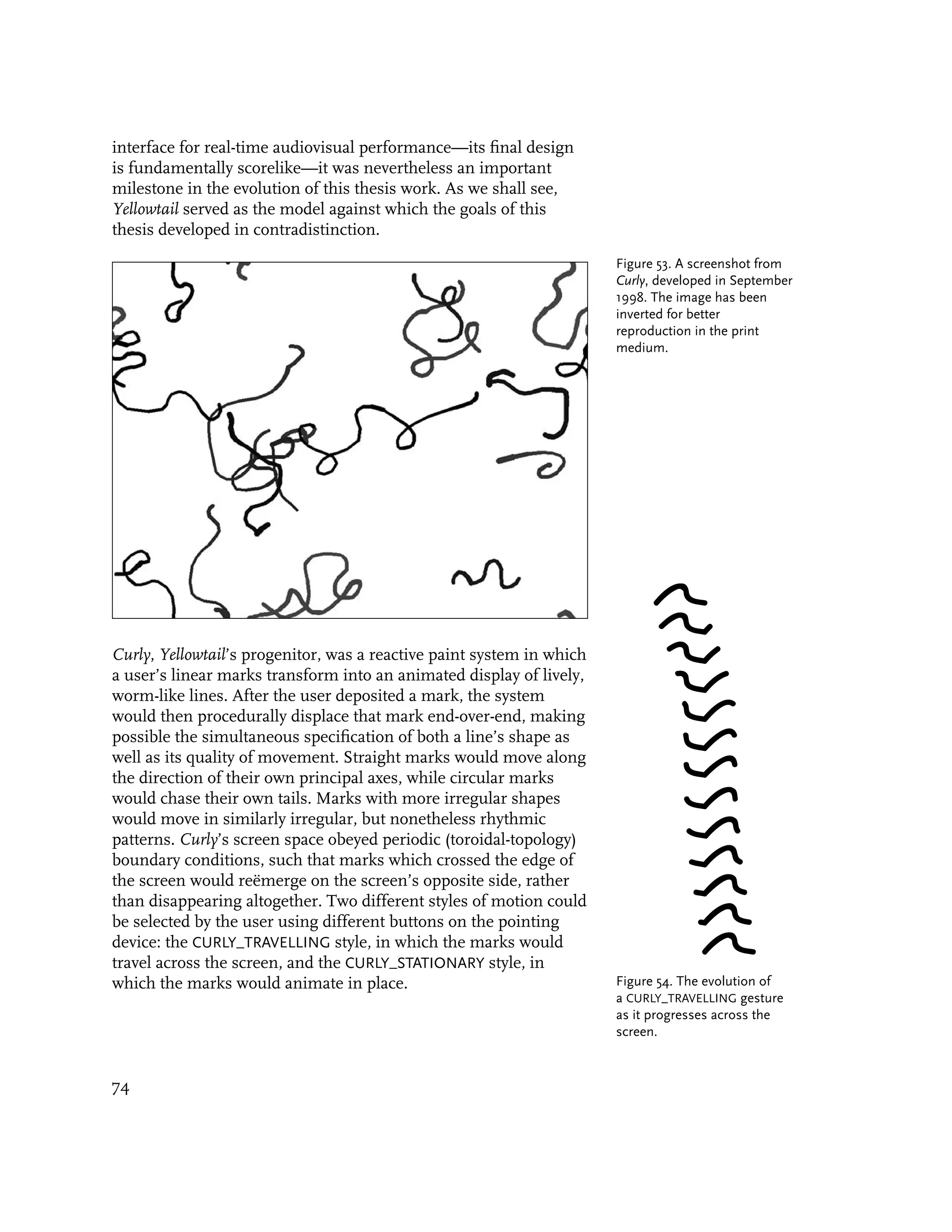 interface for real-time audiovisual performance—its final design
is fundamentally scorelike—it was nevertheless an important
milestone in the evolution of this thesis work. As we shall see,
Yellowtail served as the model against which the goals of this
thesis developed in contradistinction.
                                                                       Figure 53. A screenshot from
                                                                       Curly, developed in September
                                                                       1998. The image has been
                                                                       inverted for better
                                                                       reproduction in the print
                                                                       medium.




Curly, Yellowtail’s progenitor, was a reactive paint system in which
a user’s linear marks transform into an animated display of lively,
worm-like lines. After the user deposited a mark, the system
would then procedurally displace that mark end-over-end, making
possible the simultaneous specification of both a line’s shape as
well as its quality of movement. Straight marks would move along
the direction of their own principal axes, while circular marks
would chase their own tails. Marks with more irregular shapes
would move in similarly irregular, but nonetheless rhythmic
patterns. Curly’s screen space obeyed periodic (toroidal-topology)
boundary conditions, such that marks which crossed the edge of
the screen would reëmerge on the screen’s opposite side, rather
than disappearing altogether. Two different styles of motion could
be selected by the user using different buttons on the pointing
device: the CURLY_TRAVELLING style, in which the marks would
travel across the screen, and the CURLY_STATIONARY style, in
which the marks would animate in place.                                Figure 54. The evolution of
                                                                       a CURLY_TRAVELLING gesture
                                                                       as it progresses across the
                                                                       screen.


74
 