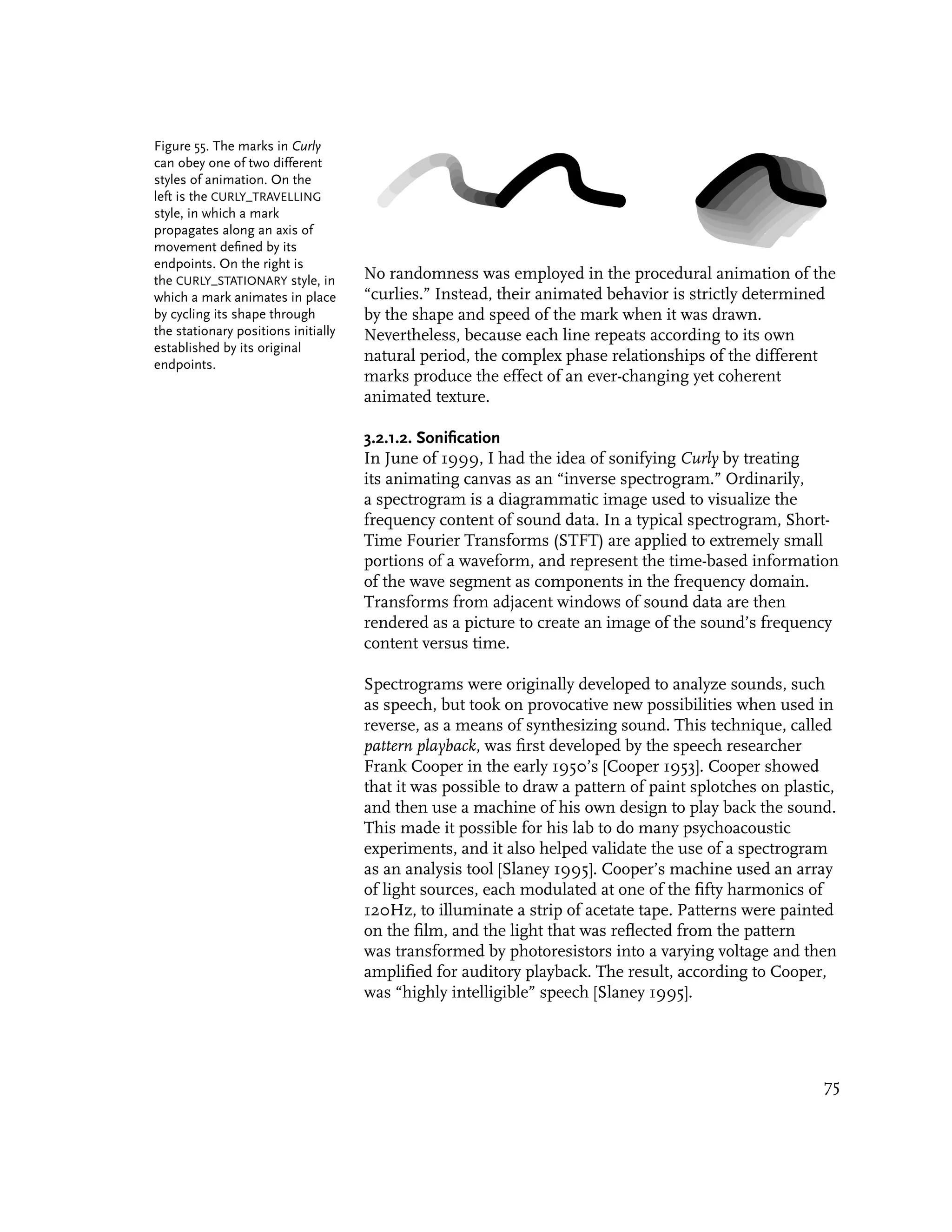 Figure 55. The marks in Curly
can obey one of two different
styles of animation. On the
left is the CURLY_TRAVELLING
style, in which a mark
propagates along an axis of
movement defined by its
endpoints. On the right is
the CURLY_STATIONARY style, in       No randomness was employed in the procedural animation of the
which a mark animates in place       “curlies.” Instead, their animated behavior is strictly determined
by cycling its shape through         by the shape and speed of the mark when it was drawn.
the stationary positions initially   Nevertheless, because each line repeats according to its own
established by its original
endpoints.
                                     natural period, the complex phase relationships of the different
                                     marks produce the effect of an ever-changing yet coherent
                                     animated texture.

                                     3.2.1.2. Sonification
                                     In June of 1999, I had the idea of sonifying Curly by treating
                                     its animating canvas as an “inverse spectrogram.” Ordinarily,
                                     a spectrogram is a diagrammatic image used to visualize the
                                     frequency content of sound data. In a typical spectrogram, Short-
                                     Time Fourier Transforms (STFT) are applied to extremely small
                                     portions of a waveform, and represent the time-based information
                                     of the wave segment as components in the frequency domain.
                                     Transforms from adjacent windows of sound data are then
                                     rendered as a picture to create an image of the sound’s frequency
                                     content versus time.

                                     Spectrograms were originally developed to analyze sounds, such
                                     as speech, but took on provocative new possibilities when used in
                                     reverse, as a means of synthesizing sound. This technique, called
                                     pattern playback, was first developed by the speech researcher
                                     Frank Cooper in the early 1950’s [Cooper 1953]. Cooper showed
                                     that it was possible to draw a pattern of paint splotches on plastic,
                                     and then use a machine of his own design to play back the sound.
                                     This made it possible for his lab to do many psychoacoustic
                                     experiments, and it also helped validate the use of a spectrogram
                                     as an analysis tool [Slaney 1995]. Cooper’s machine used an array
                                     of light sources, each modulated at one of the fifty harmonics of
                                     120Hz, to illuminate a strip of acetate tape. Patterns were painted
                                     on the film, and the light that was reflected from the pattern
                                     was transformed by photoresistors into a varying voltage and then
                                     amplified for auditory playback. The result, according to Cooper,
                                     was “highly intelligible” speech [Slaney 1995].




                                                                                                        75
 