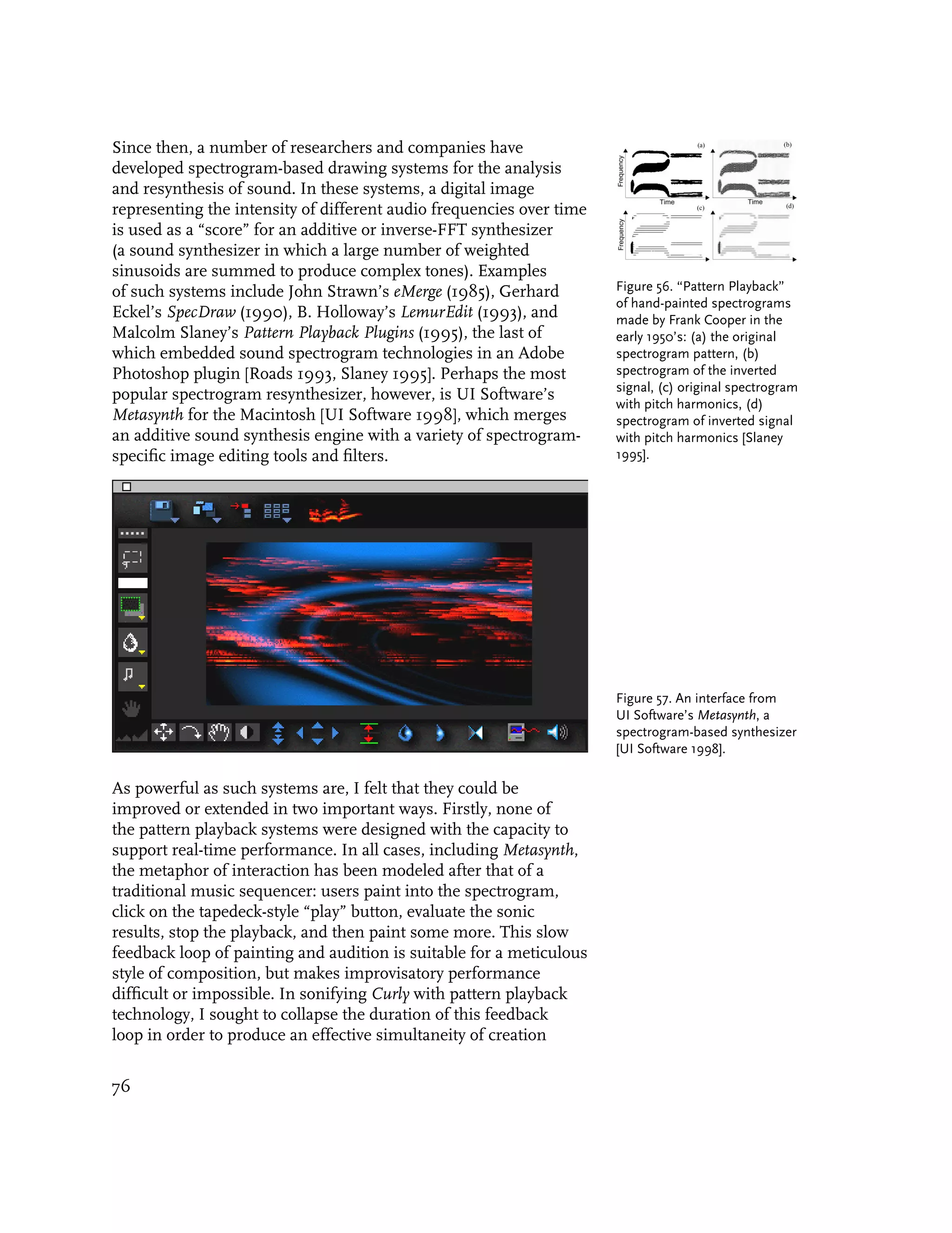 Since then, a number of researchers and companies have
developed spectrogram-based drawing systems for the analysis
and resynthesis of sound. In these systems, a digital image
representing the intensity of different audio frequencies over time
is used as a “score” for an additive or inverse-FFT synthesizer
(a sound synthesizer in which a large number of weighted
sinusoids are summed to produce complex tones). Examples
of such systems include John Strawn’s eMerge (1985), Gerhard          Figure 56. “Pattern Playback”
                                                                      of hand-painted spectrograms
Eckel’s SpecDraw (1990), B. Holloway’s LemurEdit (1993), and          made by Frank Cooper in the
Malcolm Slaney’s Pattern Playback Plugins (1995), the last of         early 1950’s: (a) the original
which embedded sound spectrogram technologies in an Adobe             spectrogram pattern, (b)
Photoshop plugin [Roads 1993, Slaney 1995]. Perhaps the most          spectrogram of the inverted
                                                                      signal, (c) original spectrogram
popular spectrogram resynthesizer, however, is UI Software’s
                                                                      with pitch harmonics, (d)
Metasynth for the Macintosh [UI Software 1998], which merges          spectrogram of inverted signal
an additive sound synthesis engine with a variety of spectrogram-     with pitch harmonics [Slaney
specific image editing tools and filters.                             1995].




                                                                      Figure 57. An interface from
                                                                      UI Software’s Metasynth, a
                                                                      spectrogram-based synthesizer
                                                                      [UI Software 1998].

As powerful as such systems are, I felt that they could be
improved or extended in two important ways. Firstly, none of
the pattern playback systems were designed with the capacity to
support real-time performance. In all cases, including Metasynth,
the metaphor of interaction has been modeled after that of a
traditional music sequencer: users paint into the spectrogram,
click on the tapedeck-style “play” button, evaluate the sonic
results, stop the playback, and then paint some more. This slow
feedback loop of painting and audition is suitable for a meticulous
style of composition, but makes improvisatory performance
difficult or impossible. In sonifying Curly with pattern playback
technology, I sought to collapse the duration of this feedback
loop in order to produce an effective simultaneity of creation


76
 