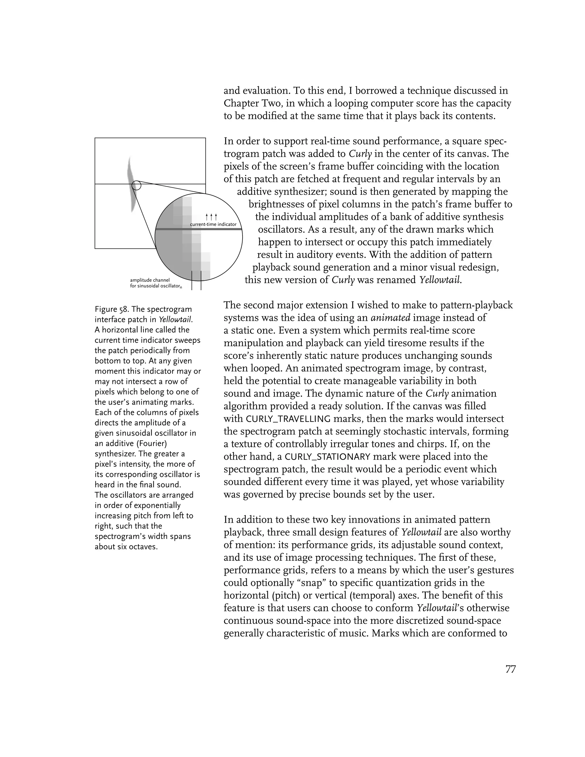 and evaluation. To this end, I borrowed a technique discussed in
                                               Chapter Two, in which a looping computer score has the capacity
                                               to be modified at the same time that it plays back its contents.

                                                       In order to support real-time sound performance, a square spec-
                                                       trogram patch was added to Curly in the center of its canvas. The
                                                       pixels of the screen’s frame buffer coinciding with the location
                                                       of this patch are fetched at frequent and regular intervals by an
                                                              additive synthesizer; sound is then generated by mapping the
                                                                 brightnesses of pixel columns in the patch’s frame buffer to
                                                                   the individual amplitudes of a bank of additive synthesis
                                       current-time indicator
                                                                    oscillators. As a result, any of the drawn marks which
                                                                    happen to intersect or occupy this patch immediately
                                                                    result in auditory events. With the addition of pattern
                                                                  playback sound generation and a minor visual redesign,
          amplitude channel
          for sinusoidal oscillatorn
                                                                this new version of Curly was renamed Yellowtail.

Figure 58. The spectrogram                     The second major extension I wished to make to pattern-playback
interface patch in Yellowtail.                 systems was the idea of using an animated image instead of
A horizontal line called the                   a static one. Even a system which permits real-time score
current time indicator sweeps                  manipulation and playback can yield tiresome results if the
the patch periodically from
bottom to top. At any given
                                               score’s inherently static nature produces unchanging sounds
moment this indicator may or                   when looped. An animated spectrogram image, by contrast,
may not intersect a row of                     held the potential to create manageable variability in both
pixels which belong to one of                  sound and image. The dynamic nature of the Curly animation
the user’s animating marks.
                                               algorithm provided a ready solution. If the canvas was filled
Each of the columns of pixels
directs the amplitude of a                     with CURLY_TRAVELLING marks, then the marks would intersect
given sinusoidal oscillator in                 the spectrogram patch at seemingly stochastic intervals, forming
an additive (Fourier)                          a texture of controllably irregular tones and chirps. If, on the
synthesizer. The greater a                     other hand, a CURLY_STATIONARY mark were placed into the
pixel’s intensity, the more of
its corresponding oscillator is
                                               spectrogram patch, the result would be a periodic event which
heard in the final sound.                      sounded different every time it was played, yet whose variability
The oscillators are arranged                   was governed by precise bounds set by the user.
in order of exponentially
increasing pitch from left to
                                               In addition to these two key innovations in animated pattern
right, such that the
spectrogram’s width spans                      playback, three small design features of Yellowtail are also worthy
about six octaves.                             of mention: its performance grids, its adjustable sound context,
                                               and its use of image processing techniques. The first of these,
                                               performance grids, refers to a means by which the user’s gestures
                                               could optionally “snap” to specific quantization grids in the
                                               horizontal (pitch) or vertical (temporal) axes. The benefit of this
                                               feature is that users can choose to conform Yellowtail’s otherwise
                                               continuous sound-space into the more discretized sound-space
                                               generally characteristic of music. Marks which are conformed to


                                                                                                                           77
 