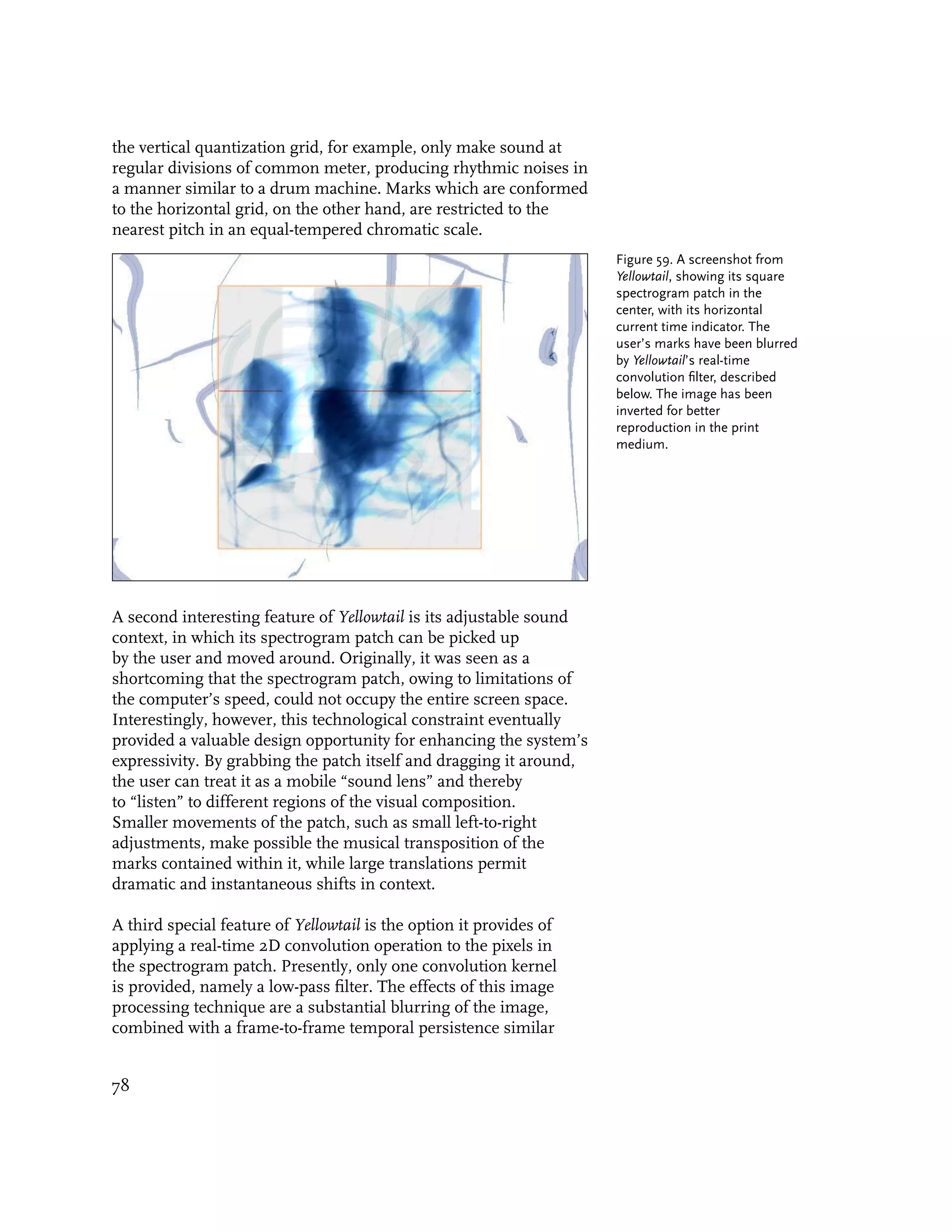 the vertical quantization grid, for example, only make sound at
regular divisions of common meter, producing rhythmic noises in
a manner similar to a drum machine. Marks which are conformed
to the horizontal grid, on the other hand, are restricted to the
nearest pitch in an equal-tempered chromatic scale.
                                                                     Figure 59. A screenshot from
                                                                     Yellowtail, showing its square
                                                                     spectrogram patch in the
                                                                     center, with its horizontal
                                                                     current time indicator. The
                                                                     user’s marks have been blurred
                                                                     by Yellowtail’s real-time
                                                                     convolution filter, described
                                                                     below. The image has been
                                                                     inverted for better
                                                                     reproduction in the print
                                                                     medium.




A second interesting feature of Yellowtail is its adjustable sound
context, in which its spectrogram patch can be picked up
by the user and moved around. Originally, it was seen as a
shortcoming that the spectrogram patch, owing to limitations of
the computer’s speed, could not occupy the entire screen space.
Interestingly, however, this technological constraint eventually
provided a valuable design opportunity for enhancing the system’s
expressivity. By grabbing the patch itself and dragging it around,
the user can treat it as a mobile “sound lens” and thereby
to “listen” to different regions of the visual composition.
Smaller movements of the patch, such as small left-to-right
adjustments, make possible the musical transposition of the
marks contained within it, while large translations permit
dramatic and instantaneous shifts in context.

A third special feature of Yellowtail is the option it provides of
applying a real-time 2D convolution operation to the pixels in
the spectrogram patch. Presently, only one convolution kernel
is provided, namely a low-pass filter. The effects of this image
processing technique are a substantial blurring of the image,
combined with a frame-to-frame temporal persistence similar


78
 