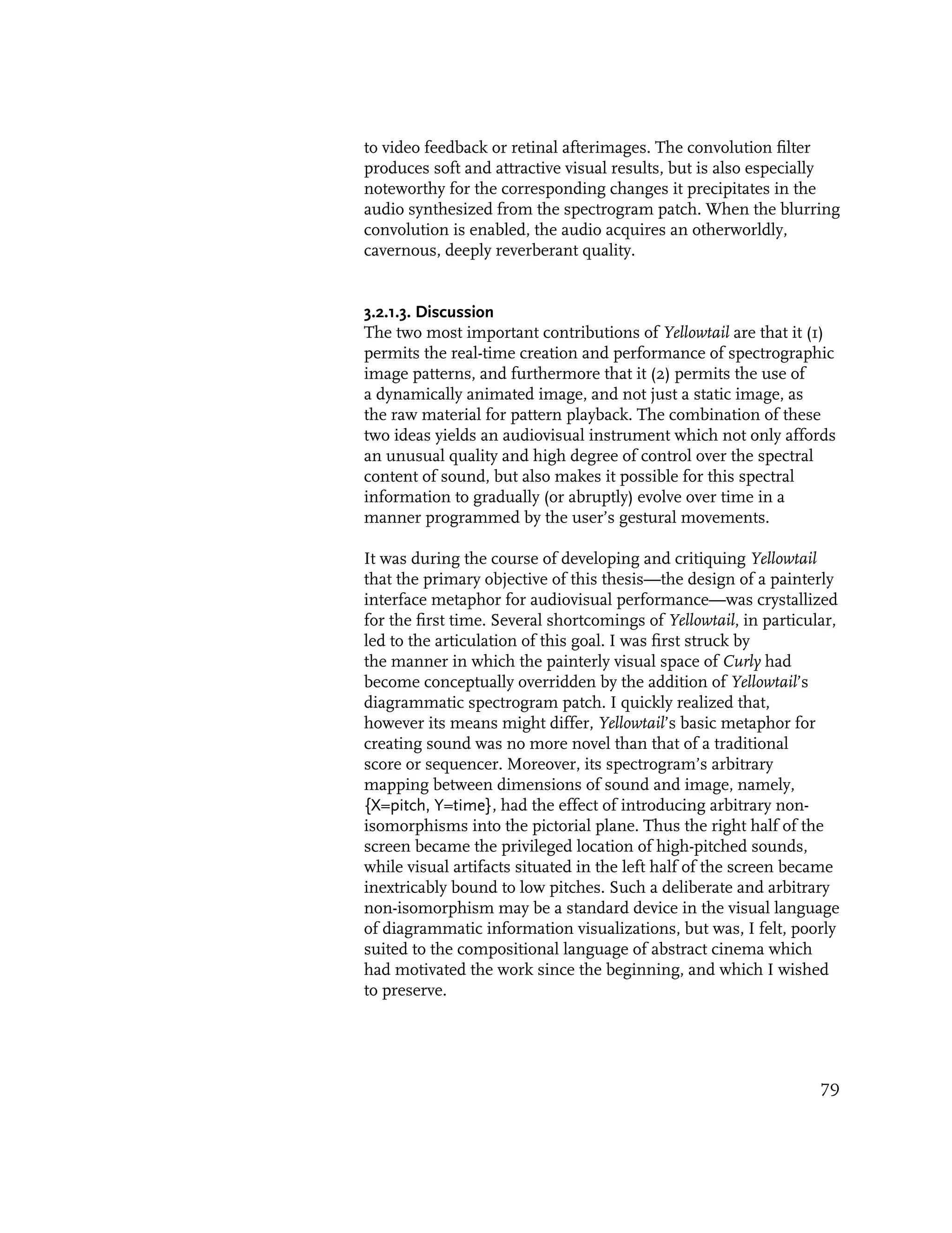 to video feedback or retinal afterimages. The convolution filter
produces soft and attractive visual results, but is also especially
noteworthy for the corresponding changes it precipitates in the
audio synthesized from the spectrogram patch. When the blurring
convolution is enabled, the audio acquires an otherworldly,
cavernous, deeply reverberant quality.


3.2.1.3. Discussion
The two most important contributions of Yellowtail are that it (1)
permits the real-time creation and performance of spectrographic
image patterns, and furthermore that it (2) permits the use of
a dynamically animated image, and not just a static image, as
the raw material for pattern playback. The combination of these
two ideas yields an audiovisual instrument which not only affords
an unusual quality and high degree of control over the spectral
content of sound, but also makes it possible for this spectral
information to gradually (or abruptly) evolve over time in a
manner programmed by the user’s gestural movements.

It was during the course of developing and critiquing Yellowtail
that the primary objective of this thesis—the design of a painterly
interface metaphor for audiovisual performance—was crystallized
for the first time. Several shortcomings of Yellowtail, in particular,
led to the articulation of this goal. I was first struck by
the manner in which the painterly visual space of Curly had
become conceptually overridden by the addition of Yellowtail’s
diagrammatic spectrogram patch. I quickly realized that,
however its means might differ, Yellowtail’s basic metaphor for
creating sound was no more novel than that of a traditional
score or sequencer. Moreover, its spectrogram’s arbitrary
mapping between dimensions of sound and image, namely,
{X=pitch, Y=time}, had the effect of introducing arbitrary non-
isomorphisms into the pictorial plane. Thus the right half of the
screen became the privileged location of high-pitched sounds,
while visual artifacts situated in the left half of the screen became
inextricably bound to low pitches. Such a deliberate and arbitrary
non-isomorphism may be a standard device in the visual language
of diagrammatic information visualizations, but was, I felt, poorly
suited to the compositional language of abstract cinema which
had motivated the work since the beginning, and which I wished
to preserve.




                                                                   79
 