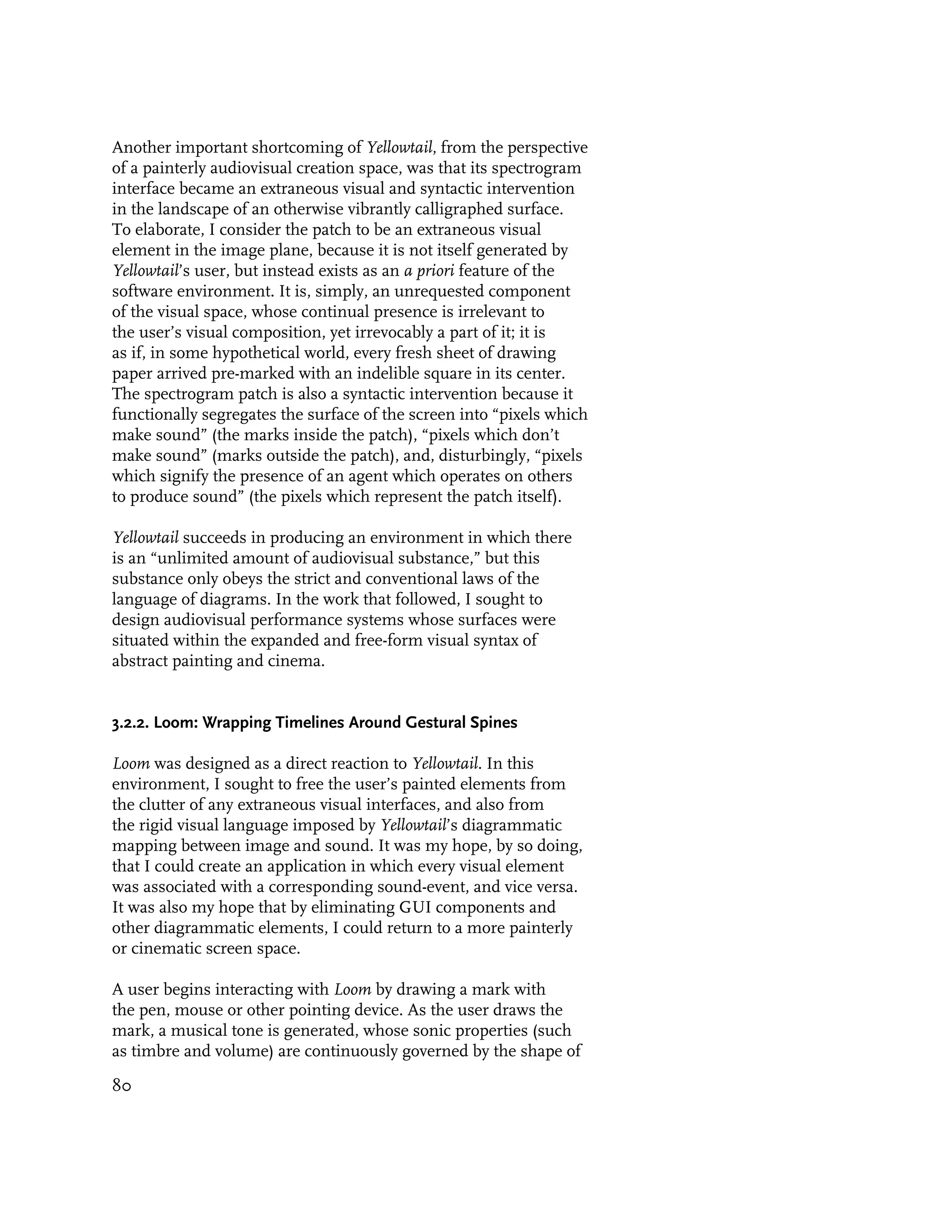 Another important shortcoming of Yellowtail, from the perspective
of a painterly audiovisual creation space, was that its spectrogram
interface became an extraneous visual and syntactic intervention
in the landscape of an otherwise vibrantly calligraphed surface.
To elaborate, I consider the patch to be an extraneous visual
element in the image plane, because it is not itself generated by
Yellowtail’s user, but instead exists as an a priori feature of the
software environment. It is, simply, an unrequested component
of the visual space, whose continual presence is irrelevant to
the user’s visual composition, yet irrevocably a part of it; it is
as if, in some hypothetical world, every fresh sheet of drawing
paper arrived pre-marked with an indelible square in its center.
The spectrogram patch is also a syntactic intervention because it
functionally segregates the surface of the screen into “pixels which
make sound” (the marks inside the patch), “pixels which don’t
make sound” (marks outside the patch), and, disturbingly, “pixels
which signify the presence of an agent which operates on others
to produce sound” (the pixels which represent the patch itself).

Yellowtail succeeds in producing an environment in which there
is an “unlimited amount of audiovisual substance,” but this
substance only obeys the strict and conventional laws of the
language of diagrams. In the work that followed, I sought to
design audiovisual performance systems whose surfaces were
situated within the expanded and free-form visual syntax of
abstract painting and cinema.


3.2.2. Loom: Wrapping Timelines Around Gestural Spines

Loom was designed as a direct reaction to Yellowtail. In this
environment, I sought to free the user’s painted elements from
the clutter of any extraneous visual interfaces, and also from
the rigid visual language imposed by Yellowtail’s diagrammatic
mapping between image and sound. It was my hope, by so doing,
that I could create an application in which every visual element
was associated with a corresponding sound-event, and vice versa.
It was also my hope that by eliminating GUI components and
other diagrammatic elements, I could return to a more painterly
or cinematic screen space.

A user begins interacting with Loom by drawing a mark with
the pen, mouse or other pointing device. As the user draws the
mark, a musical tone is generated, whose sonic properties (such
as timbre and volume) are continuously governed by the shape of

80
 