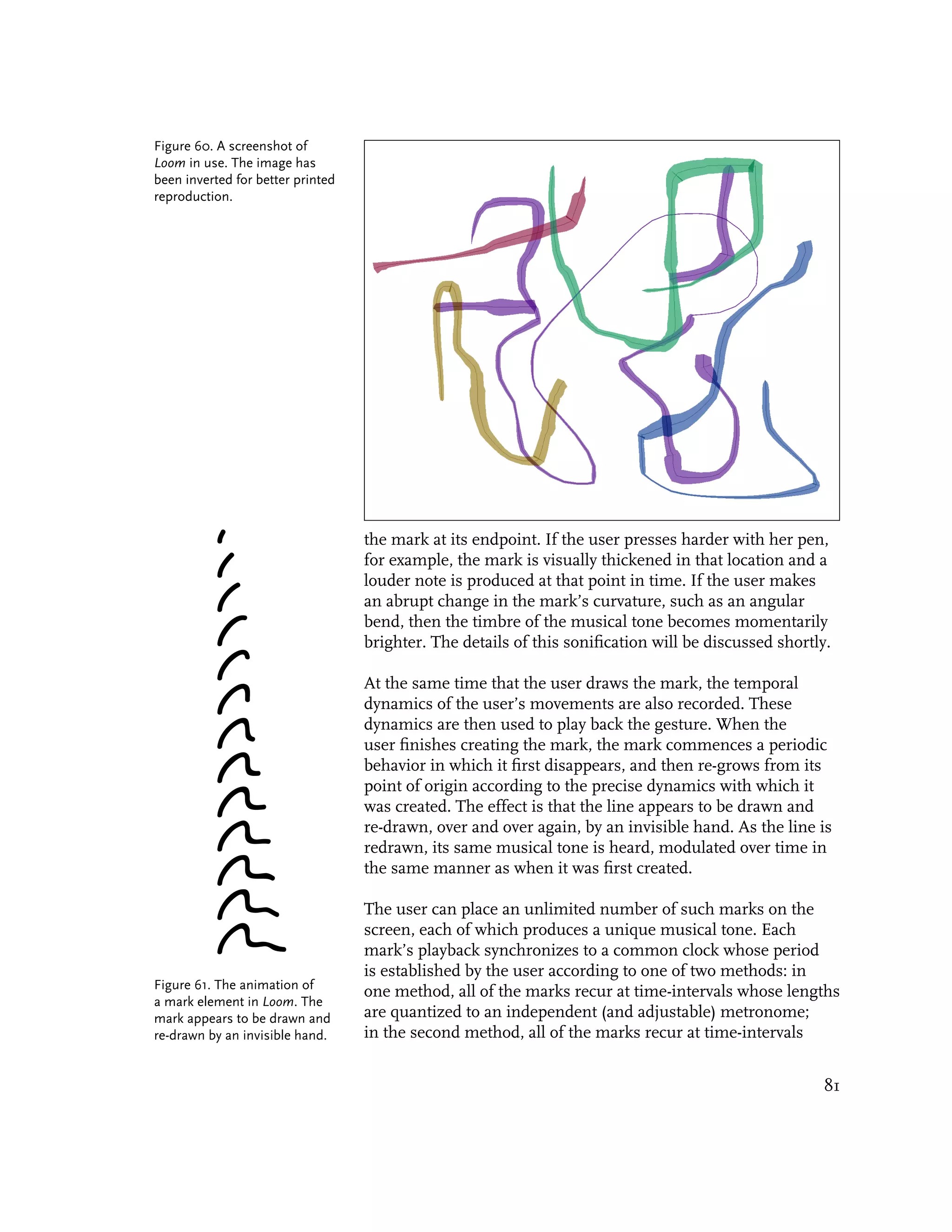 Figure 60. A screenshot of
Loom in use. The image has
been inverted for better printed
reproduction.




                                   the mark at its endpoint. If the user presses harder with her pen,
                                   for example, the mark is visually thickened in that location and a
                                   louder note is produced at that point in time. If the user makes
                                   an abrupt change in the mark’s curvature, such as an angular
                                   bend, then the timbre of the musical tone becomes momentarily
                                   brighter. The details of this sonification will be discussed shortly.

                                   At the same time that the user draws the mark, the temporal
                                   dynamics of the user’s movements are also recorded. These
                                   dynamics are then used to play back the gesture. When the
                                   user finishes creating the mark, the mark commences a periodic
                                   behavior in which it first disappears, and then re-grows from its
                                   point of origin according to the precise dynamics with which it
                                   was created. The effect is that the line appears to be drawn and
                                   re-drawn, over and over again, by an invisible hand. As the line is
                                   redrawn, its same musical tone is heard, modulated over time in
                                   the same manner as when it was first created.

                                   The user can place an unlimited number of such marks on the
                                   screen, each of which produces a unique musical tone. Each
                                   mark’s playback synchronizes to a common clock whose period
                                   is established by the user according to one of two methods: in
Figure 61. The animation of
                                   one method, all of the marks recur at time-intervals whose lengths
a mark element in Loom. The
mark appears to be drawn and       are quantized to an independent (and adjustable) metronome;
re-drawn by an invisible hand.     in the second method, all of the marks recur at time-intervals


                                                                                                      81
 