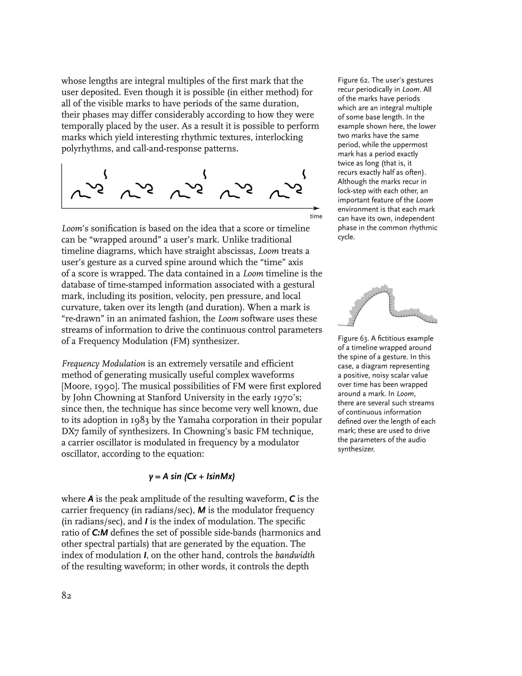 whose lengths are integral multiples of the first mark that the         Figure 62. The user’s gestures
user deposited. Even though it is possible (in either method) for       recur periodically in Loom. All
                                                                        of the marks have periods
all of the visible marks to have periods of the same duration,          which are an integral multiple
their phases may differ considerably according to how they were         of some base length. In the
temporally placed by the user. As a result it is possible to perform    example shown here, the lower
marks which yield interesting rhythmic textures, interlocking           two marks have the same
                                                                        period, while the uppermost
polyrhythms, and call-and-response patterns.
                                                                        mark has a period exactly
                                                                        twice as long (that is, it
                                                                        recurs exactly half as often).
                                                                        Although the marks recur in
                                                                        lock-step with each other, an
                                                                        important feature of the Loom
                                                                        environment is that each mark
                                                                 time   can have its own, independent
Loom’s sonification is based on the idea that a score or timeline       phase in the common rhythmic
can be “wrapped around” a user’s mark. Unlike traditional               cycle.
timeline diagrams, which have straight abscissas, Loom treats a
user’s gesture as a curved spine around which the “time” axis
of a score is wrapped. The data contained in a Loom timeline is the
database of time-stamped information associated with a gestural
mark, including its position, velocity, pen pressure, and local
curvature, taken over its length (and duration). When a mark is
“re-drawn” in an animated fashion, the Loom software uses these
streams of information to drive the continuous control parameters
of a Frequency Modulation (FM) synthesizer.                             Figure 63. A fictitious example
                                                                        of a timeline wrapped around
                                                                        the spine of a gesture. In this
Frequency Modulation is an extremely versatile and efficient            case, a diagram representing
method of generating musically useful complex waveforms                 a positive, noisy scalar value
[Moore, 1990]. The musical possibilities of FM were first explored      over time has been wrapped
                                                                        around a mark. In Loom,
by John Chowning at Stanford University in the early 1970’s;
                                                                        there are several such streams
since then, the technique has since become very well known, due         of continuous information
to its adoption in 1983 by the Yamaha corporation in their popular      defined over the length of each
DX7 family of synthesizers. In Chowning’s basic FM technique,           mark; these are used to drive
a carrier oscillator is modulated in frequency by a modulator           the parameters of the audio
                                                                        synthesizer.
oscillator, according to the equation:

                       y = A sin (Cx + IsinMx)

where A is the peak amplitude of the resulting waveform, C is the
carrier frequency (in radians/sec), M is the modulator frequency
(in radians/sec), and I is the index of modulation. The specific
ratio of C:M defines the set of possible side-bands (harmonics and
other spectral partials) that are generated by the equation. The
index of modulation I, on the other hand, controls the bandwidth
of the resulting waveform; in other words, it controls the depth


82
 