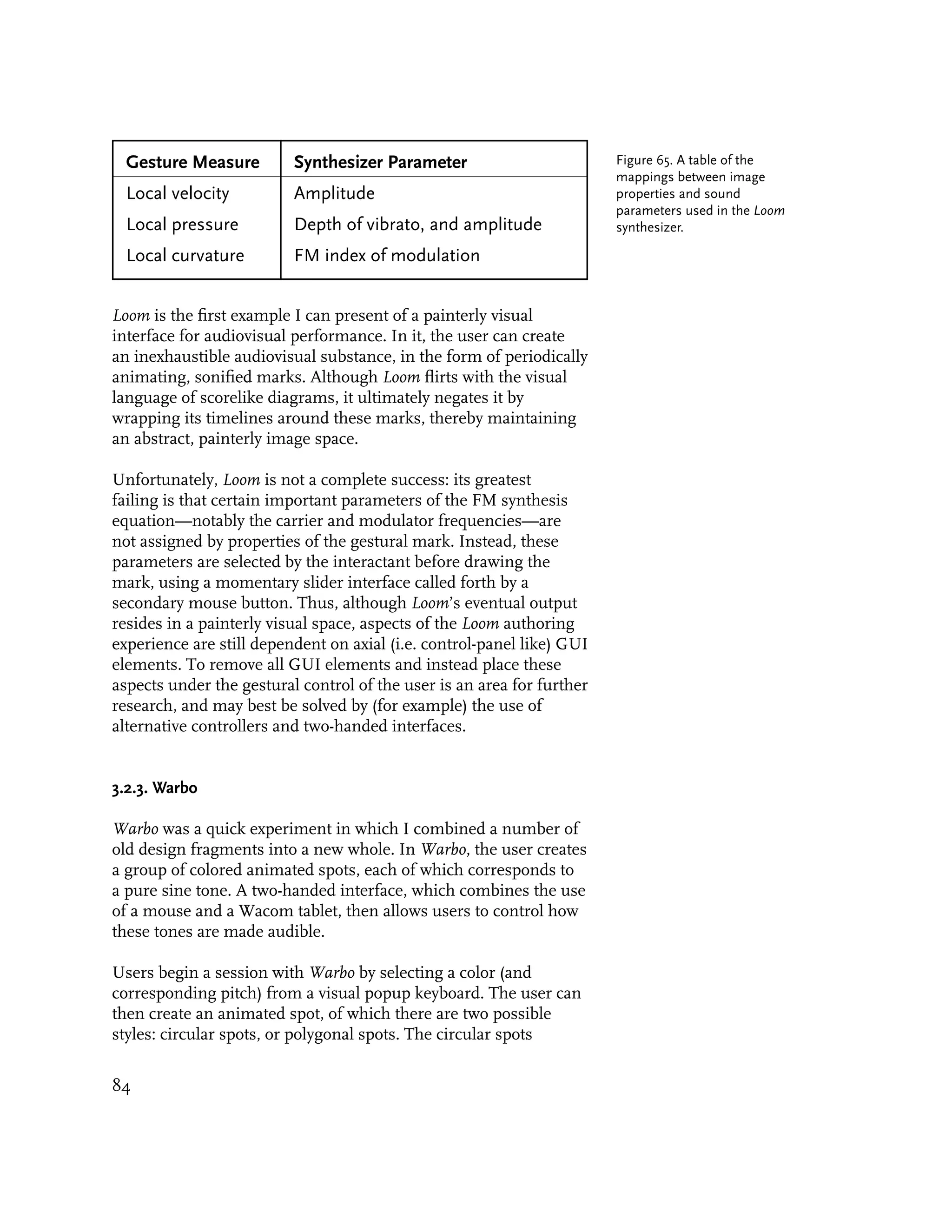 Gesture Measure         Synthesizer Parameter                         Figure 65. A table of the
                                                                        mappings between image
  Local velocity          Amplitude                                     properties and sound
                                                                        parameters used in the Loom
  Local pressure          Depth of vibrato, and amplitude               synthesizer.

  Local curvature         FM index of modulation


Loom is the first example I can present of a painterly visual
interface for audiovisual performance. In it, the user can create
an inexhaustible audiovisual substance, in the form of periodically
animating, sonified marks. Although Loom flirts with the visual
language of scorelike diagrams, it ultimately negates it by
wrapping its timelines around these marks, thereby maintaining
an abstract, painterly image space.

Unfortunately, Loom is not a complete success: its greatest
failing is that certain important parameters of the FM synthesis
equation—notably the carrier and modulator frequencies—are
not assigned by properties of the gestural mark. Instead, these
parameters are selected by the interactant before drawing the
mark, using a momentary slider interface called forth by a
secondary mouse button. Thus, although Loom’s eventual output
resides in a painterly visual space, aspects of the Loom authoring
experience are still dependent on axial (i.e. control-panel like) GUI
elements. To remove all GUI elements and instead place these
aspects under the gestural control of the user is an area for further
research, and may best be solved by (for example) the use of
alternative controllers and two-handed interfaces.


3.2.3. Warbo

Warbo was a quick experiment in which I combined a number of
old design fragments into a new whole. In Warbo, the user creates
a group of colored animated spots, each of which corresponds to
a pure sine tone. A two-handed interface, which combines the use
of a mouse and a Wacom tablet, then allows users to control how
these tones are made audible.

Users begin a session with Warbo by selecting a color (and
corresponding pitch) from a visual popup keyboard. The user can
then create an animated spot, of which there are two possible
styles: circular spots, or polygonal spots. The circular spots


84
 
