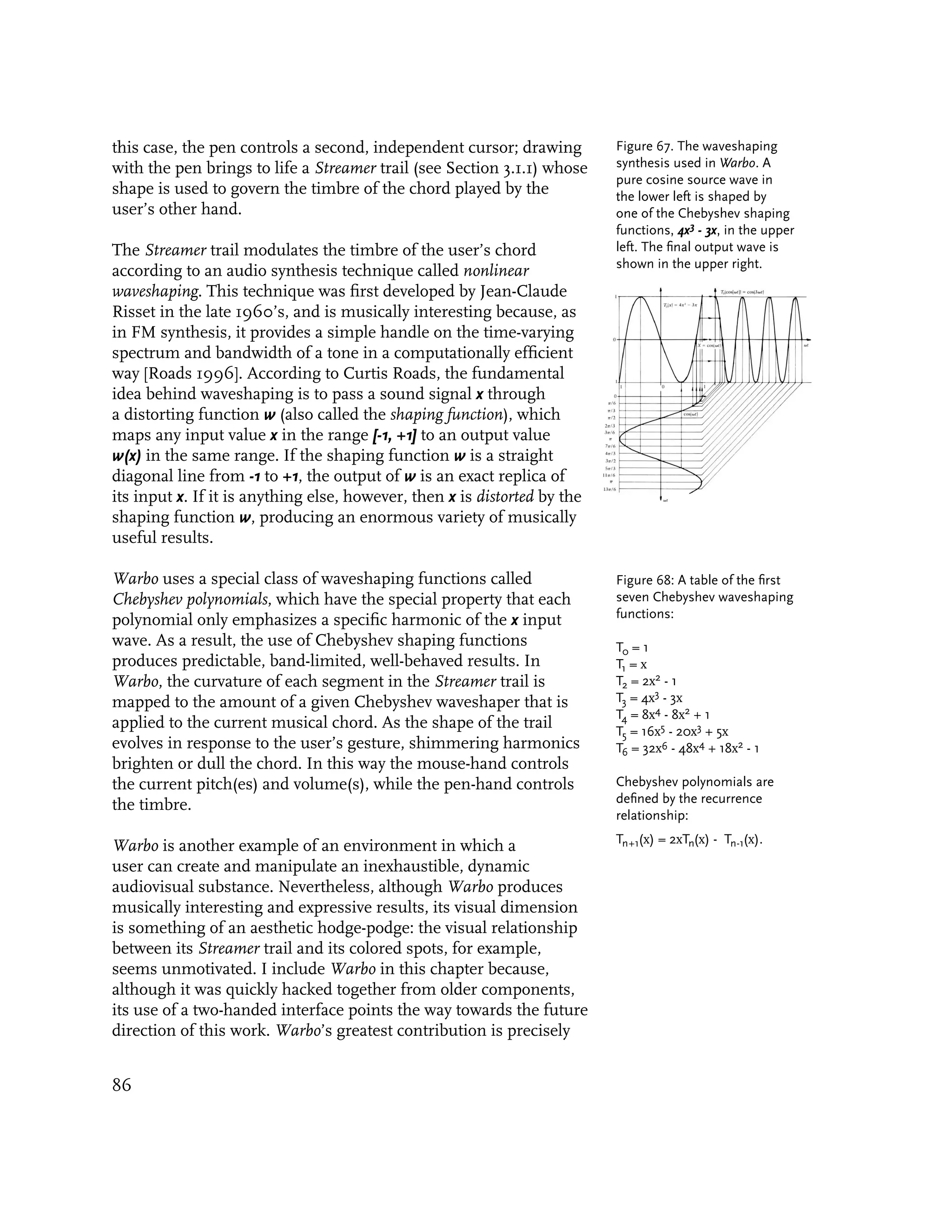 this case, the pen controls a second, independent cursor; drawing          Figure 67. The waveshaping
with the pen brings to life a Streamer trail (see Section 3.1.1) whose     synthesis used in Warbo. A
                                                                           pure cosine source wave in
shape is used to govern the timbre of the chord played by the              the lower left is shaped by
user’s other hand.                                                         one of the Chebyshev shaping
                                                                           functions, 4x3 - 3x, in the upper
The Streamer trail modulates the timbre of the user’s chord                left. The final output wave is
                                                                           shown in the upper right.
according to an audio synthesis technique called nonlinear
waveshaping. This technique was first developed by Jean-Claude
Risset in the late 1960’s, and is musically interesting because, as
in FM synthesis, it provides a simple handle on the time-varying
spectrum and bandwidth of a tone in a computationally efficient
way [Roads 1996]. According to Curtis Roads, the fundamental
idea behind waveshaping is to pass a sound signal x through
a distorting function w (also called the shaping function), which
maps any input value x in the range [-1, +1] to an output value
w(x) in the same range. If the shaping function w is a straight
diagonal line from -1 to +1, the output of w is an exact replica of
its input x. If it is anything else, however, then x is distorted by the
shaping function w, producing an enormous variety of musically
useful results.

Warbo uses a special class of waveshaping functions called                 Figure 68: A table of the first
Chebyshev polynomials, which have the special property that each           seven Chebyshev waveshaping
polynomial only emphasizes a specific harmonic of the x input              functions:
wave. As a result, the use of Chebyshev shaping functions                  T0 = 1
produces predictable, band-limited, well-behaved results. In               T1 = x
Warbo, the curvature of each segment in the Streamer trail is              T2 = 2x2 - 1
mapped to the amount of a given Chebyshev waveshaper that is               T3 = 4x3 - 3x
                                                                           T4 = 8x4 - 8x2 + 1
applied to the current musical chord. As the shape of the trail            T5 = 16x5 - 20x3 + 5x
evolves in response to the user’s gesture, shimmering harmonics            T6 = 32x6 - 48x4 + 18x2 - 1
brighten or dull the chord. In this way the mouse-hand controls
the current pitch(es) and volume(s), while the pen-hand controls           Chebyshev polynomials are
the timbre.                                                                defined by the recurrence
                                                                           relationship:
                                                                           Tn+1(x) = 2xTn(x) - Tn-1(x).
Warbo is another example of an environment in which a
user can create and manipulate an inexhaustible, dynamic
audiovisual substance. Nevertheless, although Warbo produces
musically interesting and expressive results, its visual dimension
is something of an aesthetic hodge-podge: the visual relationship
between its Streamer trail and its colored spots, for example,
seems unmotivated. I include Warbo in this chapter because,
although it was quickly hacked together from older components,
its use of a two-handed interface points the way towards the future
direction of this work. Warbo’s greatest contribution is precisely


86
 