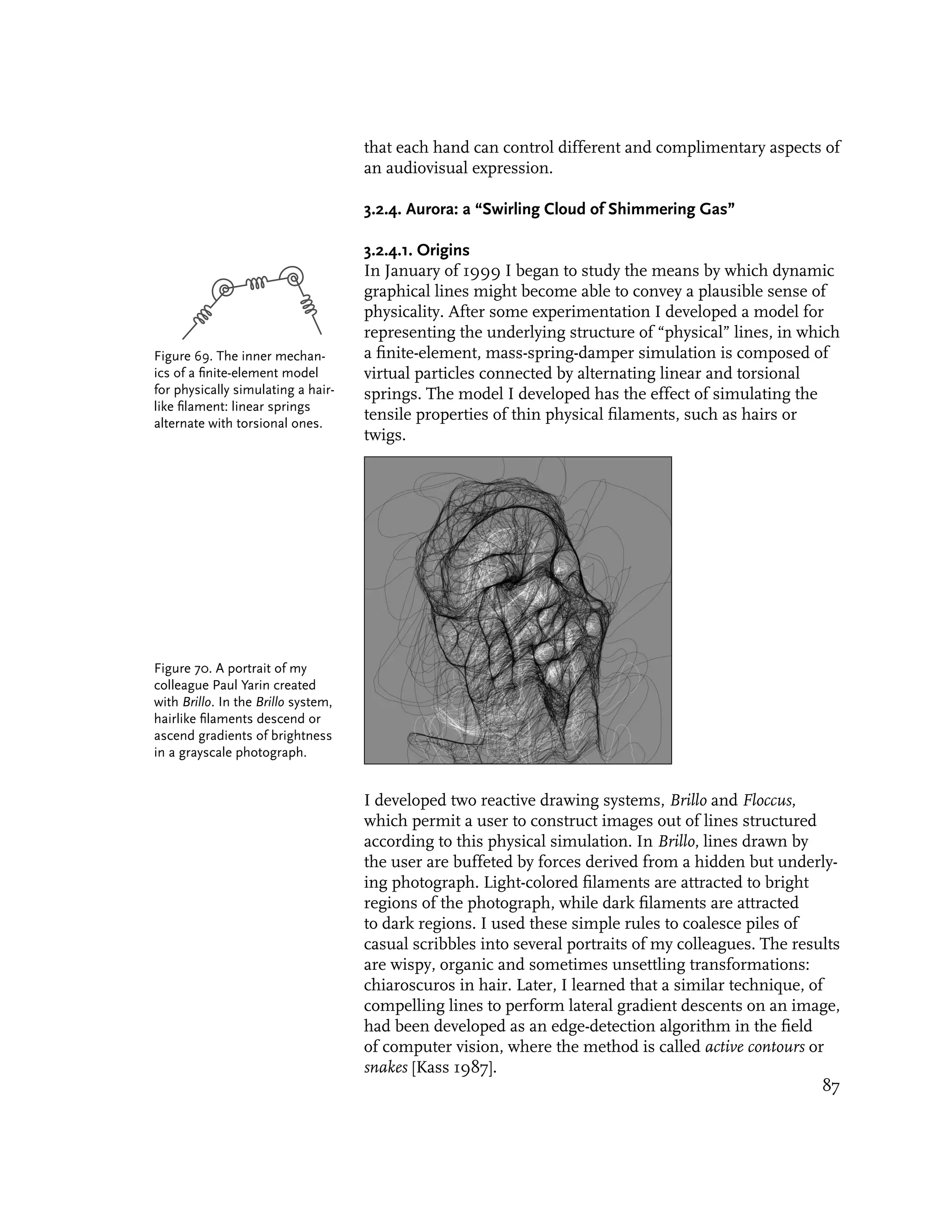 that each hand can control different and complimentary aspects of
                                     an audiovisual expression.

                                     3.2.4. Aurora: a “Swirling Cloud of Shimmering Gas”

                                     3.2.4.1. Origins
                                     In January of 1999 I began to study the means by which dynamic
                                     graphical lines might become able to convey a plausible sense of
                                     physicality. After some experimentation I developed a model for
                                     representing the underlying structure of “physical” lines, in which
Figure 69. The inner mechan-         a finite-element, mass-spring-damper simulation is composed of
ics of a finite-element model        virtual particles connected by alternating linear and torsional
for physically simulating a hair-    springs. The model I developed has the effect of simulating the
like filament: linear springs
alternate with torsional ones.
                                     tensile properties of thin physical filaments, such as hairs or
                                     twigs.




Figure 70. A portrait of my
colleague Paul Yarin created
with Brillo. In the Brillo system,
hairlike filaments descend or
ascend gradients of brightness
in a grayscale photograph.


                                     I developed two reactive drawing systems, Brillo and Floccus,
                                     which permit a user to construct images out of lines structured
                                     according to this physical simulation. In Brillo, lines drawn by
                                     the user are buffeted by forces derived from a hidden but underly-
                                     ing photograph. Light-colored filaments are attracted to bright
                                     regions of the photograph, while dark filaments are attracted
                                     to dark regions. I used these simple rules to coalesce piles of
                                     casual scribbles into several portraits of my colleagues. The results
                                     are wispy, organic and sometimes unsettling transformations:
                                     chiaroscuros in hair. Later, I learned that a similar technique, of
                                     compelling lines to perform lateral gradient descents on an image,
                                     had been developed as an edge-detection algorithm in the field
                                     of computer vision, where the method is called active contours or
                                     snakes [Kass 1987].
                                                                                                        87
 