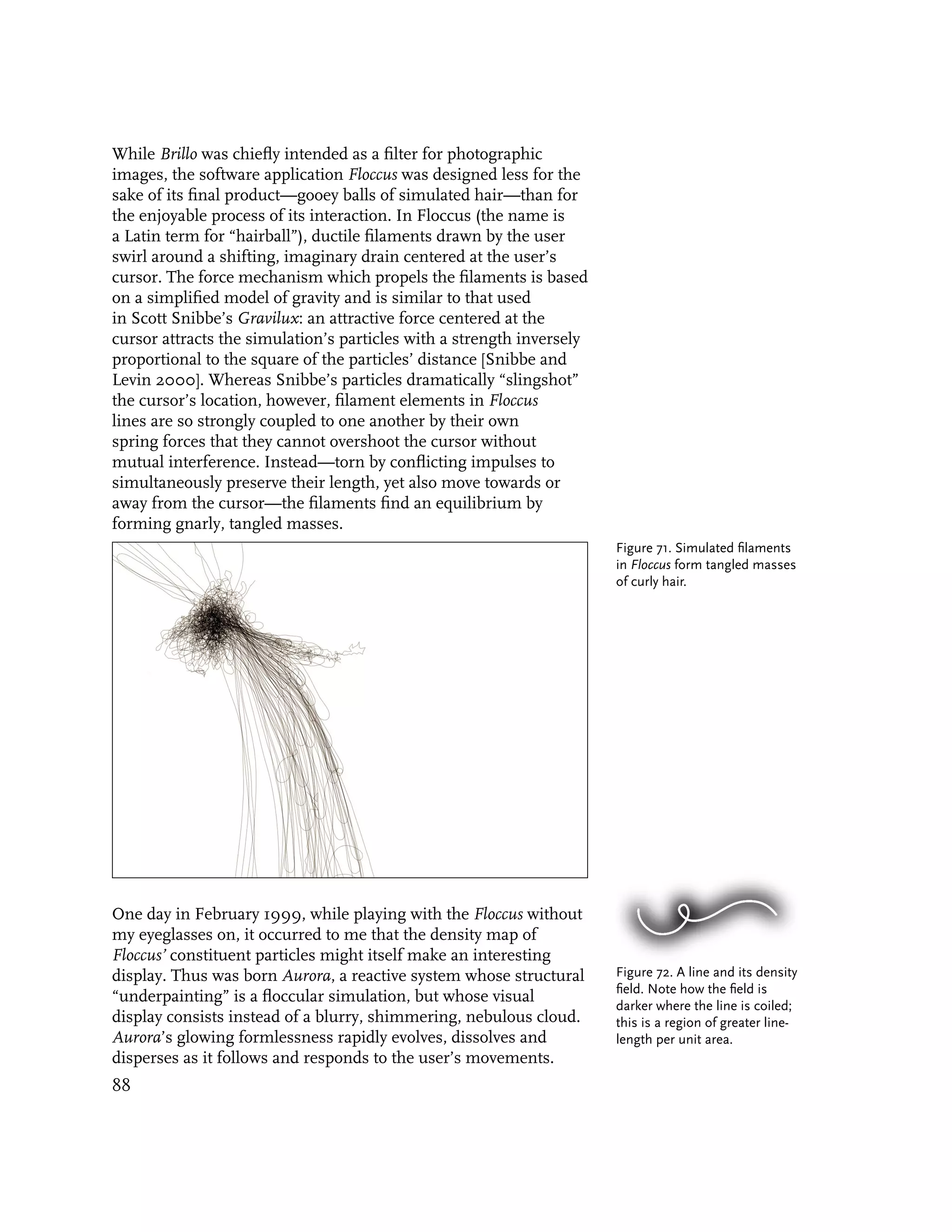 While Brillo was chiefly intended as a filter for photographic
images, the software application Floccus was designed less for the
sake of its final product—gooey balls of simulated hair—than for
the enjoyable process of its interaction. In Floccus (the name is
a Latin term for “hairball”), ductile filaments drawn by the user
swirl around a shifting, imaginary drain centered at the user’s
cursor. The force mechanism which propels the filaments is based
on a simplified model of gravity and is similar to that used
in Scott Snibbe’s Gravilux: an attractive force centered at the
cursor attracts the simulation’s particles with a strength inversely
proportional to the square of the particles’ distance [Snibbe and
Levin 2000]. Whereas Snibbe’s particles dramatically “slingshot”
the cursor’s location, however, filament elements in Floccus
lines are so strongly coupled to one another by their own
spring forces that they cannot overshoot the cursor without
mutual interference. Instead—torn by conflicting impulses to
simultaneously preserve their length, yet also move towards or
away from the cursor—the filaments find an equilibrium by
forming gnarly, tangled masses.
                                                                       Figure 71. Simulated filaments
                                                                       in Floccus form tangled masses
                                                                       of curly hair.




One day in February 1999, while playing with the Floccus without
my eyeglasses on, it occurred to me that the density map of
Floccus’ constituent particles might itself make an interesting
display. Thus was born Aurora, a reactive system whose structural      Figure 72. A line and its density
                                                                       field. Note how the field is
“underpainting” is a floccular simulation, but whose visual
                                                                       darker where the line is coiled;
display consists instead of a blurry, shimmering, nebulous cloud.      this is a region of greater line-
Aurora’s glowing formlessness rapidly evolves, dissolves and           length per unit area.
disperses as it follows and responds to the user’s movements.
88
 