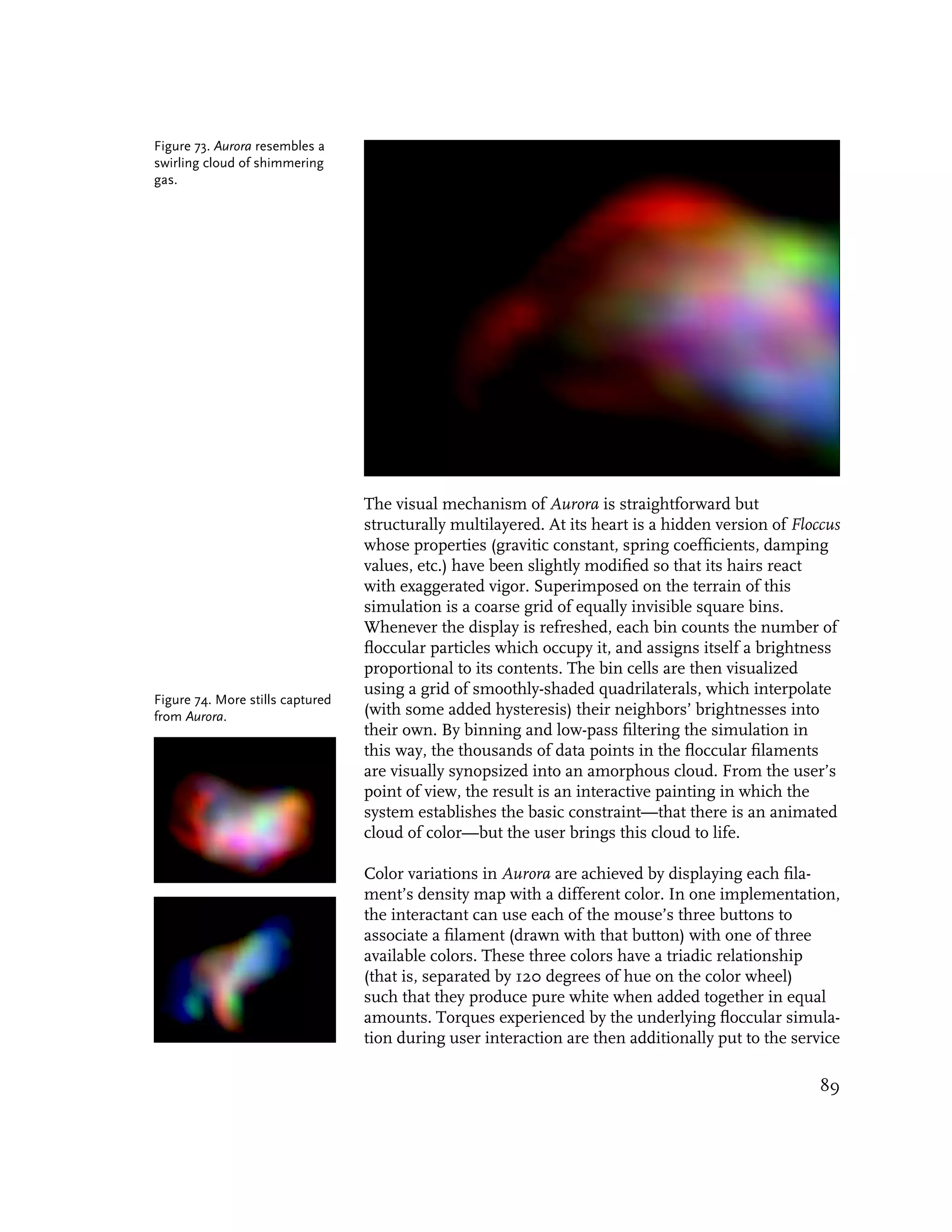 Figure 73. Aurora resembles a
swirling cloud of shimmering
gas.




                                  The visual mechanism of Aurora is straightforward but
                                  structurally multilayered. At its heart is a hidden version of Floccus
                                  whose properties (gravitic constant, spring coefficients, damping
                                  values, etc.) have been slightly modified so that its hairs react
                                  with exaggerated vigor. Superimposed on the terrain of this
                                  simulation is a coarse grid of equally invisible square bins.
                                  Whenever the display is refreshed, each bin counts the number of
                                  floccular particles which occupy it, and assigns itself a brightness
                                  proportional to its contents. The bin cells are then visualized
                                  using a grid of smoothly-shaded quadrilaterals, which interpolate
Figure 74. More stills captured
from Aurora.                      (with some added hysteresis) their neighbors’ brightnesses into
                                  their own. By binning and low-pass filtering the simulation in
                                  this way, the thousands of data points in the floccular filaments
                                  are visually synopsized into an amorphous cloud. From the user’s
                                  point of view, the result is an interactive painting in which the
                                  system establishes the basic constraint—that there is an animated
                                  cloud of color—but the user brings this cloud to life.

                                  Color variations in Aurora are achieved by displaying each fila-
                                  ment’s density map with a different color. In one implementation,
                                  the interactant can use each of the mouse’s three buttons to
                                  associate a filament (drawn with that button) with one of three
                                  available colors. These three colors have a triadic relationship
                                  (that is, separated by 120 degrees of hue on the color wheel)
                                  such that they produce pure white when added together in equal
                                  amounts. Torques experienced by the underlying floccular simula-
                                  tion during user interaction are then additionally put to the service

                                                                                                     89
 