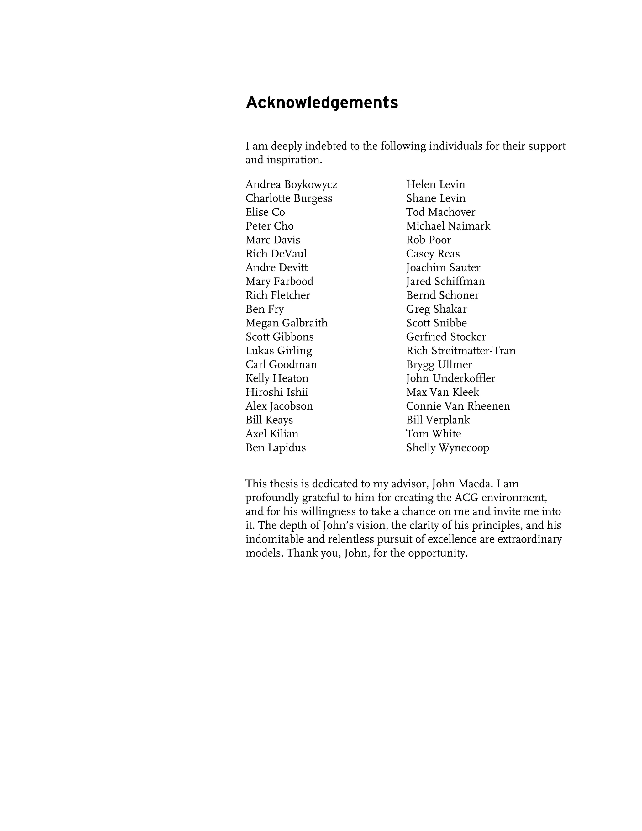 Acknowledgements

I am deeply indebted to the following individuals for their support
and inspiration.

Andrea Boykowycz                   Helen Levin
Charlotte Burgess                  Shane Levin
Elise Co                           Tod Machover
Peter Cho                          Michael Naimark
Marc Davis                         Rob Poor
Rich DeVaul                        Casey Reas
Andre Devitt                       Joachim Sauter
Mary Farbood                       Jared Schiffman
Rich Fletcher                      Bernd Schoner
Ben Fry                            Greg Shakar
Megan Galbraith                    Scott Snibbe
Scott Gibbons                      Gerfried Stocker
Lukas Girling                      Rich Streitmatter-Tran
Carl Goodman                       Brygg Ullmer
Kelly Heaton                       John Underkoffler
Hiroshi Ishii                      Max Van Kleek
Alex Jacobson                      Connie Van Rheenen
Bill Keays                         Bill Verplank
Axel Kilian                        Tom White
Ben Lapidus                        Shelly Wynecoop


This thesis is dedicated to my advisor, John Maeda. I am
profoundly grateful to him for creating the ACG environment,
and for his willingness to take a chance on me and invite me into
it. The depth of John’s vision, the clarity of his principles, and his
indomitable and relentless pursuit of excellence are extraordinary
models. Thank you, John, for the opportunity.
 