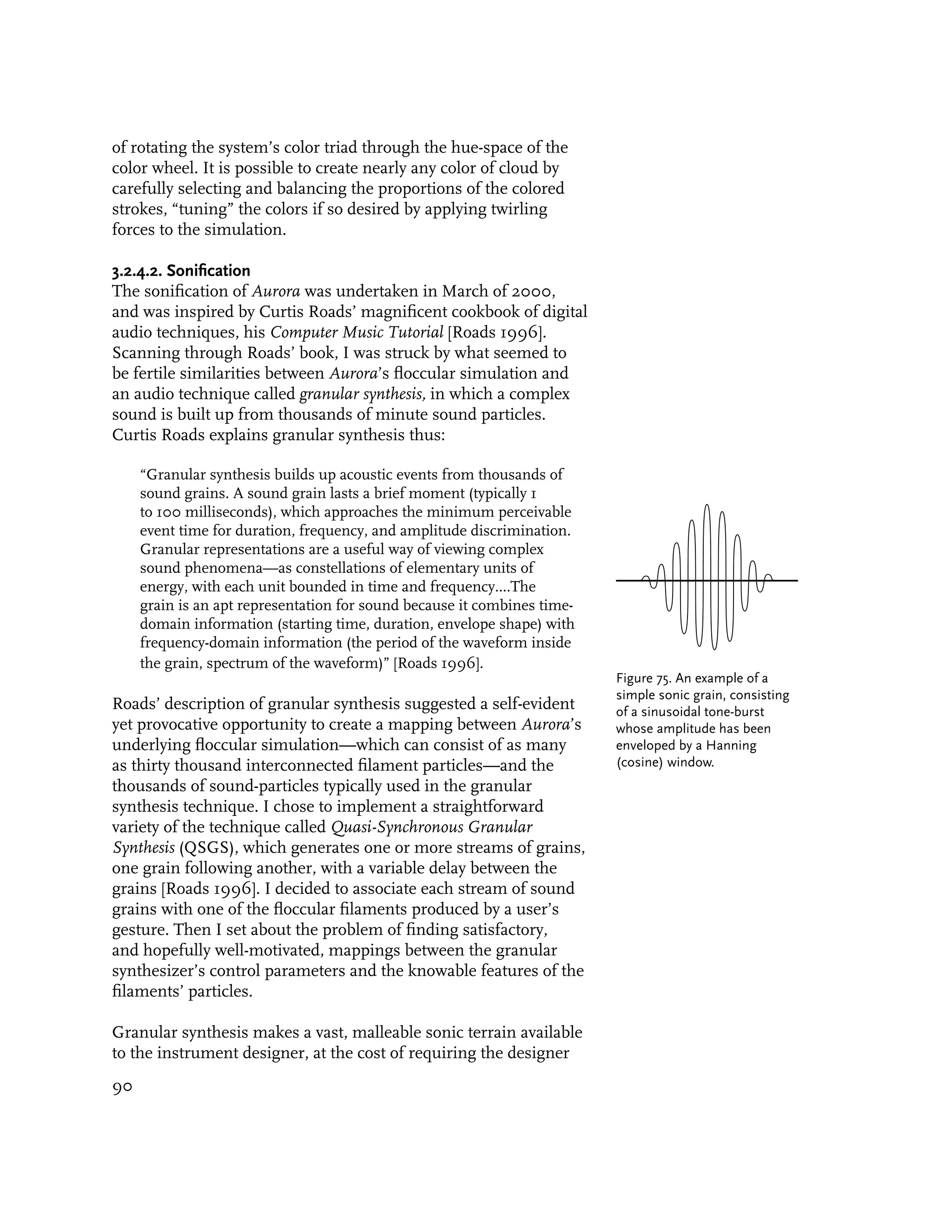 of rotating the system’s color triad through the hue-space of the
color wheel. It is possible to create nearly any color of cloud by
carefully selecting and balancing the proportions of the colored
strokes, “tuning” the colors if so desired by applying twirling
forces to the simulation.

3.2.4.2. Sonification
The sonification of Aurora was undertaken in March of 2000,
and was inspired by Curtis Roads’ magnificent cookbook of digital
audio techniques, his Computer Music Tutorial [Roads 1996].
Scanning through Roads’ book, I was struck by what seemed to
be fertile similarities between Aurora’s floccular simulation and
an audio technique called granular synthesis, in which a complex
sound is built up from thousands of minute sound particles.
Curtis Roads explains granular synthesis thus:

     “Granular synthesis builds up acoustic events from thousands of
     sound grains. A sound grain lasts a brief moment (typically 1
     to 100 milliseconds), which approaches the minimum perceivable
     event time for duration, frequency, and amplitude discrimination.
     Granular representations are a useful way of viewing complex
     sound phenomena—as constellations of elementary units of
     energy, with each unit bounded in time and frequency....The
     grain is an apt representation for sound because it combines time-
     domain information (starting time, duration, envelope shape) with
     frequency-domain information (the period of the waveform inside
     the grain, spectrum of the waveform)” [Roads 1996].
                                                                          Figure 75. An example of a
                                                                          simple sonic grain, consisting
Roads’ description of granular synthesis suggested a self-evident         of a sinusoidal tone-burst
yet provocative opportunity to create a mapping between Aurora’s          whose amplitude has been
underlying floccular simulation—which can consist of as many              enveloped by a Hanning
as thirty thousand interconnected filament particles—and the              (cosine) window.
thousands of sound-particles typically used in the granular
synthesis technique. I chose to implement a straightforward
variety of the technique called Quasi-Synchronous Granular
Synthesis (QSGS), which generates one or more streams of grains,
one grain following another, with a variable delay between the
grains [Roads 1996]. I decided to associate each stream of sound
grains with one of the floccular filaments produced by a user’s
gesture. Then I set about the problem of finding satisfactory,
and hopefully well-motivated, mappings between the granular
synthesizer’s control parameters and the knowable features of the
filaments’ particles.

Granular synthesis makes a vast, malleable sonic terrain available
to the instrument designer, at the cost of requiring the designer
90
 