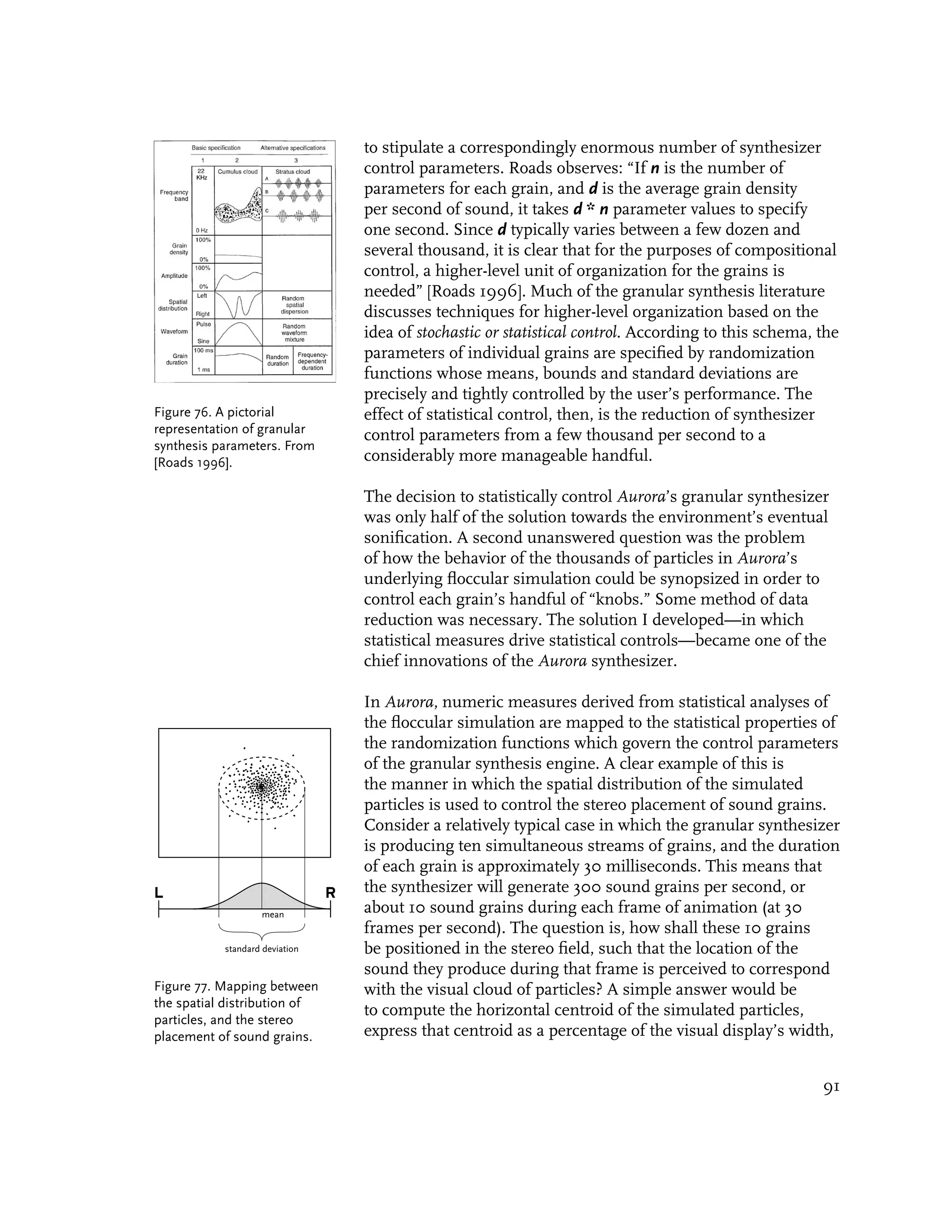to stipulate a correspondingly enormous number of synthesizer
                                    control parameters. Roads observes: “If n is the number of
                                    parameters for each grain, and d is the average grain density
                                    per second of sound, it takes d * n parameter values to specify
                                    one second. Since d typically varies between a few dozen and
                                    several thousand, it is clear that for the purposes of compositional
                                    control, a higher-level unit of organization for the grains is
                                    needed” [Roads 1996]. Much of the granular synthesis literature
                                    discusses techniques for higher-level organization based on the
                                    idea of stochastic or statistical control. According to this schema, the
                                    parameters of individual grains are specified by randomization
                                    functions whose means, bounds and standard deviations are
                                    precisely and tightly controlled by the user’s performance. The
Figure 76. A pictorial              effect of statistical control, then, is the reduction of synthesizer
representation of granular          control parameters from a few thousand per second to a
synthesis parameters. From
[Roads 1996].                       considerably more manageable handful.

                                    The decision to statistically control Aurora’s granular synthesizer
                                    was only half of the solution towards the environment’s eventual
                                    sonification. A second unanswered question was the problem
                                    of how the behavior of the thousands of particles in Aurora’s
                                    underlying floccular simulation could be synopsized in order to
                                    control each grain’s handful of “knobs.” Some method of data
                                    reduction was necessary. The solution I developed—in which
                                    statistical measures drive statistical controls—became one of the
                                    chief innovations of the Aurora synthesizer.

                                    In Aurora, numeric measures derived from statistical analyses of
                                    the floccular simulation are mapped to the statistical properties of
                                    the randomization functions which govern the control parameters
                                    of the granular synthesis engine. A clear example of this is
                                    the manner in which the spatial distribution of the simulated
                                    particles is used to control the stereo placement of sound grains.
                                    Consider a relatively typical case in which the granular synthesizer
                                    is producing ten simultaneous streams of grains, and the duration
                                    of each grain is approximately 30 milliseconds. This means that
L                               R   the synthesizer will generate 300 sound grains per second, or
                   mean
                                    about 10 sound grains during each frame of animation (at 30
                                    frames per second). The question is, how shall these 10 grains
           standard deviation       be positioned in the stereo field, such that the location of the
                                    sound they produce during that frame is perceived to correspond
Figure 77. Mapping between          with the visual cloud of particles? A simple answer would be
the spatial distribution of
                                    to compute the horizontal centroid of the simulated particles,
particles, and the stereo
placement of sound grains.          express that centroid as a percentage of the visual display’s width,


                                                                                                         91
 