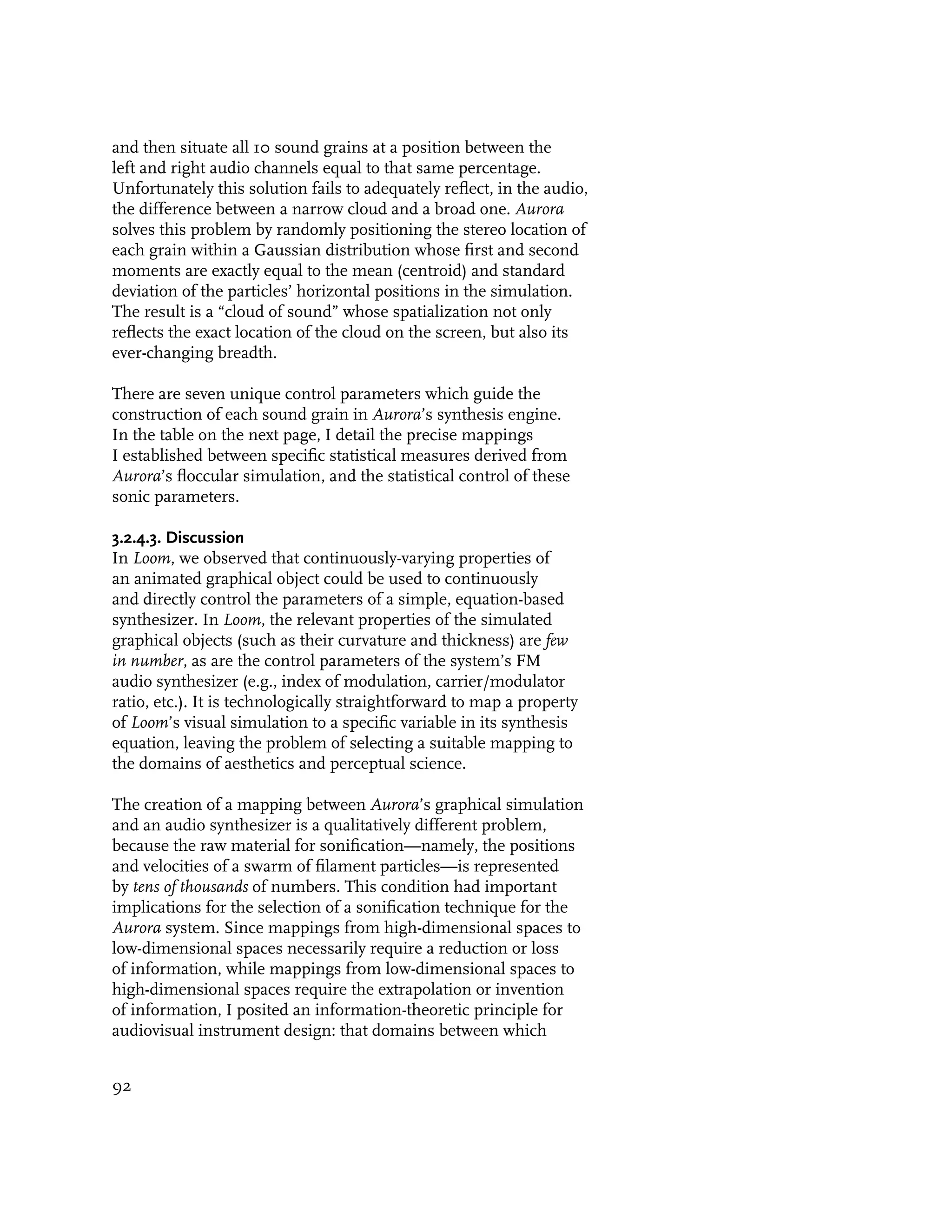and then situate all 10 sound grains at a position between the
left and right audio channels equal to that same percentage.
Unfortunately this solution fails to adequately reflect, in the audio,
the difference between a narrow cloud and a broad one. Aurora
solves this problem by randomly positioning the stereo location of
each grain within a Gaussian distribution whose first and second
moments are exactly equal to the mean (centroid) and standard
deviation of the particles’ horizontal positions in the simulation.
The result is a “cloud of sound” whose spatialization not only
reflects the exact location of the cloud on the screen, but also its
ever-changing breadth.

There are seven unique control parameters which guide the
construction of each sound grain in Aurora’s synthesis engine.
In the table on the next page, I detail the precise mappings
I established between specific statistical measures derived from
Aurora’s floccular simulation, and the statistical control of these
sonic parameters.

3.2.4.3. Discussion
In Loom, we observed that continuously-varying properties of
an animated graphical object could be used to continuously
and directly control the parameters of a simple, equation-based
synthesizer. In Loom, the relevant properties of the simulated
graphical objects (such as their curvature and thickness) are few
in number, as are the control parameters of the system’s FM
audio synthesizer (e.g., index of modulation, carrier/modulator
ratio, etc.). It is technologically straightforward to map a property
of Loom’s visual simulation to a specific variable in its synthesis
equation, leaving the problem of selecting a suitable mapping to
the domains of aesthetics and perceptual science.

The creation of a mapping between Aurora’s graphical simulation
and an audio synthesizer is a qualitatively different problem,
because the raw material for sonification—namely, the positions
and velocities of a swarm of filament particles—is represented
by tens of thousands of numbers. This condition had important
implications for the selection of a sonification technique for the
Aurora system. Since mappings from high-dimensional spaces to
low-dimensional spaces necessarily require a reduction or loss
of information, while mappings from low-dimensional spaces to
high-dimensional spaces require the extrapolation or invention
of information, I posited an information-theoretic principle for
audiovisual instrument design: that domains between which


92
 
