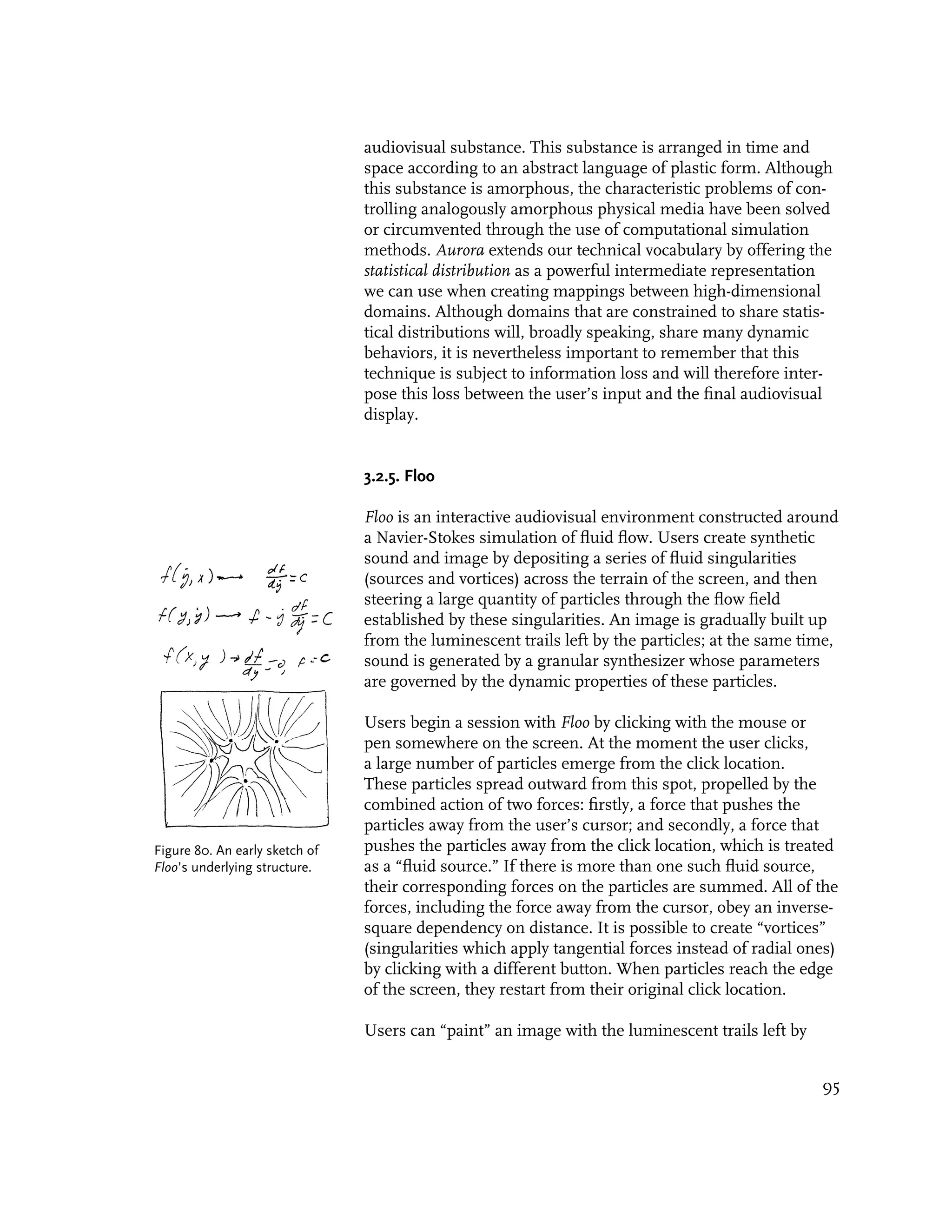 audiovisual substance. This substance is arranged in time and
                                space according to an abstract language of plastic form. Although
                                this substance is amorphous, the characteristic problems of con-
                                trolling analogously amorphous physical media have been solved
                                or circumvented through the use of computational simulation
                                methods. Aurora extends our technical vocabulary by offering the
                                statistical distribution as a powerful intermediate representation
                                we can use when creating mappings between high-dimensional
                                domains. Although domains that are constrained to share statis-
                                tical distributions will, broadly speaking, share many dynamic
                                behaviors, it is nevertheless important to remember that this
                                technique is subject to information loss and will therefore inter-
                                pose this loss between the user’s input and the final audiovisual
                                display.


                                3.2.5. Floo

                                Floo is an interactive audiovisual environment constructed around
                                a Navier-Stokes simulation of fluid flow. Users create synthetic
                                sound and image by depositing a series of fluid singularities
                                (sources and vortices) across the terrain of the screen, and then
                                steering a large quantity of particles through the flow field
                                established by these singularities. An image is gradually built up
                                from the luminescent trails left by the particles; at the same time,
                                sound is generated by a granular synthesizer whose parameters
                                are governed by the dynamic properties of these particles.

                                Users begin a session with Floo by clicking with the mouse or
                                pen somewhere on the screen. At the moment the user clicks,
                                a large number of particles emerge from the click location.
                                These particles spread outward from this spot, propelled by the
                                combined action of two forces: firstly, a force that pushes the
                                particles away from the user’s cursor; and secondly, a force that
Figure 80. An early sketch of   pushes the particles away from the click location, which is treated
Floo’s underlying structure.    as a “fluid source.” If there is more than one such fluid source,
                                their corresponding forces on the particles are summed. All of the
                                forces, including the force away from the cursor, obey an inverse-
                                square dependency on distance. It is possible to create “vortices”
                                (singularities which apply tangential forces instead of radial ones)
                                by clicking with a different button. When particles reach the edge
                                of the screen, they restart from their original click location.

                                Users can “paint” an image with the luminescent trails left by


                                                                                                 95
 