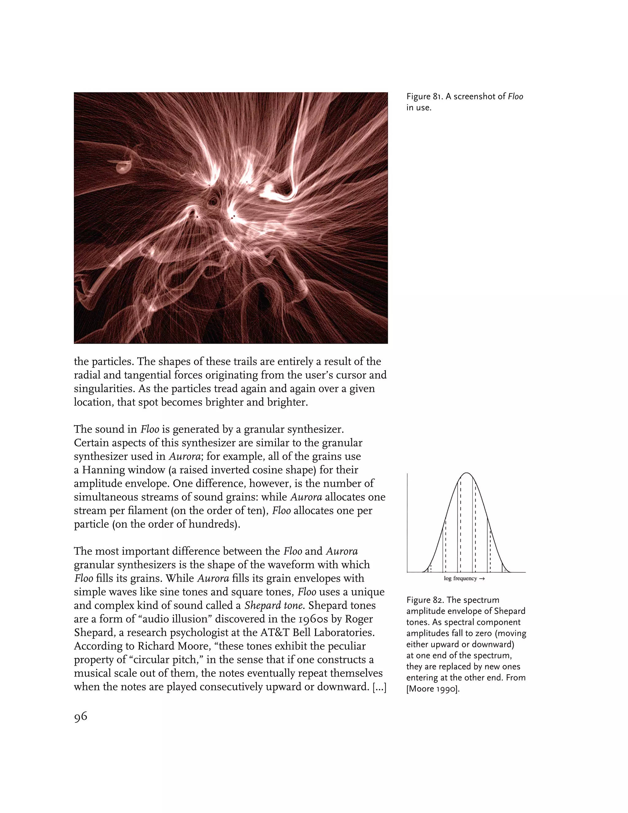 Figure 81. A screenshot of Floo
                                                                         in use.




the particles. The shapes of these trails are entirely a result of the
radial and tangential forces originating from the user’s cursor and
singularities. As the particles tread again and again over a given
location, that spot becomes brighter and brighter.

The sound in Floo is generated by a granular synthesizer.
Certain aspects of this synthesizer are similar to the granular
synthesizer used in Aurora; for example, all of the grains use
a Hanning window (a raised inverted cosine shape) for their
amplitude envelope. One difference, however, is the number of
simultaneous streams of sound grains: while Aurora allocates one
stream per filament (on the order of ten), Floo allocates one per
particle (on the order of hundreds).

The most important difference between the Floo and Aurora
granular synthesizers is the shape of the waveform with which
Floo fills its grains. While Aurora fills its grain envelopes with
simple waves like sine tones and square tones, Floo uses a unique
                                                                         Figure 82. The spectrum
and complex kind of sound called a Shepard tone. Shepard tones           amplitude envelope of Shepard
are a form of “audio illusion” discovered in the 1960s by Roger          tones. As spectral component
Shepard, a research psychologist at the AT&T Bell Laboratories.          amplitudes fall to zero (moving
According to Richard Moore, “these tones exhibit the peculiar            either upward or downward)
                                                                         at one end of the spectrum,
property of “circular pitch,” in the sense that if one constructs a
                                                                         they are replaced by new ones
musical scale out of them, the notes eventually repeat themselves        entering at the other end. From
when the notes are played consecutively upward or downward. [...]        [Moore 1990].


96
 