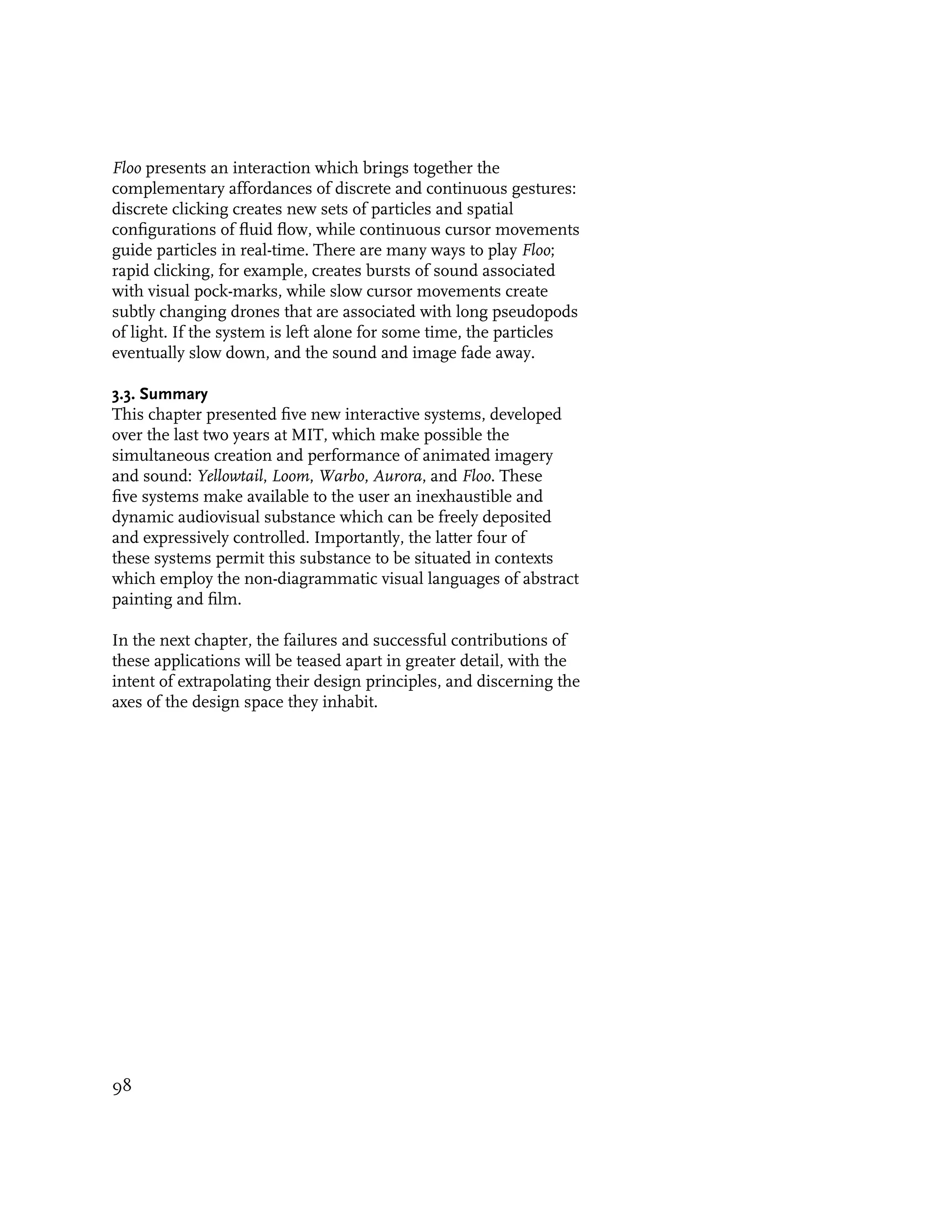 Floo presents an interaction which brings together the
complementary affordances of discrete and continuous gestures:
discrete clicking creates new sets of particles and spatial
configurations of fluid flow, while continuous cursor movements
guide particles in real-time. There are many ways to play Floo;
rapid clicking, for example, creates bursts of sound associated
with visual pock-marks, while slow cursor movements create
subtly changing drones that are associated with long pseudopods
of light. If the system is left alone for some time, the particles
eventually slow down, and the sound and image fade away.

3.3. Summary
This chapter presented five new interactive systems, developed
over the last two years at MIT, which make possible the
simultaneous creation and performance of animated imagery
and sound: Yellowtail, Loom, Warbo, Aurora, and Floo. These
five systems make available to the user an inexhaustible and
dynamic audiovisual substance which can be freely deposited
and expressively controlled. Importantly, the latter four of
these systems permit this substance to be situated in contexts
which employ the non-diagrammatic visual languages of abstract
painting and film.

In the next chapter, the failures and successful contributions of
these applications will be teased apart in greater detail, with the
intent of extrapolating their design principles, and discerning the
axes of the design space they inhabit.




98
 
