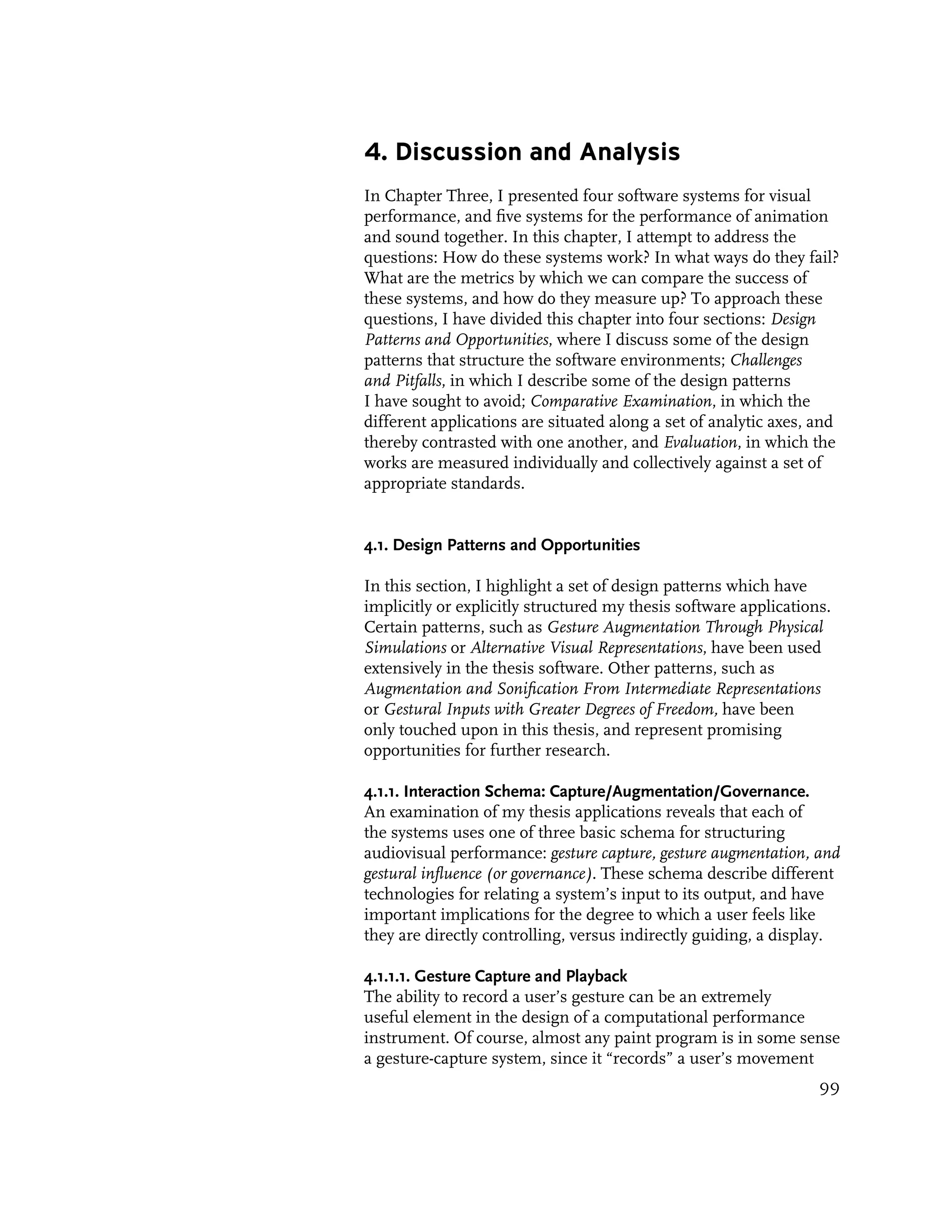 4. Discussion and Analysis
In Chapter Three, I presented four software systems for visual
performance, and five systems for the performance of animation
and sound together. In this chapter, I attempt to address the
questions: How do these systems work? In what ways do they fail?
What are the metrics by which we can compare the success of
these systems, and how do they measure up? To approach these
questions, I have divided this chapter into four sections: Design
Patterns and Opportunities, where I discuss some of the design
patterns that structure the software environments; Challenges
and Pitfalls, in which I describe some of the design patterns
I have sought to avoid; Comparative Examination, in which the
different applications are situated along a set of analytic axes, and
thereby contrasted with one another, and Evaluation, in which the
works are measured individually and collectively against a set of
appropriate standards.


4.1. Design Patterns and Opportunities

In this section, I highlight a set of design patterns which have
implicitly or explicitly structured my thesis software applications.
Certain patterns, such as Gesture Augmentation Through Physical
Simulations or Alternative Visual Representations, have been used
extensively in the thesis software. Other patterns, such as
Augmentation and Sonification From Intermediate Representations
or Gestural Inputs with Greater Degrees of Freedom, have been
only touched upon in this thesis, and represent promising
opportunities for further research.

4.1.1. Interaction Schema: Capture/Augmentation/Governance.
An examination of my thesis applications reveals that each of
the systems uses one of three basic schema for structuring
audiovisual performance: gesture capture, gesture augmentation, and
gestural influence (or governance). These schema describe different
technologies for relating a system’s input to its output, and have
important implications for the degree to which a user feels like
they are directly controlling, versus indirectly guiding, a display.

4.1.1.1. Gesture Capture and Playback
The ability to record a user’s gesture can be an extremely
useful element in the design of a computational performance
instrument. Of course, almost any paint program is in some sense
a gesture-capture system, since it “records” a user’s movement
                                                                  99
 