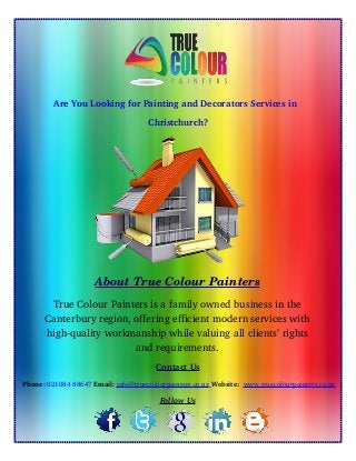 Are You Looking for Painting and Decorators Services in  
Christchurch?
About True Colour Painters
True Colour Painters is a family owned business in the
Canterbury region, offering efficient modern services with
high­quality workmanship while valuing all clients’ rights
and requirements.
Contact Us
 Phone: 021084 88647 Email: info@truecolourpainters.co.nz    Website:  www.truecolourpainters.co.nz
Follow Us
 