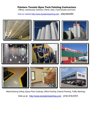 Painters Toronto Dyna Tech Painting Contractors
              Offices, warehouses, factories, Plants, Silos, Food industry and more

              Visit our website http://www.dynatechpainting.com (416) 918-5707.
                                               .




Metal Decking Ceiling, Epoxy Floor Coatings, Office Painting, Exterior Painting, Traffic Markings

              Visit us at http://www.dynatechpainting.com (416) 918-5707.
 